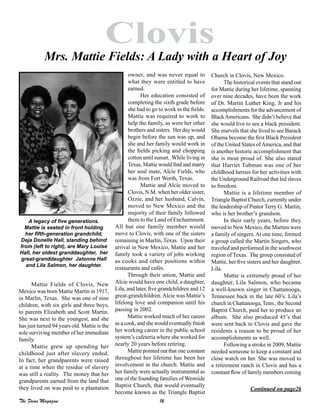 16The Focus Magazine
Clovis
Mattie Fields of Clovis, New
Mexico was born Mattie Martin in 1917,
in Marlin, Texas. She was one of nine
children, with six girls and three boys,
to parents Elizabeth and Scott Martin.
She was next to the youngest, and she
has just turned 94 years old. Mattie is the
sole surviving member of her immediate
family.
Mattie grew up spending her
childhood just after slavery ended.
In fact, her grandparents were raised
at a time when the residue of slavery
was still a reality. The money that her
grandparents earned from the land that
they lived on was paid to a plantation
owner, and was never equal to
what they were entitled to have
earned.
Her education consisted of
completing the sixth grade before
she had to go to work in the fields.
Mattie was required to work to
help the family, as were her other
brothers and sisters. Her day would
begin before the sun was up, and
she and her family would work in
the fields picking and chopping
cotton until sunset. While living in
Texas, Mattie would find and marry
her soul mate, Alcie Fields, who
was from Fort Worth, Texas.
Mattie and Alcie moved to
Clovis, N.M. when her older sister,
Ozzie, and her husband, Calvin,
moved to New Mexico and the
majority of their family followed
them to the Land of Enchantment.
All but one family member would
move to Clovis, with one of the sisters
remaining in Marlin, Texas. Upon their
arrival in New Mexico, Mattie and her
family took a variety of jobs working
as cooks and other positions within
restaurants and cafés.
Through their union, Mattie and
Alcie would have one child, a daughter,
Lila, and later, five grandchildren and 12
great-grandchildren.Alcie was Mattie’s
lifelong love and companion until his
passing in 2002.
Mattie worked much of her career
as a cook, and she would eventually finish
her working career in the public school
system’s cafeteria where she worked for
nearly 20 years before retiring.
Mattie pointed out that one constant
throughout her lifetime has been her
involvement in the church. Mattie and
her family were actually instrumental as
one of the founding families of Westside
Baptist Church, that would eventually
become known as the Triangle Baptist
Church in Clovis, New Mexico.
The historical events that stand out
for Mattie during her lifetime, spanning
over nine decades, have been the work
of Dr. Martin Luther King, Jr and his
accomplishments for the advancement of
BlackAmericans. She didn’t believe that
she would live to see a black president.
She marvels that she lived to see Barack
Obama become the first Black President
of the United States ofAmerica, and that
is another historic accomplishment that
she is most proud of. She also stated
that Harriet Tubman was one of her
childhood heroes for her activities with
the Underground Railroad that led slaves
to freedom.
Mattie is a lifetime member of
Triangle Baptist Church, currently under
the leadership of Pastor Terry G. Martin,
who is her brother’s grandson.
In their early years, before they
moved to New Mexico, the Martins were
a family of singers.At one time, formed
a group called the Martin Singers, who
traveled and performed in the southwest
region of Texas. The group consisted of
Mattie, her five sisters and her daughter,
Lila.
Mattie is extremely proud of her
daughter, Lila Salmon, who became
a well-known singer in Chattanooga,
Tennessee back in the late 60’s. Lila’s
church in Chattanooga, Tenn., the Second
Baptist Church, paid her to produce an
album. She also produced 45’s that
were sent back to Clovis and gave the
residents a reason to be proud of her
accomplishments as well.
Following a stroke in 2009, Mattie
needed someone to keep a constant and
close watch on her. She was moved to
a retirement ranch in Clovis and has a
constant flow of family members coming
Continued on page26
Mrs. Mattie Fields: A Lady with a Heart of Joy
A legacy of five generations.
Mattie is seated in front holding
her fifth-generation grandchild,
Deja Donelle Hall, standing behind
from (left to right), are Mary Louise
Hall, her oldest granddaughter, her
great-granddaughter Jatonne Hall
and Lila Salmon, her daughter.
 