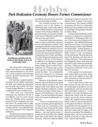 17 The Focus Magazine
Hobbs
The Juneteenth celebration in
Hobbs, New Mexico was highlighted
with a special dedication to one of the
city’s most respected and cherished
citizens, former Commissioner Carl
Anthony Mackey.
Carl had been a popular people’s
champion for the Hobbs community
for many years, before his unexpected
passing at the end of 2010. His niece
Crystal Hodge-Mullins is currently
completing his term as commissioner.
“This year our Juneteenth
celebration was centered on the life of
Carl Mackey. Carl was a hero for the
entire city of Hobbs, and he valued the
promotion of his community, city, state
and nation. He worked hard to make
sure that everyone had the opportunity
to enjoy a full life,” says Cathy Marshall,
one of the organizers of the Juneteenth
celebration.
The dedication ceremony began as
part of the Juneteenth parade in which the
Mackey family was escorted in vehicles
provided by Permain Ford, one of the
local car dealerships in Hobbs.
The eventual location for the
ceremony was at the Booker T.
Washington Park, which is the location
for the softball field that is being named
in honor of Carl Anthony Mackey. The
physical location of the park in Hobbs
is the corner of Marland and 4th Street,
and covers the entire block.
Current and former commissioners,
family members and friends soaked up
the sun at the dedication ceremony. They
exchanged wonderful words of gratitude
for Carl’s lifetime of volunteer service to
the community of Hobbs and for his time
served as the Commissioner of District 3.
Congressman Steve Pearce and Mayor
Gary Don Reagan shared special words
of tribute to the life of Carl Mackey.
In addition to the dignitaries speaking
at the ceremony, the family’s pastor
Ernest Hodge shared words of Carl’s
dedication as a Christian and a worker
with a passion to please God through
service for others. It is estimated that
there was in excess of over 125 people
in attendance for the special dedication
ceremony.
Members of the Mackey family
received articles of dedication associated
with the official naming of the “Carl
Mackey Field” from Mayor Gary Don
Reagan. The field is marked by a cement
monument inscribed with his name in
memory of his dedication to the city of
Hobbs. It is also inscribed with details
of his work and accomplishments over
the years.
“This is a very special day for me
because our family gets the opportunity
to share with our community in the
honoring of their friend and the leader
of our family,” shared Carl’s wife Lois
Mackey. Lois also had the honor of
tossing out the first ball for the softball
game that would follow the official
ceremony. Plans are to make the softball
tournament an annual event at the “Carl
Mackey Field” in honor of the former
commissioner. The annual softball
tournament will serve as a scholarship
fund raiser to be awarded in Carl’s name
to a local high school graduate with plans
to attend college.
CommissionerCarlMackeyworked
tirelessly to rebuild his community,
and Booker T. Washington Park was
one of his most pointed objectives for
revitalization. The softball field had been
closed for over 30 years. Carl along with
other community leaders, Cathy Marshall
and Wanda Bell, worked diligently to
reconstruct the park and the softball
field to make it a safe environment
for the community. The park had been
laced with shootings, and other acts of
violence and crime. The reconstruction
has changed the nature of the park and
has made it a place where the community,
and those visiting the park from other
communities, could find it to be a safe
haven for activities.
In his capacity as Commissioner,
Carl worked hard to get other things
done such as the addition of trees and
other extremities to raise the quality of
the aesthetics of the park.
“Carl would want to make sure
that everyone felt safe and secure, and
he wanted others to be able to visit our
neighborhoods, and visit our parks and
feel comfortable in doing so. It was
important to him that all cultures were
valued and treated with the utmost
respect, not just the African American
culture. We wanted to honor and pay
tribute to him for what he had done for
us throughout his lifetime. He had been
instrumental in the development of our
children, and we needed to do something
special to make sure his legacy will
always be remembered. He took pride in
helping others, and you could call him
anytime of the day or night, that was
Carl,” shared Cathy Marshall.
Park Dedication Ceremony Honors Former Commissioner
Carl Mackey standing with his
family as their leader, and as his
community’s hero.
 