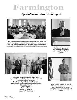18The Focus Magazine
Farmington
Special Senior Awards Banquet
 
 
Honorees and sponsors from (left to right)
Sponsor Dr. Harold Bailey, Executive Director, OAAA
Jim Baker, Navajo Ministries,
Tom Dugan, Dugan Production Corporation
Mayor Tommy Roberts, representing Felix Briones,
Briones Law Firm PA
Alice Gibson,
Maime L. Garner
Wilbert C. Garner, Sr.
Pastor H.R. Fleetwood
The Farmington Senior Recognition Banquet May 21, 2011. The
banquet recognized eight individuals from the city of Farmington
who have contributed invaluable service to their community and
have made contributions to the advancement of African Americans.
The Keynote Speaker for
the event was Pastor Neil
Johnson, of Ideal Baptist
Church
Mayor Tommy Roberts, of the City
of Farmington, opens the ceremony
with a welcome for the seniors
being honored, and their family and
friends.
 