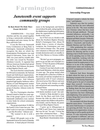 19 The Focus Magazine
Farmington
By Ryan Boetel The Daily Times
Posted: 06/26/2011
FARMINGTON — Five local
churches and the city joined together
to bring a nationwide celebration to
Farmington and raise money for the
Boys and Girls Club.
It was the first-ever Juneteenth
Unity Celebration at Berg Park in
Farmington. Juneteenth celebrations
recognize the date on which the
Emancipation Proclamation was read
aloud in Galveston, Texas, June 19,
1865, two years and five months after
the order was issued by President
Abraham Lincoln. It signaled that
African American freedom had spread
into the West, Neil Johnson, the pastor
at Ideal Baptist Church, said.
The local churches rented booths
for $50 each to restaurants, the National
Guard and faith-based organizations.
Children purchased tickets to inflatable
trampoline games. And Johnson
prepared high-quality barbecue with a
Bureau of Land Management smoker
and sold plates to raise money for the
group of churches. Johnson works for
the BLM.
The five Farmington churches
formed United to Help two years ago.
One of the group’s goals is to host a
Juneteenth celebration every summer
to raise funds for critical community
organizations.
The group raised about $1,000 for
the Family Crisis Center last year. “We
didn’t want it to turn into a celebration
— just like Riverfest,” Johnson said.
“We wanted to do it with a
purpose.”
About 100 people were at the
Juneteenth Festival for much of Saturday
afternoon. A band played Christian
music in the background, and families
moved about the park, eating together in
the shaded areas or gathering information
about the organizations that purchased
booths at the event.
Joe O’Neil was at a booth to talk
about the Southern Baptist Disaster
Relief’s Farmington Unit. About 50
people from a variety of churches
comprise the Farmington unit and
serve food at disaster sites. The group
sent volunteers to Missouri after recent
tornado destruction and is on standby to
go to New Mexico or Arizona wildfire
sites.
“We don’t go out to propagate, our
goal is to go out take care of people in a
disaster,” O’Neil, the pastor at Mountain
Vista Baptist Church, said.
Carolyn Evans had a booth to talk
about Isaiah Ministries, which she started
16 years ago. The group started when
she dropped off a collection of bibles at
the county jail and has morphed into an
organization with 25 local volunteers
who travel across New Mexico and west
Texas, praying with inmates at eight
jails and prisons and counseling recently
released felons.
“You’d be surprised at the people
with family members in jail,” she said.
United to Help decided to raise
funds for the Boys and Girls Club
because the clubs are often in need of
money and provide children with positive
role models, said Joe Barela, the pastor
at Crouch Mesa Baptist Church.
“I grew up in Albuquerque at
the YMCA and I know how important
that was for me,” he said. “I loved the
guys that volunteered there. ... They
encouraged me to be who I am today.”
Ryan Boetel: rboetel@daily-times.
com
Juneteenth event supports
community groups
“I haven’t owned a vehicle for three
years,” said Ephraim.
Ephraim says that his mother,
Loretta, has been the most influential
person in his life. “My mom installed
core Christian values that have stuck
with me through adulthood. Through
extended influences, artistically, I am
impacted by the work of Jean Michel
Basquiat and Mark Gonzales. Politically,
[I am influenced by] Congressman
Dennis J. Kucinich, and locally by
Eduardo Martinez and Tom Weeks.”
After graduating this summer,
Ephraim plans to continue with his
passion for dancing and he is also
planning a trip to SouthAmerica where
he will be spending time in Chile and
Brazil, hopefully, working with the
countries’at risk youth. Once he returns,
he plans to look for employment in New
Mexico or in one of the neighboring,
southwestern states and studying for
the LSAT in preparation for admission
to law school.
Ephraim had these thoughts
to share about his time as an intern
PurchasingAssistant at the University of
New Mexico’s Purchasing Department.
“It feels good to be part of something
larger than yourself. Assisting the
needs for UNM’s different departments
by finding them the best goods and
services is a very rewarding feeling.
The experience has been challenging
and enlightening. It has opened my eyes
to many things that I never knew about
the business world.”
He concluded with these thoughts
about his career choice, “I was drawn to
this career field because it is projected
as a growing job field. You are also a
key player in an organization, trying to
find savings as well as quality goods and
services. It’s also interesting because
every proposal is different, and you
are able to meet new people with every
project.”
Continued from page 13
Internship Program
 