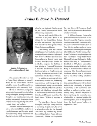 21 The Focus Magazine
Roswell
Mr. Justus E. Bowe Jr. was born
in Cotton Plant, Arkansas to Justus E.
Bowe, Sr. and Vorce Bowe. He was
raised by Justus, Sr. and Emma Bowe,
his step-mother, after his mother died.
He was an industrious young child,
who worked many odd jobs, including
selling newspapers, picking blackberries,
doing lawn and maintenance work, and
working in a saw mill, the younger Justus
helped, financially; taking care of 11
younger sisters and brothers.
Justus left home as a teenager and
served in the United States Air Force in
Law Enforcement and Security, which
included serving during ceremonies for
dignitaries in the different countries
where he was stationed. He also earned
the Air Force Commendation Medal
while serving his country.
He met and married his wife,
Christine, of 52 years. While in the
military, they had three children, Rodney,
Michelle, and Nadeem. They have also
been blessed with three grandchildren,
Olivia, Solomon, and Justus.
Upon retiring from the Air Force
after 20 years of service, Justus embarked
on a second round of careers in Roswell,
New Mexico. He held positions as a
Comprehensive Employment and
Training Job Developer (under the
O.C.E.T.A. program) for the State of
New Mexico, a Personnel Technician
at the N.M. Rehabilitation Center, and
finally, served as an Employment and
Training Representative at the N.M.
Department of Labor/Local Veterans.
In addition to working full time,
he was also a full time dad, supporting,
chaperoning, and transporting his
children in their many extracurricular
academic, fine arts, and sports activities.
He took individual time with each child
to instill character and values. Rodney,
Michelle, and Nadeem understand the
family motto, “A Bowe is supposed to
know.”
The elder Bowe has not limited
sharing his knowledge, energy, and time
to his family. In past years, he served
as a board member for the Roswell
Girls Club, Big Brothers/Big Sisters,
Roswell High School Parent Advisory
Committee, Tobosa Developmental
Service, Roswell Cemetery-South
Park, and the Community Foundation
of Chaves County.
A lifelong learner, Justus also
participated in the curriculum of the
Roswell Leadership Program. Justus has
continued to serve his community after
his second retirement from the State of
New Mexico and presently serves on
several boards, including the Washington
Chapel Christian Worship Center, where
he and Christine are proud members, the
First Tee of Pecos Valley, the Blackdom
Memorial, Inc., and the board for the Dr.
Martin Luther King, Jr. Commemorative
Breakfast. In 2009, Bowe received the
HumanitarianAward at the Martin Luther
King, Jr. Commemorative Breakfast
ceremony. Mrs. Bowe often comments
that Justus is busier, now, in retirement,
than he was while working a full time
job!
Justus has continued to share his
time, talent, and treasures with his family
and with the community of Roswell.
Additionally, he still finds time to relax
and fish, as well as travel the country
visiting family. He does not profess to
know everything, but constantly seeks
relationships to continue building his
knowledge base, even at the age of 78,
hence the family motto, “A Bowe is
supposed to know.”
Justus E. Bowe Jr. Honored
Justus E. Bowe Jr. an
Extraordinary Family Man
 