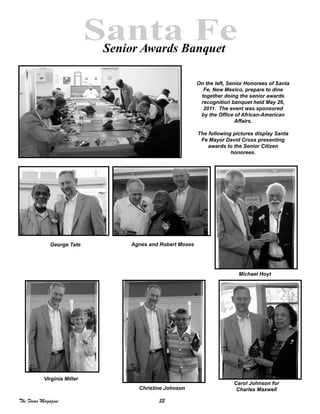 22The Focus Magazine
Santa FeSenior Awards Banquet
Agnes and Robert Moses
Carol Johnson for
Charles Maxwell
Michael Hoyt
Christine Johnson
Virginia Miller
George Tate
On the left, Senior Honorees of Santa
Fe, New Mexico, prepare to dine
together doing the senior awards
recognition banquet held May 26,
2011. The event was sponsored
by the Office of African-American
Affairs.
The following pictures display Santa
Fe Mayor David Cross presenting
awards to the Senior Citizen
honorees.
 