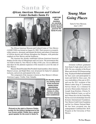 23 The Focus Magazine
Santa Fe
Jermaine LeDouix graduated
from Santa Fe high school with a 4.0
GPA. He was a member of the Royal
Blues and elected 2010 homecoming
king. Heplayedfootballandbasketball
for four years and participated in
track and field for three years. He
was voted athlete of the year in 2011,
and was the 2011 recipient of the
Martin Luther King Jr. Community
Service Award. As a volunteer he
served at Bienvenidos Outreach, St.
Joseph Soup Kitchen, Christa St.
Vincent Medical Center, as well at
the E-Waste drive for the United Way.
He has received scholarships from the
Kiwanis International Foundation,
New Mexico Credit Union Foundation
and the Los Alamos National Bank.
He has been accepted into the
undergraduate Combined BA/ M.D.
Program at the University of New
Mexico.
Santa Fe New Mexican.
June 5, 2011
The African American Museum and Cultural Center of New Mexico
(AAMCCNM) was formed onAugust 26, 2002. Their mission is to research,
collect, preserve, document, and interpret the history and culture ofAmericans
of African descent and Africans throughout the Diaspora, with particular
emphasis on New Mexico and the Southwest.
The museum has already established African-American historical
displays for the cities ofAlbuquerque and Las Cruces. The presentation that
was held in Santa Fe, New Mexico in May of this year, was an additional
step taken for the planned expansion of the museum to cover the state of
New Mexico.
Museum Board President Rita Powdrell, board members, Doris Jackson,
Sharon Lawson, and Ralph Mims were all present for Santa Fe’s planned
inclusion, and actively participated in the event.
This component of the museum is known as New Mexico’s African-
American Legacy: Visible, Vital, Valuable.
AAMCCNM
Board
members
are standing
beside the first
history display
panel for the
Santa Fe area.
On the left, visitors
are viewing some
of the museums
display panels
representing
African-American
history in cities
that have already
been established.
Pictured on the right is Clarence Fielder,
curator for the historic background of the
Las Cruces exhibit. Fielder was a special
guest speaker for the event in Santa Fe.
Young Man
Going Places
African American Museum and Cultural
Center Includes Santa Fe
 