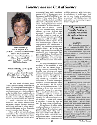 25 The Focus Magazine
Violence and the Cost of Silence
Column Provided by
Anne R. Simpson, M.D.
UNM HSC Associate Vice President for
African American Health
Director- Center for Excellence on
African American Health
Janet Lynn Taylor – AmeriCorps
VISTA Coordinator
Article written by Amy Whitfield,
M.S.W.
African American Health Specialist
UNM HSC Center of Excellence for
African American Health
We hear more and more about
violence; particularly rape and child sexual
abuse. Sexual violence has moved out of
the too taboo to talk about area. Now we
hear it as common news stories and topics
on daytime talk shows. Additionally, in
this time of economic downturn we hear
about the cost of violence. The National
Institute of Justice estimates that rape costs
$127 billion a year due to loss of income,
health care costs, mental health services,
and property damage. There are numerous
health impacts of rape including sexually
transmitted diseases, anxiety, depression
or post- traumatic stress disorder.
More costly to survivors of violence,
is the silence that continues to surround
victims. We talk about it in national arenas,
but have we addressed it in the Black
community? Some studies have found
that up to 30% of Black women have
been raped and 44% of Blacks are
victims of child sexual abuse. These
victims are far less likely to report their
abuse to the police and/or disclose it to
others. The majority of sexual violence
is committed by someone close, a
friend, lover, or relative. Coupled
with other historical issues reporting
violence can be very difficult. Our
community’s history is full of stories
of police brutality, which has led
us to distrust authorities, including
police and health providers. And,
false reports of rape against Black
men and stereotypes of Black men
as perpetrators have led us to want to
protect the community from further
negative images. We’ve also seen
Black rape victims demonized in the
media with more concern over their
past sexual life then the violence that
happened to them. These contributors
encourage Blacks choosing to deal
with the violence outside of the public
realm.
Not only do Black victims choose
not to go to the authorities or seek
services, they are also surviving in
silence within the community. There
is still a great stigma around sexual
violence that makes individuals afraid
to come forward. Sex in general is
difficult for us to talk about. It is
easy for us to say, “Don’t do it”. But,
difficult for us to discuss how to give
consent or recognize someone saying
“no” non-verbally. We still believe
in the myths that encourage victim
blaming or do not hold perpetrators
responsible. Many of us are unsure
how to handle sexual violence. We
don’t know what to say or if we’ll say
the wrong thing. Often, we believe
ignoring it or not discussing it will be
the best path. This has great impact.
It encourages victims to stay silent and
says that we accept sexual violence.
We can begin with calling out the
small contributors to the acceptance of
sexual violence. Jokes that may seem
harmless, like, “she’s asking for it in
that dress” or “I wouldn’t be able to
help myself around someone that fine”
suggest that sexual violence can be
ok. Equating sexual harassment, like
grabbing someone, with flirting says
sexual violence is no big deal. And,
we can stop viewing sexual violence
as someone’s individual problem. It is
an issue for our community to openly
discuss and prevent.
Did you know?
From the Institute on
Domestic Violence in
the African American
Community
Statistics
• In a nationally representative
survey conducted in 1996, 29% of
African American women and 12%
of African American men reported at
least one instance of violence from an
intimate partner.
• African Americans account for
a disproportionate number of intimate
partner homicides. In 2005, African
Americans accounted for almost 1/3
of the intimate partner homicides in
this country.
• Black women comprise 8%
of the U.S. population but in 2005
accounted for 22% of the intimate
partner homicide victims and 29% of
all female victims of intimate partner
homicide.
• Intimate partner homicides
among African Americans have
declined sharply in the last 30 years.
Partner homicides involving a black
man or a black woman decreased from
a high of 1529 in 1976 to 475 in 2005,
for a total decline of 69%.
• Intimate partner deaths have
decreased most dramatically among
black men. From 1976-1985, black
men were more likely than black
women to be a victim of domestic
homicide; by 2005, black women were
2.4 times more likely than a black male
to murdered by their partners. Over
this period, intimate partner homicides
declined by 83% for black men vs. 55%
for black women.
 