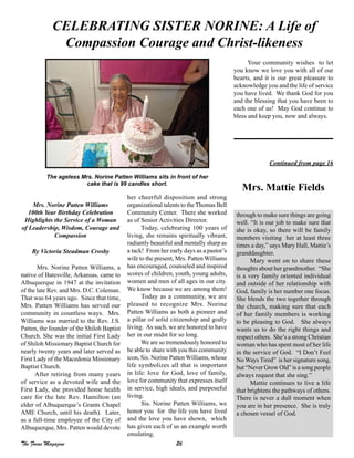26The Focus Magazine
Mrs. Norine Patten Williams
100th Year Birthday Celebration
Highlights the Service of a Woman
of Leadership, Wisdom, Courage and
Compassion
By Victoria Steadman Crosby
Mrs. Norine Patten Williams, a
native of Batesville, Arkansas, came to
Albuquerque in 1947 at the invitation
of the late Rev. and Mrs. D.C. Coleman.
That was 64 years ago. Since that time,
Mrs. Patten Williams has served our
community in countless ways. Mrs.
Williams was married to the Rev. J.S.
Patten, the founder of the Shiloh Baptist
Church. She was the initial First Lady
of Shiloh Missionary Baptist Church for
nearly twenty years and later served as
First Lady of the Macedonia Missionary
Baptist Church.
After retiring from many years
of service as a devoted wife and the
First Lady, she provided home health
care for the late Rev. Hamilton (an
elder of Albuquerque’s Grants Chapel
AME Church, until his death). Later,
as a full-time employee of the City of
Albuquerque, Mrs. Patten would devote
her cheerful disposition and strong
organizational talents to the Thomas Bell
Community Center. There she worked
as of Senior Activities Director.
Today, celebrating 100 years of
living, she remains spiritually vibrant,
radiantly beautiful and mentally sharp as
a tack! From her early days as a pastor’s
wife to the present, Mrs. Patten Williams
has encouraged, counseled and inspired
scores of children, youth, young adults,
women and men of all ages in our city.
We know because we are among them!
Today as a community, we are
pleased to recognize Mrs. Norine
Patten Williams as both a pioneer and
a pillar of solid citizenship and godly
living. As such, we are honored to have
her in our midst for so long.
We are so tremendously honored to
be able to share with you this community
icon, Sis. Norine Patten Williams, whose
life symbolizes all that is important
in life: love for God, love of family,
love for community that expresses itself
in service, high ideals, and purposeful
living.
Sis. Norine Patten Williams, we
honor you for the life you have lived
and the love you have shown, which
has given each of us an example worth
emulating.
CELEBRATING SISTER NORINE: A Life of
Compassion Courage and Christ-likeness
Your community wishes to let
you know we love you with all of our
hearts, and it is our great pleasure to
acknowledge you and the life of service
you have lived. We thank God for you
and the blessing that you have been to
each one of us! May God continue to
bless and keep you, now and always.
through to make sure things are going
well. “It is our job to make sure that
she is okay, so there will be family
members visiting her at least three
times a day,” says Mary Hall, Mattie’s
granddaughter.
Mary went on to share these
thoughts about her grandmother. “She
is a very family oriented individual
and outside of her relationship with
God, family is her number one focus.
She blends the two together through
the church, making sure that each
of her family members is working
to be pleasing to God. She always
wants us to do the right things and
respect others. She’s a strong Christian
woman who has spent most of her life
in the service of God. “I Don’t Feel
No Ways Tired” is her signature song,
but “Never Grow Old” is a song people
always request that she sing.”
Mattie continues to live a life
that brightens the pathways of others.
There is never a dull moment when
you are in her presence. She is truly
a chosen vessel of God.
Continued from page 16
Mrs. Mattie Fields
The ageless Mrs. Norine Patten Williams sits in front of her
cake that is 99 candles short.
 