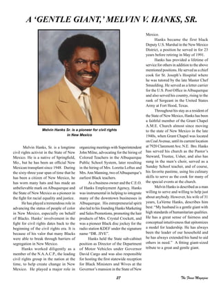 27 The Focus Magazine
Melvin Hanks, Sr. is a longtime
civil rights activist in the State of New
Mexico. He is a native of Springfield,
Mo., but he has been an official New
Mexican transplant since 1948. During
the sixty-three year span of time that he
has been a citizen of New Mexico, he
has worn many hats and has made an
unbelievable mark on Albuquerque and
the State of New Mexico as a pioneer in
the fight for racial equality and justice.
He has played a tremendous role in
advancing the status of people of color
in New Mexico, especially on behalf
of Blacks. Hanks’ involvement in the
fight for civil rights dates back to the
beginning of the civil rights era. It is
because of his valor that many Blacks
were able to break through barriers of
segregation in New Mexico.
Hanks worked diligently as a
member of the N.A.A.C.P., the leading
civil rights group in the nation at the
time, to help create change in New
Mexico. He played a major role in
organizing meetings with Superintendent
John Milne, advocating for the hiring of
Colored Teachers in the Albuquerque
Public School System, later resulting
in the hiring of Mrs. Loretta Loftus and
Mrs.Ann Manning, two ofAlbuquerque’s
earliest Black teachers.
As a business owner and the C.E.O.
of Hanks Employment Agency, Hanks
was instrumental in helping to integrate
many of the downtown businesses in
Albuquerque. His entrepreneurial spirit
also led to his founding Hanks Marketing
and Sales Promotions, promoting the hair
products of Mrs. Crystal Crockett, and
was a pioneer Black disc jockey for the
radio station KDEF under the signature
name “DR. JIVE”.
Hanks held the State sub-cabinet
position as Director of the Department
of Motor Vehicles under Governor
David Cargo and was also responsible
for hosting the first statewide reception
for Black Ministers and Wives at the
Governor’s mansion in the State of New
Mexico.
Hanks became the first black
Deputy U.S. Marshal in the New Mexico
District, a position he served in for 23
years before retiring in May of 1991.
Hanks has provided a lifetime of
service for others in addition to the above
mentioned positions. He served as a chief
cook for St. Joseph’s Hospital where
he was tutored by the late Master Chef
Smaulding. He served as a letter carrier
for the U.S. Post Office in Albuquerque
and also served his country, rising to the
rank of Sergeant in the United States
Army at Fort Hood, Texas.
Throughout his stay as a resident of
the State of New Mexico, Hanks has been
a faithful member of the Grant Chapel
A.M.E. Church almost since moving
to the state of New Mexico in the late
1940s, when Grant Chapel was located
on CoalAvenue, until its current location
at 7920 ClaremontAve. N.E. Bro. Hanks
has served his church as the Pastor’s
Steward, Trustee, Usher, and also has
sung in the men’s choir, served as a
Sunday School teacher, and of course,
his favorite pastime, using his culinary
skills to serve as the cook for many of
the special events at the church.
Melvin Hanks is described as a man
willing to serve and willing to help just
about anybody. However, his wife of 31
years, LaVerne Hanks, describes him
best: “My husband is a gentle giant with
high standards of humanitarian qualities.
He has a great sense of fairness and
conceptual intuitiveness that epitomizes
a model for leadership. He has always
been the leader of our household and
he has always extended his hand to aid
others in need.” A fitting giant-sized
tribute to a great and gentle giant.
A ‘GENTLE GIANT,’ MELVIN V. HANKS, SR.
Melvin Hanks Sr. is a pioneer for civil rights
in New Mexico
 