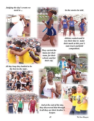 29 The Focus Magazine
And at the end of the day,
they discovered that through
it all they are their brother’s
keeper.
All day long they battled to be
the best in the state .
Athletes waited until it
was their time to make
their mark at this year’s
state track and field
competition.
They carried the
baton for their
team, for their
school, and for
their city.
Judging the day’s events we
need to ... let the stories be told.
 
