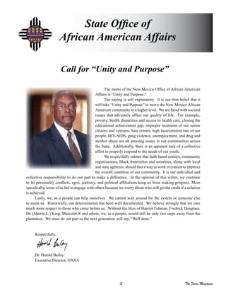 3 The Focus Magazine
The motto of the New Mexico Office of African American
Affairs is “Unity and Purpose.”
The saying is self explanatory. It is our firm belief that it
will take “Unity and Purpose” to move the New Mexico African
American community to a higher level. We are faced with societal
issues that adversely affect our quality of life. For example,
poverty, health disparities and access to health care, closing the
educational achievement gap, improper treatment of our senior
citizens and veterans, hate crimes, high incarceration rate of our
people, HIV-AIDS, gang violence, unemployment, and drug and
alcohol abuse are all pressing issues in our communities across
the State. Additionally, there is an apparent lack of a collective
effort to properly respond to the needs of our youth.
We respectfully submit that faith based entities, community
organizations, Black fraternities and sororities, along with local
and state agencies, should find a way to work in concert to improve
the overall condition of our community. It is our individual and
collective responsibility to do our part to make a difference. In the opinion of this writer, we continue
to let personality conflicts, egos, jealousy, and political affiliations keep us from making progress. More
specifically, some of us fail to engage with others because we worry about who will get the credit if a solution
is achieved.
Lastly, we, as a people can help ourselves. We cannot wait around for the system or someone else
to assist us. Historically, our determination has been well documented. We believe strongly that we owe
much more respect to those who came before us. Without the likes of Harriet Tubman, Fredrick Douglass,
Dr. [Martin L.] King, Malcolm X and others, we, as a people, would still be only two steps away from the
plantation. We must do our part so the next generation will say, “Well done.”
Respectfully,
Dr. Harold Bailey
Executive Director, OAAA
State Office of
African American Affairs
Call for “Unity and Purpose”
 