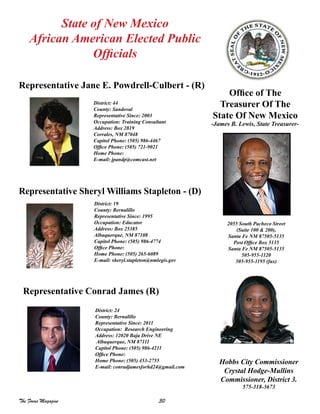 30The Focus Magazine
District: 24
County: Bernalillo
Representative Since: 2011
Occupation: Research Engineering
Address: 12020 Baja Drive NE
Albuquerque, NM 87111
Capitol Phone: (505) 986-4211
Office Phone:
Home Phone: (505) 453-2755
E-mail: conradjamesforhd24@gmail.com
State of New Mexico
African American Elected Public
Officials
Representative Sheryl Williams Stapleton - (D)
District: 19
County: Bernalillo
Representative Since: 1995
Occupation: Educator
Address: Box 25385
Albuquerque, NM 87108
Capitol Phone: (505) 986-4774
Office Phone:
Home Phone: (505) 265-6089
E-mail: sheryl.stapleton@nmlegis.gov
Representative Jane E. Powdrell-Culbert - (R)
District: 44
County: Sandoval
Representative Since: 2003
Occupation: Training Consultant
Address: Box 2819
Corrales, NM 87048
Capitol Phone: (505) 986-4467
Office Phone: (505) 721-9021
Home Phone:
E-mail: jpandp@comcast.net
Hobbs City Commissioner
Crystal Hodge-Mullins
Commissioner, District 3.
575-318-3673
Representative Conrad James (R)
Office of The
Treasurer Of The
State Of New Mexico
-James B. Lewis, State Treasurer-
2055 South Pacheco Street
(Suite 100 & 200),
Santa Fe NM 87505-5135
Post Office Box 5135
Santa Fe NM 87505-5135
505-955-1120
505-955-1195 (fax)
 