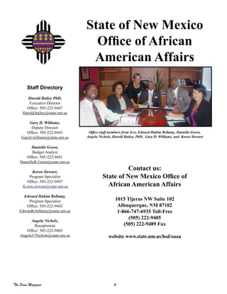 4The Focus Magazine
Contact us:
State of New Mexico Office of
African American Affairs
1015 Tijeras NW Suite 102
Albuquerque, NM 87102
1-866-747-6935 Toll-Free
(505) 222-9405
(505) 222-9489 Fax
website www.state.nm.us/hsd/oaaa
State of New Mexico
Office of African
American Affairs
Office staff members from (l-r), Edward Hakim Bellamy, Danielle Green,
Angela Nichols, Harold Bailey, PhD, Gary D. Williams, and Koren Stewart
Staff Directory
Harold Bailey PhD,
Executive Director
Office: 505-222-9447
Harold.bailey@state.nm.us
Gary D. Williams,
Deputy Director
Office: 505-222-9443
Garyd.williams@state.nm.us
Danielle Green,
Budget Analyst
Office: 505-222-9441
DanielleR.Green@state.nm.us
Koren Stewart,
Program Specialist
Office: 505-222-9497
Koren.stewart@state.nm.us
Edward Hakim Bellamy,
Program Specialist
Office: 505-222-9442
Edwardh.bellamy@state.nm.us
Angela Nichols,
Receptionist
Office: 505-222-9405
AngelaV.Nichols@state.nm.us
 
