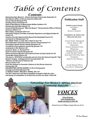 5 The Focus Magazine
Table of Contents
Contents
Networking New Mexico’s African American Community Statewide•••5
New Mexico Office of African American Affairs 8th
Annual Awards Banquet•••6-8
Creating Future Scientists•••9
State of New Mexico to Memorialize Buffalo Soldiers•••10
Introducing Artist Ben Hazard•••11
Annual Small Businesses “Meet the Buyers” Showcased by Office of African
American Affairs•••12
Miss Hobbs Juneteenth 2011•••12
Internship Program Provides Invaluable Experience and Opportunities for
Youth•••13
Coaches Provide Opportunities Beyond the Basketball Court•••14
Juneteenth in Albuquerque•••15
Mrs. Mattie Fields: A Lady with a Heart of Joy•••16
Park Dedication Ceremony Honors Former Commissioner•••17
Farmington Special Senior Awards Banquet•••18
Juneteenth event supports community groups•••19
Juneteenth in Rio Rancho•••20
Justus E. Bowe, Jr. Honored•••21
Santa Fe Senior Awards Banquet•••22
African American Museum and Cultural Center Includes Santa Fe•••23
Young Man Going Places•••23
This year’s ( 2011/2012) scholarship winners from the General Lloyd W. “Fig”
Newton Chapter, Tuskegee Airman Incorporated•••24
Violence and the Cost of Silence•••25
Did you know?•••25
From the Institute on Domestic Violence in the African American
Community•••25
CELEBRATING SISTER NORINE: A Life of Compassion
Courage and Christ-likeness•••26
A ‘GENTLE GIANT,’ MELVIN V. HANKS, SR.•••27
The 2011 state track and field competition brought to light the color
and beauty of competition at its best from around our state.•••28 &••29
Publication Staff
Publish Layout & Design
Ron Wallace
Editor
Marsha K. Hardeman
Contributors of: Articles and
Photos for this Issue
- Carolyn Peeler Alamogordo
- Anne R. Simpson, MD,
Albuquerque
-Victoria Steadman Crosby
Albuquerque
- Khadijah Bottom, Hobbs
- Cathy Marshall, Hobbs
- Ryan Boetel The Daily Times
Farmington
- Santa Fe New Mexican
-Awards Banquet Photos
Leroy Brown, Albuquerque
VOICES
Voices Program
1550 AM Radio KIVA
Sunday mornings @ 9:05 AM
Hosted by Gary D. Williams, Deputy Director, OAAA
Networking New Mexico’s African American
Community Statewide
 