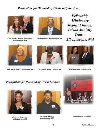 7 The Focus Magazine
Recognition for Outstanding Community Services
Don Davis & Martha Whitman –
Albuquerque, NM
Don Perkins – Albuquerque, NM
Fellowship
Missionary
Baptist Church,
Prison Ministry
Team –
Albuquerque, NM
Dr. Sistar Yancy – Clovis, NMOpal Marie Cole – Farmington, NM URENCO USA – Eunice, NM
Recognition for Outstanding Heath Services
Dr. Jamal Martin –
Albuquerque, NM
Dr. Anne Simpson –
Albuquerque, NM
Continued on next page
Head Table
 