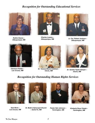 8The Focus Magazine
Recognition for Outstanding Educational Services
Ruthie Owens –
Albuquerque, NM
Charles Lowery –
Albuquerque, NM Lt. Col. Robert Jackson –
Albuquerque, NM
Clarence Fielder –
Las Cruces, NM
Dr. Tamara Moore-Callahan –
Clovis, NM
Dr. Sandra Taylor-Sawyer –
Clovis, NM
Recognition for Outstanding Human Rights Services
Sam Bone –
Las Cruces, NM
St. Bede’s Episcopal Church
– Santa Fe, NM
Pastor Neil Johnson –
Farmington, NM
Kimberly Ross-Toledo –
Farmington, NM
 