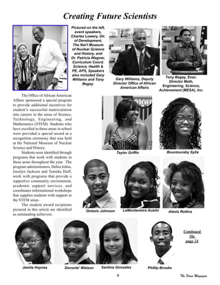 9 The Focus Magazine
Creating Future Scientists
Continued
On
page 24
The Office of African American
Affairs sponsored a special program
to provide additional incentives for
student’s successful matriculation
into careers in the areas of Science,
Technology, Engineering, and
Mathematics (STEM). Students who
have excelled in these areas in school
were provided a special award at a
recognition ceremony that was held
at the National Museum of Nuclear
Science and History.
Students were identified through
programs that work with students in
these areas throughout the year. The
program administrators, Debra Johns,
Jocelyn Jackson and Tameka Huff,
work with programs that provide a
supportive community environment,
academic support services, and
coordinates informational workshops
that supplies students with support in
the STEM areas.
The student award recipients
pictured in this article are identified
as outstanding achievers.
Pictured on the left,
event speakers,
Charles Lowery, Dir.
of Development,
The Nat’l Museum
of Nuclear Science
and History, and
Dr. Patricia Wagner,
Curriculum Coord.
Science, Health &
PE, APS, Speakers
also included Gary
Williams and Tony
Begay.
Alexis Rollins
Bountouraby Sylla
Devonte’ Watson Santina Gonzales
Taylor Griffin
LaMontaneice Austin
Gary Williams, Deputy
Director Office of African
American Affairs
Tony Begay, Exec.
Director Math,
Engineering, Science,
Achievement (MESA), Inc.
Oniezis Johnson
Jemila Haynes Phillip Brooks
 
