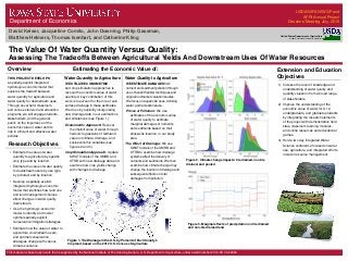 The Value Of Water Quantity Versus Quality:
Assessing The Tradeoffs Between Agricultural Yields And Downstream Uses Of Water Resources
Department of Economics
THIS PROJECT DEVELOPS
a spatially-explicit integrated
hydrologic-economic model that
explores the tradeoff between
water quantity for agriculture and
water quality for downstream uses.
Through novel field, classroom,
and online extension and education
programs, we will engage students,
stakeholders, and the general
public on the importance of the
economic value of water and its
role in efficient and effective water
policies.
• Estimate the value of water
quantity to agriculture by specific
crop type and by location.
• Estimate the value of water quality
to downstream users by use type
by pollutant and by location.
• Develop a spatially-explicit,
integrated hydrologic-economic
model that identifies how land use
and land management choices
affect changes in water quality
downstream.
• Use the hydrologic-economic
model to identify and model
optimal spatially-explicit
conservation/mitigation strategies.
• Estimate how the value of water to
agriculture, downstream users,
and optimal conservation
strategies change with various
climate scenarios.
1) Increase the level of knowledge and
understanding of water quality and
quantity valuation from a broad range
of stakeholders.
2) Improve the understanding of the
economic value of water for K-12,
undergraduate, and graduate students
by integrating the research elements
of the project with demonstration field
sites, classroom learning modules,
and online resources and educational
games.
3) Hold a two day Integrated Water
Science conference focused on water
use, agriculture, and integrated efforts
in water resource management.
Figure 1. Tile Drainage in the U.S. by Percent of Each County’s
Cropland, based on the 2012 U.S. Census of Agriculture
Figure 2. Climate change impacts: tile drained, non-tile
drained, and pooled
Estimating the Economic Value of:Overview
WE ESTIMATE DAMAGES from
nutrient and sediment pollution through
use of benefit transfer techniques and
original nonmarket valuation studies.
We focus on aquatic life uses, drinking
water, and recreational use.
Prices of Pollution: We use
estimates of the economic value
of water quality to estimate
marginal damages of nutrients
and sediments based on their
emissions location, in our study
area.
Water Quality to Agriculture
The Effect of Drainage: We use
SWAT models of the UMRB and
OTRB to examine how drainage
systems affect the delivery of
nutrients and sediments. We then
examine how climate change may
change the location of drainage and
subsequent effects on total
damages from pollution.
Extension and Education
Objectives
WE UTILIZE ECONOMETRIC
and crop simulation approaches to
recover the economic value of water
quantity. A key contribution of this
work is to account for the role of sub-
surface drainage in these estimates.
We do so by explicitly incorporating
new drainage data in our estimations
and simulations (see Figure 1).
Econometric Approach: Recover
the implicit value of water through
hedonic regressions of farmland
value on climate, drainage, and
socioeconomic variables (see
figures 2 and 3).
Crop Simulation Approach: Update
SWAT models of the UMRB and
OTRB with new drainage data and
examine how crop yields change
with changes to drainage.
Water Quantity to Agriculture
United States Department of Agriculture
National Institute of Food and Agriculture
Department of Economics
USDA-NIFA NIWQP and
AFRI Annual Project
Directors’ Meeting July, 2015
David Keiser, Jacqueline Comito, John Downing, Philip Gassman,
Matthew Helmers, Thomas Isenhart, and Catherine Kling
Research Objectives
Figure 3. Marginal effects of precipitation on tile drained
and non-tile drained land
This material is based upon work that is supported by the National Institute of Food and Agriculture, U.S. Department of Agriculture, under award number 2014-51130-22494.
 