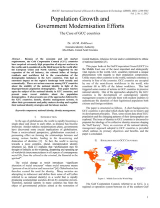 IRACST- International Journal of Research in Management & Technology (IJRMT), ISSN: 2249-9563
Vol. 2, No. 1, 2012
1
Population Growth and
Government Modernisation Efforts
The Case of GCC countries
Dr. Ali M. Al-Khouri
Emirates Identity Authority
Abu Dhabi, United Arab Emirates
Abstract— Because of the economic and job market
requirements, the Gulf Corporation Council (GCC) countries
have acquired extremely high proportion of migrant workers in
the world, and is considered as the third largest in the world after
the European Union and North America. Supported by the
expansion of the oil industry, the colossal influx of foreign
residents and workforce led to the exacerbation of the
demographic imbalance in the GCC countries. This had an
enormous impact on the region’s landscape both socially and
economically. There are serious concerns among GCC countries
about the stability of the national identity in light of the
disproportionate population demographics. This paper touches
upon the subject of the national identity in GCC countries, and
present some recent statistics about the population
demographics. It also presents one of the approaches followed by
the GCC countries; namely, identity management systems, to
allow their governments and policy makers develop and regulate
their national identity strategies and the labour market.
Keywords-component; national identity, identity management.
I. INTRODUCTION
In the age of globalisation, the world is rapidly becoming a
single place and closer to each other, as distance has become
irrelevant. Amidst ruthless modernisations plans, governments
have discovered some crucial implications of globalisation.
From a socio-cultural perspective, globalisation exercised a
permeating effect on forming the relationships between and
among various locales, leading to the de-centering and
dislocation of identities [1]. In fact, the world is moving
towards a more complex, plural, interdependent identity
structures [2]. Held [3] explains that “globalisation may be
thought of initially as the widening, deepening and speeding up
of worldwide interconnectedness in all aspects of contemporary
social life, from the cultural to the criminal, the financial to the
spiritual”.
The social change as result introduces “significant
alteration of social structures” where social structures means
“patterns of social action and interaction” [4]. Globalisation has
therefore created the need for identity. Many societies are
attempting to rediscover and define there sense of self (often
referred to as national identity) in a world that is rapidly
producing cosmopolitan societies driven by economic powers.
Therefore, national identity in many countries has been the
object of governmental policies aimed at the restoration of
rooted tradition, religious fervour and/or commitment to ethnic
or national identities [5].
This paper looks at the Gulf Cooperation Council (GCC) in
the Middle East; one of the most important and strategically
vital regions in the world. GCC countries represent a unique
phenomenon with regards to their population composition.
Unlike many other countries in the world, nationals constitute a
minority in four of the countries. GCC countries are occupied
by one of the most diverse workforces in the world, who
constitute 60 to 90% of the labour workforce. This had
triggered some courses of actions in GCC countries to preserve
national identity. One of the approaches adopted by the GCC
countries is the development of contemporary identity
management systems to provide them with modern enablers to
authenticate the identities of their legitimised population both
citizens and foreign residents.
The paper is structured as follows. A short background to
GCC countries is provided which sheds light on its history and
its development principles. Then, some recent data about GCC
population and the changing patterns of their demographics are
explored. The issue of identity in GCC countries is discussed to
pinpoint the ideology of its collective identity structure shaping
the 'Gulf Society'. Next, an overview of the national identity
management approach adopted in GCC countries is provided
which outlines its primary objectives and benefits, and the
paper is concluded.
II. BACKGROUND TO GCC COUNTRIES
Figure 1. Middle East in the World Map.
The Gulf Cooperation Council, referred to as GCC, is a
regional co-operation system between six of the southern Gulf
 