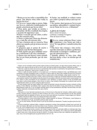 11                                               SALMOS 7, 8

7 Reúna-se ao teu redor a assembléia dos                           16 Assim, sua maldade se voltará contra
povos. Das alturas reina sobre todas as                            ele e sobre a própria cabeça cairá sua vio-
nações da terra.5                                                  lência.
8 O SENHOR é quem julga os povos. Julga-                           17 Eu, porém, darei graças ao SENHOR por
me, SENHOR, conforme a minha justiça, se-                          sua justiça, salmodiarei e cantarei louvo-
gundo a inocência que há em mim!                                   res ao Nome do SENHOR, o Altíssimo!9
9 Deus justo, que sondas as mentes e
entranhas,6 dá fim à maldade dos ímpios,                           A glória do Criador
e ao justo dá segurança e paz.                                     Para o mestre de música.
10 Deus é o escudo que me cobre, o salva-                          Conforme a melodia Os lagares.1
dor dos corações retos.                                            Hino de louvor de Davi
11 Deus é o justo juiz! Deus que demons-
tra, a cada dia, seu extremo zelo.
12 Caso o homem não se converta, Deus
afiará sua espada; pois já armou seu arco
                                                                   8   SENHOR, nosso soberano Deus,2 como
                                                                       é majestoso o teu Nome por toda a
                                                                   terra! Tu cuja glória é cantada acima dos
e o aponta,                                                        céus!3
13 preparou para si armas de morte e                               2 Pela boca4 das crianças e dos recém-
produziu suas flechas flamejantes.                                 nascidos instruíste os sábios e poderosos,
14 Todo aquele que gera maldade conce-                             silenciando os inimigos e maldosos, por-
be o sofrimento e dá à luz a desilusão.7                           que são adversários teus.
15 Quem cava um buraco como armadi-                                3 Quando admiro os teus céus, obra
lha cai em fossa profunda, que ele mes-                            dos teus dedos, a lua e as estrelas que ali
mo fez.8                                                           estabeleceste,5


   5 Calvino, em seu comentário, lembra que Davi sugere que Deus se manteve quieto e, por algum tempo guardou silêncio, para, no
momento certo, erguer-se tão alto que não só uma ou duas, mas todas as nações da terra pudessem contemplar sua glória.
   6 Deus tem o poder de sondar e pôr à prova os pensamentos mais racionais e os sentimentos mais apaixonados e complexos
da nossa alma. Literalmente: “pões à prova o coração e os rins”.
   7 Deus é o sujeito das ações narradas no v.13, ao passo que o v.14 descreve as atitudes do ímpio, cuja fertilidade para o mal é
comparada ao processo da gestação e parto. O raciocínio é o mesmo usado por Jesus Cristo a respeito da árvore má e do tesouro
mau (Lc 6.43-45). Metáfora semelhante é usada por Paulo ao explicar sobre o ciclo da tentação: cobiça–pecado–morte (Tg 1.15).
   8 O mal sempre se voltará contra quem o pratica, mesmo que leve tempo. O efeito que uma atitude maldosa tem sobre a pessoa
que a acalenta e destina é mais desastroso para ela própria do que qualquer sofrimento que possa causar a outras pessoas (1Jo
2.11). Calvino e Lutero concordaram em que “aprofundar a cova” significava, no original, construir um tipo de armadilha para
caçar leões e outros animais selvagens, muito comum no oriente, e que consistia na escavação de um grande buraco que era
superficialmente coberto com ramos e pequenos galhos de árvore.
   9 O verbo hebraico zamar (em grego: psallein) traz o sentido de salmodiar, tocando instrumentos musicais e cantando os feitos
de Deus. O título “Altíssimo” (em hebraico: Élyôn ) aparece raras vezes fora dos Salmos. Surge, pela primeira vez, na história de
Melquisedeque e Abrão (Gn 14.18). As religiões cananitas davam um título semelhante ao deus Baal, mas tanto Abrão como Davi
explícita e claramente, reivindicaram esse título, para o Senhor.
   Capítulo 8
   1 Este salmo é um dos mais belos exemplos de como um hino de louvor a Deus deve ser composto: celebra a glória e a graça
de Deus, enquanto descreve a natureza e os feitos do Senhor, bem como o mundo em relacionamento com Ele. Davi expressa
sua admiração diante da majestade do Senhor, que usa os fracos para destronar os poderosos. A palavra lagares (em hebraico,
 gittith) é derivada de Gate e indica uma melodia associada a essa cidade.
   2 A primeira palavra é o nome incomunicável de Deus; a palavra seguinte, em hebraico,  Adonenu, nosso Soberano ou
Senhor, é derivada da raiz  dan, que significa governar, julgar, suportar.
   3 O uso do verbo hebraico  tenah (colocar ou pôr) faz que possamos ler literalmente: “Puseste a tua glória acima dos céus”
(Is 6.3).
   4 Contra os poderosos, pretensos sábios, vingadores, adversários e inimigos, Deus apresenta o simples louvor que brota “da
boca” (em hebraico  mephi) dos mais fracos deste mundo. Entretanto, conforme a Entrada Triunfal haveria de demonstrar (Mt
21.15-16), a livre confissão de amor e fé é uma resposta devastadora ao acusador.
   5 Entre todas as criaturas da terra, somente o ser humano é capaz de olhar com admiração (refletir ao contemplar algo). Deus
ensina que, ao olhar os céus, não devemos pensar num Criador ordeiro, mas distante e, sim, no Deus que cuida de cada detalhe
e visita os seus como o mais amoroso dos pais (Is 40.26-31). O universo criado por Deus não é destituído de significado, frio e
vazio, mas um lar aconchegante para sua grande família (Is 45.18; 51.16).
 