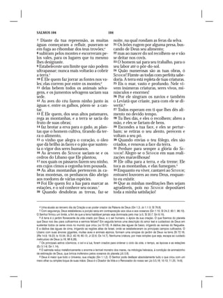 SALMOS 104                                                   104

7  Diante da tua repreensão, as muitas                             noite, na qual rondam as feras da selva.
águas começaram a refluir, puseram-se                              21 Os leões rugem por alguma presa, bus-
em fuga ao ribombar dos teus trovões;4                             cando de Deus seu alimento;
8 subiram pelos montes e escorreram pe-                            22 mas ao nascer do sol recolhem-se e vão
los vales, para os lugares que tu mesmo                            se deitar nos covis.
lhes designaste.                                                   23 O homem sai para seu trabalho, para o
9 Estabeleceste um limite que não podem                            seu labor até o pôr-do-sol.
ultrapassar; nunca mais voltarão a cobrir                          24 Quão numerosas são as tuas obras, ó
a terra.5                                                          SENHOR! Fizeste-as todas com perfeita sabe-
10 É Ele quem faz jorrar as fontes nos va-                         doria. A terra está repleta de tuas criaturas.
les; elas correm por entre os montes;6                             25 Eis o mar, vasto e profundo. Nele vi-
11 delas bebem todos os animais selva-                             vem inúmeras criaturas, seres vivos, mi-
gens, e os jumentos selvagens saciam sua                           núsculos e enormes!
sede.                                                              26 Por ele singram os navios e também
12 As aves do céu fazem ninho junto às                             o Leviatã que criaste, para com ele se di-
águas e, entre os galhos, põem-se a can-                           vertir.8
tar.                                                               27 Todos esperam em ti que lhes dês ali-
13 É Ele quem, dos seus altos patamares,                           mento no devido tempo.
rega as montanhas, e a terra se sacia do                           28 Tu lhes dás, e eles o recolhem; abres a
fruto de suas obras;                                               mão, e eles se fartam de bens.
14 faz brotar a erva para o gado, as plan-                         29 Escondes a tua face, e eles se pertur-
tas que o homem cultiva, tirando da ter-                           bam; se retiras o seu alento, perecem e
ra o alimento,                                                     voltam a seu pó.
15 o vinho que alegra o coração, o óleo                            30 Quando envias o teu fôlego, eles são
que dá brilho às faces e o pão que susten-                         criados, e renovas a face da terra.
ta o vigor dos seres humanos.                                      31 Perdure para sempre a glória do SE-
16 As árvores do SENHOR saciam-se e os                             NHOR! Alegre-se o SENHOR em suas reali-
cedros do Líbano que Ele plantou,                                  zações maravilhosas!
17 nos quais os pássaros fazem seu ninho,                          32 Ele olha para a terra, e ela treme; Ele
em cujos cimos a cegonha tem pousada.                              toca as montanhas, e elas fumegam.9
18 As altas montanhas pertencem às ca-                             33 Enquanto eu viver, cantarei ao SENHOR;
bras montesas, os penhascos dão abrigo                             entoarei louvores ao meu Deus, enquan-
aos roedores de várias espécies.                                   to eu existir.
19 Foi Ele quem fez a lua para marcar as                           34 Que as minhas meditações lhes sejam
estações, e o sol conhece seu ocaso.7                              agradáveis, pois no SENHOR depositarei
20 Quando desdobras as trevas, faz-se                              toda a minha satisfação!


    4 Uma alusão ao terceiro dia da Criação e ao poder criador da Palavra de Deus (Gn 1.3; Jo 1.1-3; Sl 76.6).
    5 Com segurança, Deus estabeleceu a porção seca em contraposição aos céus e aos oceanos (Gn 1.10; Sl 24.2; 93.1; 96.10).
O Senhor firmou um limite, a fim de que a terra habitável jamais seja dominada pelo mar (v.5; Sl 33.7; Gn 9.15).
  6 A terra é o jardim florescente da vida criado por Deus, e o ser humano, o ápice da sua criação. O que fizemos do planeta
que Deus nos deu para cultivarmos e sermos felizes? Em seguida temos uma descrição do amor leal e cuidadoso de Deus em
sustentar todos os seres vivos no mundo que criou (vv.10-18). A dádiva das águas de baixo, irrigando as ravinas do Neguebe.
E a dádiva das águas de cima, irrigando as regiões altas de Israel, onde se estabeleceram os principais campos cultivados. O
Líbano com suas árvores gigantes, muitas aves e animais alpinos, formam uma sinopse do jardim de Deus na terra (Sl 72.16;
2Rs 14.9; 19.23; Is 10.34; 35.2; 40.16; 60.13; Jr 22.6; Os 14.7). Nenhuma criatura, por mais simples que seja, escapa ao cuidado
meticuloso de Deus (v.18; Mt 6.26).
  7 Os principais astros cósmicos, o sol e a lua, foram criados para ordenar o ciclo da vida; o tempo, as épocas e as estações
(Ec 3.1-8; Gn 1.14).
  8 O salmista reduz metaforicamente o enorme e terrível monstro dos mares, na mitologia hebraica, à condição de animalzinho
de estimação de Deus, que brinca inofensivo pelos oceanos do planeta (Jó 3.8).
  9 Deus é maior que todo o Universo, sua criação (Gn 1.1,2). O Senhor pode desfazer absolutamente tudo o que criou com um
mero olhar ou simples toque de suas mãos. Deus é o Doador da Vida e o Renovador do nosso ser (Jo 3.5,16; 10.10; 11.25; 14.6).
 