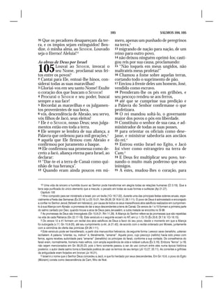 105                                          SALMOS 104, 105

35 Que os pecadores desapareçam da ter-                             mero, apenas um punhado de peregrinos
ra, e os ímpios sejam extinguidos! Ben-                             na terra,3
dize, ó minha alma, ao SENHOR. Louvado                              13 migrando de nação para nação, de um
seja o Eterno! Aleluia!10                                           reino para outro povo,
                                                                    14 não deixou ninguém oprimi-los; casti-
As obras de Deus por Israel                                         gou reis por sua causa, proclamando:
105        Louvai ao SENHOR, invocai o
           seu Nome, proclamai seus fei-
tos entre os povos!1
                                                                    15 “Não toqueis em meus ungidos, não
                                                                    maltrateis meus profetas!”
                                                                    16 Chamou a fome sobre aquelas terras,
2 Cantai para Ele, entoai-lhe hinos, con-                           cortando todo o suprimento de pão.
siderai todas as suas maravilhas!                                   17 Enviou à frente deles um homem, José,
3 Gloriai-vos em seu santo Nome! Exulte                             vendido como escravo.
o coração dos que buscam o SENHOR!                                  18 Prenderam-lhe os pés em grilhões, e
4 Procurai o SENHOR e seu poder, buscai                             seu pescoço rendeu-se aos ferros,
sempre a sua face!                                                  19 até que se cumprisse sua predição e
5 Recordai as maravilhas e os julgamen-                             a Palavra do Senhor confirmasse o que
tos provenientes de sua boca,                                       profetizara.
6 vós, descendência de Abraão, seu servo,                           20 O rei mandou soltá-lo, o governante
vós filhos de Jacó, seus eleitos!                                   maior dos povos o pôs em liberdade.
7 Ele é o SENHOR, nosso Deus; seus julga-                           21 Constituiu-o senhor de sua casa, e ad-
mentos estão em toda a terra.                                       ministrador de todas as suas posses,
8 Ele sempre se lembra de sua aliança, a                            22 para orientar os oficiais como dese-
Palavra que ordenou para mil gerações,2                             jasse, e ministrar sabedoria aos anciãos
9 aquela que Ele firmou com Abraão e                                do rei.4
confirmou por juramento a Isaque.                                   23 Entrou então Israel no Egito, e Jacó
10 Ele confirmou sua promessa como de-                              foi viver como estrangeiro na terra de
creto a Jacó, aliança eterna para Israel, ao                        Cam.5
declarar:                                                           24 E Deus fez multiplicar seu povo, tor-
11 “Dar-te-ei a terra de Canaã como qui-                            nando-o muito mais poderoso que seus
nhão de tua herança”.                                               inimigos.
12 Quando eram ainda poucos em nú-                                  25 A estes, mudou-lhes o coração, para



   10 Uma vida de sincero e humilde louvor ao Senhor pode transformar em alegria todas as relações humanas (Cl 3.16). Que a
terra seja purificada do único elemento que a macula: o pecado em todas as suas formas e sutilezas (Ap 21.27).
   Capítulo 105
   1 Hino composto para ser ministrado a Israel, por um levita (1Cr 16.7-22), durante uma das principais festas solenes anuais, espe-
cialmente a Festa das Semanas (Êx 23.16; Lv 23.15-21; Nm 28.26; Dt 16.9-12; 26.1-11). O povo de Deus é admoestado e encorajado
a confiar no Senhor Jeová (Yahweh em hebraico), por causa de todos os seus maravilhosos atos salvíficos realizados em cumprimen-
to à sua Aliança com Abraão: a promessa de dar a seus descendentes a terra de Canaã. Os versos de 1 a 15 formam a primeira parte
do salmo cantado por Davi, quando trouxe a arca de Deus para Jerusalém; a outra metade se encontra no Sl 96.
   2 As promessas de Deus são irrevogáveis (Gn 15.9-21; Rm 11.29). A Aliança do Senhor refere-se às promessas que são repetidas
na vida de cada Patriarca (Gn 22.17-18). Este versículo e o seguinte ecoam no NT, em Lc 1.72-73 (Êx 20.6; Dt 7.9; 1Cr 16.15).
   3 Os versos 12 a 41 formam um recital dos atos salvíficos de Deus a favor do seu povo, desde o momento em que a Aliança
foi outorgada (v.11; Gn 15.9-20), até seu cumprimento (v.44; Js 21.43), de acordo com o recital ordenado por Moisés, juntamente
com a cerimônia de oferta das primícias (Dt 26.1-11).
   4 Este versículo pode ser transliterado, a partir dos manuscritos hebraicos, da seguinte forma: Leessor sarav benafsho, uzkenav
iechakem. A palavra “orientar, ou, instruir” é, literalmente, “amarrar”. Aquele povo, cujo pescoço (nafsho) havia sido preso com
ferros, agora recebeu autoridade para “amarrar” (benafsho) os príncipes do faraó, conforme a sua vontade. Os conselheiros do
faraó eram, normalmente, homens mais velhos, com ampla experiência de vida e notável cultura (Êx 3.16). Embora “ferros” (v.18)
não sejam mencionados em Gn 39.20-23, pois o ferro somente passou a ser de uso comum entre eles numa época histórica
posterior, o autor deste salmo toma a liberdade poética de usar os termos de seu tempo (Jó 13.27; 33.11). As correntes e grilhões
da antiguidade eram forjados em bronze (Jz 16.21).
   5 Israel é o nome que o Senhor Deus concedeu a Jacó, e que foi herdado por seus descendentes. Em Gn 10.6, o povo do Egito
(Mizraim) consta como descendência de Cam, filho de Noé.
 