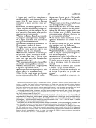 107                                              SALMOS 106

7  Nossos pais, no Egito, não deram a                              20 trocaram Aquele que é a Glória deles
devida atenção a teus sinais milagrosos;                           pela imagem de um boi que se alimenta
esquecidos de teus inúmeros favores,                               de capim!5
rebelaram-se junto ao mar, o mar Ver-                              21 Esqueceram-se de Deus, seu Salvador,
melho.                                                             que fizera portentos no Egito,
8 Entretanto, Ele os salvou por causa do seu                       22 maravilhas na terra de Cam e realiza-
Nome, para deixar manifesto o seu poder.                           ções magníficas junto ao mar Vermelho.
9 Repreendeu o mar Vermelho, e este se-                            23 Por isso, Ele ameaçou destruí-los; po-
cou; permitiu-lhes andar pelas profun-                             rém Moisés, seu escolhido, intercedeu
dezas, como por um deserto!                                        em sua presença, a fim de evitar que sua
10 Salvou-os da mão daquele que os odia-                           ira os consumisse a todos.6
va; resgatou-os das garras do inimigo;3                            24 Da mesma forma rejeitaram a terra
11 as águas cobriram seus adversários,                             aprazível do Senhor; não creram em sua
sem que um só deles restasse.                                      Palavra,
12 Então creram em suas promessas, e a                             25 mas murmuraram em suas tendas e
Ele entoaram cânticos de louvor.                                   não obedeceram à voz do Eterno.
13 Muito depressa, porém, esqueceram                               26 Então lhes jurou, de mão erguida, que
seus feitos e não quiseram esperar para                            os havia de abater no deserto,
conhecer mais de seus desígnios.                                   27 e prostraria todos os seus descendentes
14 Dominados pela fome no deserto, pu-                             entre as nações e os dispersaria por ou-
seram Deus à prova, nas regiões áridas.                            tras terras longínquas.
15 Concedeu-lhes tudo o que reclama-                               28 Aderiram ao culto de Baal-Peor e co-
vam, mas, por sua gula, mandou-lhes                                meram dos sacrifícios pelos mortos.
uma doença horrível.                                               29 Assim, com seus atos, o provocaram
16 No acampamento eles invejaram Moi-                              à ira, e irrompeu entre eles uma peste
sés e Arão, o consagrado do SENHOR.4                               mortal.
17 Então, abriu-se a terra e engoliu Datã,                         30 Mas Finéias se interpôs para executar
e sepultou o grupo de Abirão.                                      o juízo, e a praga foi interrompida.
18 Um fogo consumiu aquele bando, uma                              31 Isso lhe foi creditado como um ato
chama tornou os ímpios em brasa.                                   de justiça, de geração em geração, para
19 Em Horebe construíram um bezerro,                               sempre.7
adoraram uma estátua feita de metal;                               32 Contudo, eles ainda provocaram a in-




   3 A mesma voz poderosa que afugentou o caos e as trevas primevas, agora retira o obstáculo que fazia separação entre o povo
de Deus e a liberdade. Esse mesmo fenômeno divino pode ocorrer em nossas vidas, hoje, diante de todos os nossos obstáculos
(Sl 104.7; Gn 1.3). O povo estava na escravidão, e Deus “comprou” para si os que sempre foram seus. Esta expressão descreve
bem a obra de Cristo como nosso Redentor, pois que pagou cabalmente todo o custo do pecado da humanidade, a fim de nos
libertar para sempre das garras de Satanás, da nossa própria índole carnal, e da morte eterna (v.9; Ef 1.7; Êx 14.28).
   4 A expressão hebraica original “consagrado”, aqui usada, também pode ser traduzida como “santo”. Ou seja, aquela pessoa
que o próprio Deus vocacionou e separou para a ministração da sua obra entre o povo. O sacerdócio fez parte do plano de Deus;
não foi uma invenção de Israel (Êx 28 com Zc 3).
   5 O salmista, ironicamente, coloca diante dos idólatras o ridículo e aviltante culto a qualquer ser ou coisa criada por Deus. O
mais grave prejuízo causado pela idolatria é afastar as pessoas da esplendorosa e magnificente “Glória” de Yahweh (Jeová ou
Javé), o nome impronunciável de Deus, em hebraico (Rm 1.18-23). O Senhor se revelou como Salvador, através de toda a história
da humanidade e, particularmente pela peregrinação de seu povo. Portanto, Cristo, o Filho e a Glória de Yahweh, é o absoluto
Senhor e Salvador de todo o “verdadeiro Israel” (v.21; Gl 6.16).
   6 Faz parte do plano de Deus, para o desenvolvimento espiritual da humanidade, que seus escolhidos (todos os crentes), parti-
cipem de coração compassivo e perdoador, fazendo súplicas e intercedendo, com fé, uns pelos outros (Êx 32.11-14).
   7 O salmista parte de uma analogia para concluir que assim como a fé que Abraão demonstrou lhe foi atribuída como justiça
(Gn 15.6), também ocorreu com Finéias, devido ao seu zelo sacerdotal pela pessoa e obra do Senhor (Nm 25.7,8). A aliança do
sacerdócio perpétuo foi outorgada a Finéias como recompensa misericordiosa de Deus por sua dedicação sincera. A aliança de
Deus com Abrão foi outorgada após o Senhor lhe creditar fé como justiça (Gn 15.9-21); o mesmo aconteceu na celebração das
alianças entre Deus e Noé (Gn 9.9-17) e entre Deus e Davi (2Sm 7.5-16).
 