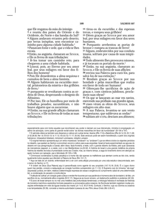 109                                                 SALMOS 107

que Ele resgatou da mão do inimigo                                   14  tirou-os da escuridão e das espessas
3 e reuniu dos países do Oriente e do                                trevas, e rompeu seus grilhões!
Ocidente, do Norte e das bandas do Sul!2                             15 Dêem graças ao SENHOR por seu amor
4 Alguns andavam errantes pelo deserto,                              leal, por seus milagres em favor dos seres
por terras inóspitas, sem encontrar ca-                              humanos.
minho para alguma cidade habitada.3                                  16 Porquanto arrebentou as portas de
5 Passavam fome e sede, que a vida se lhes                           bronze e rompeu as trancas de ferro!
esvaía.                                                              17 Alguns, embrutecidos por sua conduta
6 Então, na angústia, clamaram ao SENHOR,                            insana, sofriam por causa de suas iniqüi-
e Ele os livrou de suas tribulações:                                 dades.
7 fê-los tomar um caminho reto, para                                 18 Todo alimento lhes provocava náuseas,
chegarem a uma cidade habitada.                                      e já tocavam os portais da morte.5
8 Louvai, pois, ao Eterno por seu amor                               19 Então, na sua angústia, clamaram ao
leal, por seus milagres em favor dos fi-                             SENHOR, e Ele os livrou de suas aflições:
lhos dos homens!                                                     20 enviou sua Palavra para curá-los, para
9 Pois Ele dessedentou a alma sequiosa e                             salvá-los de sua extinção.6
cumulou de bens a alma faminta.                                      21 Rendam graças ao SENHOR por sua
10 Alguns habitavam na escuridão mor-                                bondade e pelas maravilhas que realiza
tal, prisioneiros da miséria e dos grilhões                          em favor de todo ser humano!
de ferro,4                                                           22 Ofereçam-lhe sacrifícios de ação de
11 porquanto se revoltaram contra as or-                             graças e, com cânticos jubilosos, procla-
dens de Deus, desprezando o desígnio do                              mem suas obras!7
Altíssimo.                                                           23 Os que se lançaram ao mar em navios,
12 Por isso, Ele os humilhou por meio de                             exercendo sua profissão nas grandes águas,
trabalhos pesados; sucumbiram, e não                                 24 esses viram as obras do SENHOR, seus
houve alguém que os socorresse.                                      milagres em alto-mar.
13 Então, na sua grande aflição clamaram                             25 A sua Palavra, levantou-se um vento
ao SENHOR, e Ele os livrou de todas as suas                          tempestuoso, que sublevava as ondas:8
tribulações:                                                         26 subiam até o céu, desciam aos abismos;




especialmente para com todos aqueles que reconhecem seu poder e clamam por sua intervenção, ministra à congregação um
salmo de adoração, como parte do grande recital sobre “as divinas maravilhas em favor da humanidade” (Sl 104 a 107).
   2 O salmista refere-se também aos dispersos e cativos em outras terras: Assíria (2Rs 17.6) e Babilônia (2Rs 24.14,16; 25.11,26;
Jr 52.28-30; Ne 1.8; Et 8.5-13; Is 11.12; 43.5,6; Ez 11.17; 20.34). Este versículo pode ser assim transliterado, a partir dos originais
hebraicos: Umearatsot kibetsam, mimizrach umimaarav, mitsafon umiyam.
   3 O original hebraico apresenta aqui um verbo impessoal (“andavam” ou “andaram”) que se refere a todos os viajantes perdidos
no deserto, que apelam ao Senhor e encontram socorro e alívio para suas angústias. Israel já havia experimentado as agruras do
deserto em sua peregrinação a Canaã; além disso, fazia fronteira, a leste, com o grande deserto da Arábia, pelo qual caravanas
de mercadores viajavam, e, a oeste, com o mar Mediterrâneo (vv.23-32). A história de Israel é uma grande metáfora da própria
história da rebelião de toda a humanidade contra seu Criador, mas, ao mesmo tempo, a saga do livramento divino em atenção ao
apelo humano por salvação, paz e felicidade (Sl 105 e 106).
   4 Criminosos condenados à prisão perpétua e à morte não são apenas os malfeitores que atentam contra as leis civis, senão
igualmente todos aqueles que ofendem a Palavra de Deus (Rm 13.1-7).
   5 Aqui se trata de um doente, enfermidade tem a ver com certa aflição provocada por uma vida estulta e descontrolada, sem
o temor do Senhor (v.17).
   6 A ordem de Deus (Sua Palavra) aqui é personificada como agente do seu propósito (147.15,18; 23.6). É o Logos divino
quem traz perdão, consolo e restauração ao coração humilde e arrependido (Jo 1.1-12). O Supremo Juiz do Universo “ab-roga”
(expressão jurídica, em latim, relativa à determinação expressa de cessar a exigência do cumprimento cabal de uma determinada
lei), a condenação do pecador à morte eterna.
   7 A atitude de cultivar um coração grato a Deus e render-lhe louvores por sua paciência e inúmeros atos de bondade é, de fato, um
sacrifício do eu, normalmente altivo e egoísta (Sl 51.17). Segue-se ao louvor sincero, um testemunho autêntico e poderoso (At 3.8).
   8 O povo de Israel sempre viu no mar uma metáfora das profundezas tenebrosas; a mitologia hebraica é recheada de histórias
de monstros marinhos e episódios horríveis passados ou provocados pelos oceanos. As Escrituras também registram muitas pro-
vações enfrentadas em meio às águas bravias dos mares (Jn 1 e 2; At 27.9-44). Contudo, o Senhor, cuja voz domina os oceanos
e as tempestades (Sl 29), concede a mesma autoridade à pessoa do seu Filho Jesus Cristo (Mc 5.35-41).
 