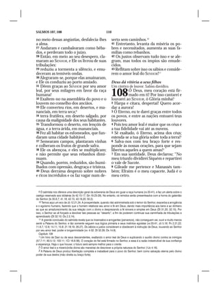 SALMOS 107, 108                                               110

no meio dessas angústias, desfalecia-lhes                           serto sem caminhos.10
a alma.                                                             41 Entretanto, levanta da miséria os po-
27 Andaram e cambalearam como bêba-                                 bres e necessitados, aumenta as suas fa-
dos, e perderam todo o juízo.                                       mílias como rebanhos.
28 Então, em meio ao seu desespero, cla-                            42 Os justos observam tudo isso e se ale-
maram ao SENHOR, e Ele os livrou de suas                            gram, mas todos os ímpios são emude-
tribulações:                                                        cidos.
29 reduziu a tormenta a silêncio, e emu-                            43 Reflitam sobre isso os sábios e conside-
deceram as temíveis ondas.                                          rem o amor leal do SENHOR!11
30 Alegraram-se, porque elas amainaram,
e Ele os conduziu ao porto ansiado.                                 Deus dá vitória a seus filhos
31 Dêem graças ao SENHOR por seu amor                               Um cântico de louvor. Salmo davídico.
leal, por seus milagres em favor da raça
humana!
32 Exaltem-no na assembléia do povo e o
                                                                    108        Ó Deus, meu coração está fir-
                                                                               mado em ti! Por isso cantarei e
                                                                    louvarei ao SENHOR, ó Glória minha!1
louvem no conselho dos anciãos.                                     2 Harpa e cítara, despertai! Quero acor-
33 Ele converteu rios, em desertos, e ma-                           dar a aurora!
nanciais, em terra seca;9                                           3 Ó Eterno, eu te darei graças entre todos
34 terra frutífera, em deserto salgado, por                         os povos, e entre as nações entoarei teus
causa da malignidade dos seus habitantes.                           louvores.
35 Transformou o deserto, em lençóis de                             4 Pois teu amor leal é maior que os céus e
água, e a terra árida, em mananciais.                               a tua fidelidade vai até as nuvens.
36 Fez ali habitar os esfomeados, que fun-                          5 Sê exaltado, ó Eterno, acima dos céus;
daram uma cidade habitável.                                         estenda-se a tua glória sobre toda a terra!2
37 Semearam campos, plantaram vinhas                                6 Salva-nos com teu braço forte e res-
e colheram os frutos de grande safra.                               ponde às nossas orações, para que sejam
38 Ele os abençoa, e eles se multiplicam;                           libertos aqueles a quem amas!3
e não permite que seus rebanhos dimi-                               7 Em sua santidade, Deus declarou: “No
nuam.                                                               meu triunfo dividirei Siquém e repartirei
39 Quando, porém, reduzidos, são humi-                              o vale de Sucote.
lhados com opressão, desgraça e tristeza.                           8 Gileade me pertence e Manassés tam-
40 Deus derrama desprezo sobre nobres                               bém; Efraim é o meu capacete, Judá é o
e ricos incrédulos e os faz vagar num de-                           meu cetro.


   9 O salmista nos oferece uma descrição geral da soberania de Deus em guiar a raça humana (vv.33-41), e faz um alerta sobre o
castigo reservado aos idólatras (Is 42.15-17; Gn 19.23-29). No entanto, os remidos serão presenteados com a honra do galardão
do Senhor (Is 35.6,7; 41.18; 42.15; 43.19,20; 50.2).
   10 Temos aqui um eco de Jó 12.21,24. A prosperidade, quando não administrada sob o temor do Senhor, exacerba a arrogância
e o egoísmo humano, fazendo que o homem relativize seu amor e fé em Deus, dando mais importância aos bens e ao dinheiro
ao que ao amadurecimento da sua relação com o divino e desprezando a fé sincera e simples em Deus (Dt 31.20; 32.15). Por
isso, o Senhor se vê forçado a devolver tais pessoas ao “deserto”, a fim de poderem continuar sua caminhada de tribulações e
aprendizado (Dt 32.10; Os 2.3,14).
   11 A grande conclusão do salmista revela que os insensatos e arrogantes (perversos), não conseguem ver, ouvir e muito menos
sentir a Palavra do Senhor, e tão somente seguem sua lógica primária e seus instintos egoístas (vv.33-41; Jó 5.16; Pv 2.21,22;
11.6,7; 12.6; 14.11; 15.8; 21.18,19; 29.27). Os sábios e justos consideram e obedecem à instrução de Deus, louvando ao Senhor
por seu amor leal, poder e longaminidade (vv. 4-32; Dt 32.29; Os 14.9).
   Capítulo 108
   1 Um hino de Davi ou de seus descendentes, exaltando o amor leal de Deus e suplicando o auxílio divino contra os inimigos
(57.7-11; 60.5-12; 103.11; 1Cr 16.8-36). O coração do fiel está firmado no Senhor, e essa é a razão indestrutível de sua confiança
e esperança. Haja o que houver, o futuro será sempre melhor para o crente.
   2 O amor leal e a misericórdia divina são maneiras de descrever a própria natureza do Senhor (1Jo 4.16).
   3 A Palavra de Deus produz libertação completa e inabalável para o povo do Senhor, bem como salvação eterna pelo divino
poder de sua destra (mão direita ou braço forte).
 