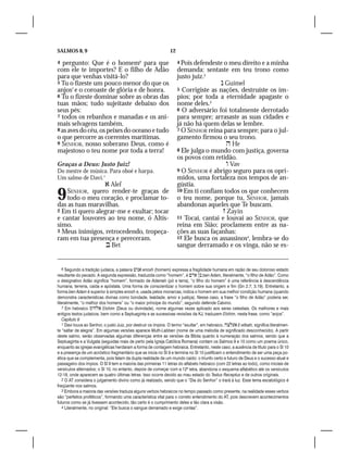 SALMOS 8, 9                                                      12

4  pergunto: Que é o homem6 para que                                  4 Pois defendeste o meu direito e a minha
com ele te importes? E o filho de Adão                                demanda: sentaste em teu trono como
para que venhas visitá-lo?                                            justo juiz.2
5 Tu o fizeste um pouco menor do que os                                                 Guimel
anjos7 e o coroaste de glória e de honra.                             5 Corrigiste as nações, destruíste os ím-
6 Tu o fizeste dominar sobre as obras das                             pios; por toda a eternidade apagaste o
tuas mãos; tudo sujeitaste debaixo dos                                nome deles.3
seus pés:                                                             6 O adversário foi totalmente derrotado
7 todos os rebanhos e manadas e os ani-                               para sempre; arrasaste as suas cidades e
mais selvagens também,                                                já não há quem delas se lembre.
8 as aves do céu, os peixes do oceano e tudo                          7 O SENHOR reina para sempre; para o jul-
o que percorre as correntes marítimas.                                gamento firmou o seu trono.
9 SENHOR, nosso soberano Deus, como é                                                     He
majestoso o teu nome por toda a terra!                                8 Ele julga o mundo com justiça, governa
                                                                      os povos com retidão.
Graças a Deus: Justo Juiz!                                                                Vav
Do mestre de música. Para oboé e harpa.                               9 O SENHOR é abrigo seguro para os opri-
Um salmo de Davi.1                                                    midos, uma fortaleza nos tempos de an-
                  Alef                                               gústia.

9   SENHOR, quero render-te graças de
    todo o meu coração, e proclamar to-
das as tuas maravilhas.
                                                                      10 Em ti confiam todos os que conhecem
                                                                      o teu nome, porque tu, SENHOR, jamais
                                                                      abandonas aqueles que Te buscam.
2 Em ti quero alegrar-me e exultar; tocar                                                Zayin
e cantar louvores ao teu nome, ó Altís-                               11 Tocai, cantai e louvai ao SENHOR, que
simo.                                                                 reina em Sião; proclamem entre as na-
3 Meus inimigos, retrocedendo, tropeça-                               ções as suas façanhas:
ram em tua presença e pereceram.                                      12 Ele busca os assassinos4, lembra-se do
                   Bet                                               sangue derramado e os vinga, não se es-


    6 Segundo a tradição judaica, a palavra  enosh (homem) expressa a fragilidade humana em razão de seu doloroso estado
resultante do pecado. A segunda expressão, traduzida como “homem”, é   ben Adam, literalmente, “o filho de Adão”. Como
o designativo Adão significa “homem”, formado de Adamah (pó e terra), “o filho do homem” é uma referência à descendência
humana, terrena, caída e apóstata. Uma forma de conscientizar o homem sobre sua origem e fim (Gn 2.7; 3.19). Entretanto, a
forma ben Adam é superior à simples enosh e, usada pelos monarcas, indica o homem em sua melhor condição humana (quando
demonstra características divinas como bondade, lealdade, amor e justiça). Nesse caso, a frase “o filho de Adão” poderia ser,
literalmente, “o melhor dos homens” ou “o maior príncipe do mundo”, segundo defende Calvino.
    7 Em hebraico  Elohim (Deus ou divindade), nome algumas vezes aplicado aos seres celestiais. Os melhores e mais
antigos textos judaicos, bem como a Septuaginta e as sucessivas revisões da KJ, traduzem Elohim, nesta frase, como “anjos”.
    Capítulo 9
    1 Davi louva ao Senhor, o justo Juiz, por destruir os ímpios. O termo “exultar”, em hebraico,  E-eltsah, significa literalmen-
te “saltar de alegria”. Em algumas versões aparece Muth-Labben (nome de uma melodia de significado desconhecido). A partir
deste salmo, serão observadas algumas diferenças entre as versões da Bíblia quanto à numeração dos salmos, sendo que a
Septuaginta e a Vulgata (seguidas mais de perto pela Igreja Católica Romana) contam os Salmos 9 e 10 como um poema único,
enquanto as igrejas evangélicas herdaram a forma de contagem hebraica. Entretanto, neste caso, a ausência de título para o Sl 10
e a presença de um acróstico fragmentário que se inicia no Sl 9 e termina no Sl 10 justificam o entendimento de ser uma peça po-
ética que se complementa, pois falam da dupla realidade de um mundo caído: o triunfo certo e futuro de Deus e o sucesso atual e
passageiro dos ímpios. O Sl 9 tem a maioria das primeiras 11 letras do alfabeto hebraico (com 22 letras ao todo), como iniciais de
versículos alternados; o Sl 10, no entanto, depois de começar com a 12ª letra, abandona o esquema alfabético até os versículos
12-18, onde aparecem as quatro últimas letras. Isso ocorre devido ao mau estado do Textus Receptus e de outros originais.
    2 O AT considera o julgamento divino como já realizado, sendo que o “Dia do Senhor” o trará à luz. Esse tema escatológico é
freqüente nos salmos.
    3 Embora a maioria das versões traduza alguns verbos hebraicos no tempo passado como presente, na realidade esses verbos
são “perfeitos proféticos”, formando uma característica vital para o correto entendimento do AT, pois descrevem acontecimentos
futuros como se já tivessem acontecido, tão certo é o cumprimento deles e tão clara a visão.
    4 Literalmente, no original: “Ele busca o sangue derramado e exige contas”.
 
