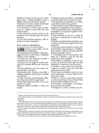 111                                         SALMOS 108, 109

9 Moabe é a bacia em que me lavo, sobre                            10 Andem errantes seus filhos, a mendigar,
Edom atiro a minha sandália, contra a                              a esmolar longe de suas casas em ruína!
Filistéia lanço meu brado de vitória!”                             11 De tudo que é seu apodere-se o credor,
10 Quem me levará à cidade fortificada?                            e estranhos roubem seus ganhos!
Quem me conduzirá até Edom,4                                       12 Não mais lhe mostrem benevolência, e
11 se não fores tu, ó Deus, que nos rejei-                         ninguém se compadeça de seus órfãos!
taste; tu, ó Eterno, que já não sais com                           13 Sua prosperidade seja completamente
nossas tropas?                                                     aniquilada, e na geração seguinte extin-
12 Vem em nosso socorro contra os ad-                              ga-se seu nome!
versários! Vã é a salvação que vem do ser                          14 Seja lembrada ao SENHOR a culpa de
humano.                                                            seus pais, e o pecado de sua mãe não se
13 Com Deus faremos proezas, e Ele es-                             apague:
magará os nossos inimigos!5                                        15 estejam continuamente presentes ante
                                                                   o Eterno, a fim de que risque da terra sua
Prece contra os caluniadores                                       memória!
Ao regente do coro. Um salmo davídico.                             16 Visto que nunca pensou em agir com


109        Ó Deus a quem adoro, não fi-
           ques indiferente,
2 porquanto homens ímpios e falsos pro-
                                                                   misericórdia, mas perseguiu o fragiliza-
                                                                   do e o pobre, o aflito de coração, para lhe
                                                                   desferir um golpe mortal.
pagam mentiras contra mim, e espalham                              17 A maldição, que ele tanto amou, veio
calúnias a meu respeito.1                                          sobre ele; a bênção, a que ele não deu
3 Cercam-me com discursos de ódio e                                preferência, dele se afastou.4
combatem-me sem motivo.                                            18 Revestido de maldição, como de seu
4 Acusam-me, em paga de minha ami-                                 manto, ela penetrou como água em suas
zade. Eu, contudo, dedico-me a orar por                            entranhas, e como óleo, em seus ossos:
eles.2                                                             19 envolva-o, como uma veste mortuária
5 O bem retribuem-me com o mal, e mi-                              e aperte-o, sempre, como um cinto que
nha amizade, com ódio.                                             continuamente se cinge!”
6 Sentenciam eles: “Suscita, a seu lado, o                         20 Será essa a retribuição do SENHOR aos
maligno acusador, Satanás; que se ponha                            meus acusadores, e aos que falam contra
à sua direita!3                                                    mim todo o mal.
7 Citado em juízo, seja declarado culpa-                           21 Mas tu, ó Eterno, meu Deus, atua em
do, e fique sem efeito sua apelação!                               meu favor, pela honra do teu Nome! Pois
8 Sejam abreviados seus dias, e um outro                           teu amor leal é sublime, livra-me!
assuma seu cargo!                                                  22 Sou pobre e necessitado e, no íntimo,
9 Fiquem órfãos seus filhos, e viúva, sua                          meu coração está abatido.
esposa!                                                            23 Extingo-me como a sombra que de-




  4 Oração costumeira de Davi, antes de suas vitórias contra Edom (2Sm 8.13-14).
  5 Este versículo pode ser assim transliterado, a partir dos melhores manuscritos hebraicos: Belohim naasse cháyil, vehu
iavus tsarênu.
  Capítulo 129
  1 O salmista suplica a Deus que o livre de seus falsos acusadores: que o Senhor julgue com severidade todos que rejeitam o
caminho santo (vv.6-19), e que a misericórdia divina seja generosa para com os que se entregam nas mãos de Deus (vv.20-31).
O autor fala dos adversários, no singular, na primeira parte, que revela algumas das maldições lançadas por seus inimigos; a
segunda parte, discorrida no plural, mostra a aliança dos inimigos contra o servo do Senhor (Sl 35; 101).
  2 Este é o sentido mais adequado à frase transliterada do original hebraico: Vaiassímu alai raá táchat tová, vessin’á táchat
ahavati (35.13,14).
  3 Estes são alguns dos desejos, expressos, dos inimigos do salmista (vv.6-20). Pedro compreendia que essas palavras conde-
natórias se aplicavam ao traidor, Judas Iscariotes (v.8; At 1.20). Em hebraico, a expressão “satã ou satanás” significa “acusador”.
Veja como fica a transliteração deste versículo: Hafked alav rashá, vessatan iaamod al iemino (Jó 1.6).
  4 O pecador ímpio e renitente procura cercar-se de trevas, cada vez mais fugindo da luz e da verdade (Jo 3.18-21).
 