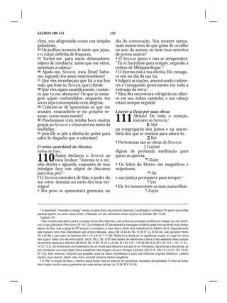 SALMOS 109–111                                                  112

clina, sou afugentado como um simples                                 dia da convocação. Nos montes santos,
gafanhoto.                                                            mais numerosos do que gotas de orvalho
24 Os joelhos tremem de tanto que jejuo,                              no seio da aurora, tu terás teus exércitos
e o corpo definha de fraqueza.                                        de jovens santos!2
25 Tornei-me, para meus difamadores,                                  4 O SENHOR jurou e não se arrependerá:
objeto de zombaria: assim que me vêem,                                “Tu és Sacerdote para sempre, segundo a
meneiam a cabeça.5                                                    ordem de Melquisedeque”.3
26 Ajuda-me, SENHOR, meu Deus! Salva-                                 5 O Eterno está à tua direita; Ele esmaga-
me, segundo teu amor misericordioso!                                  rá reis no dia da sua ira.
27 Que eles reconheçam que foi a tua boa                              6 Julgará as nações, amontoando cadáve-
mão, que foste tu, SENHOR, que o fizeste.                             res e esmagando governantes em toda a
28 Que eles sigam amaldiçoando, contan-                               extensão da terra.4
to que tu me abençoes! Os que se insur-                               7 Meu Rei encontrará refrigério no ribei-
gem sejam confundidos, enquanto teu                                   ro em seu árduo caminho, e sua cabeça
servo seja contemplado com alegrias.                                  estará sempre erguida!
29 Cubram-se de ignomínia os que me
acusam, emaranhem-se no próprio ve-                                   Louvor a Deus por suas obras
xame, como num manto!
30 Proclamarei com minha boca muitas
graças ao SENHOR e o louvarei no meio da
                                                                      111        Aleluia! De todo o coração,
                                                                                 louvarei ao SENHOR,1
                                                                                          Alef
multidão,                                                             na congregação dos justos e na assem-
31 pois Ele se põe à direita do pobre para                            bléia dos que se reúnem para adorá-lo.
salvá-lo daqueles que o caluniam!                                                         Bet
                                                                      2 Portentosas são as obras do SENHOR,
O reino sacerdotal do Messias                                                           Guimel
Salmo de Davi.                                                        dignas de profunda meditação para

110       Assim declarou o SENHOR ao
          meu Senhor: “Assenta-te à mi-
nha direita e aguarda, enquanto de teus
                                                                      quem as aprecia.
                                                                                         Dalet
                                                                      3 Os feitos do Eterno são magníficos e
inimigos faço um objeto de descanso                                   majestosos,
para teus pés!”1                                                                          He
2 O SENHOR estenderá de Sião o poder do                               e sua justiça permanece para sempre.2	
teu cetro: domina no meio dos teus ini-                                                   Vav
migos!                                                                4 Ele fez memoráveis as suas maravilhas;	
3 Teu povo se apresentará generoso, no                                                   Zayin



   5 A expressão “meneiam a cabeça” revela um gesto físico de profundo desprezo, humilhação e zombaria. Foi assim que muitas
pessoas agiram, ao verem Jesus Cristo, o Messias, em seu sofrimento vicário na Cruz do Calvário (Mc 15.29).
   Capítulo 110
   1 Davi compôs este salmo para a coroação de seu filho Salomão, com profunda conotação profética em relação aos reis davídi-
cos e a seu grandioso Filho futuro (Sl 101). Os profetas do AT perceberam a mensagem profética deste hino somente muito tempo
depois de Davi, mas a Igreja do NT sempre o considerou a mais clara e direta obra messiânica do Saltério (Sl 2). Especialmente
pela maneira como fora interpretado pelo próprio Messias, Jesus (Mt 22.43-45; Mc 12.36,37; Lc 20.42-44), pelo apóstolo Pedro
(At 2.34-36) e pelo autor de Hebreus (Hb 1.13; 5.6-10; 7.11-28). Sentar-se à direita do rei significava ocupar um lugar de honra
sem igual e “estar com ele entronizado” (45.9; 1Rs 2.19). O NT está repleto de referências a Jesus Cristo exaltando essa posição
de primazia absoluta e definitiva (Mt 26.64; Mc 14.62; 16.19; Lc 22.69; At 2.33; 5.31; 7.55-56; Rm 8.34; Ef 1.20; Cl 3.1; Hb 1.3; 8.1;
10.12; 12.2). Os tronos eram acompanhados de um móvel para descanso dos pés do rei. Entretanto, nas pinturas e esculturas, os
reis mandavam que esse objeto fosse substituído pela imagem de seus inimigos vencidos (2Cr 9.18; 1Rs 5.3; Js 5.3; 1Co 15.25;
Ef 1.22). Este versículo, incluindo sua epígrafe, pode ser assim transliterado a partir dos melhores originais hebraicos: Ledavid
mizmor, neum Adonai, ladoni, shev limini, ad ashit oievêcha hadom leraglêcha.
   2 O “Rei” e Ungido de Deus, o Senhor Jesus Cristo, terá um exército de voluntários, revestidos de santidade. O reino de Cristo
não é deste mundo e seus guerreiros não usam armas carnais (Jo 18.36; Ef 6.10-18).
 