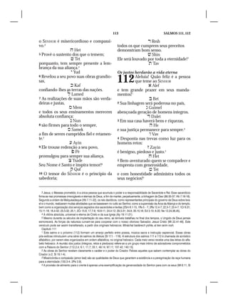 113                                         SALMOS 111, 112

o SENHOR é misericordioso e compassi-                                                Resh
vo.3                                                               todos os que cumprem seus preceitos
                   Het                                            demonstram bom senso.
5 Provê o sustento dos que o temem;                                                  Shin
                   Tet                                            Ele será louvado por toda a eternidade!7	
porquanto, tem sempre presente a lem-                                                Tav
brança da sua aliança.4
                    Yud                                           Os justos herdarão a vida eterna
6 Revelou a seu povo suas obras grandio-
sas,
                   Kaf
                                                                   112        Aleluia! Quão feliz é a pessoa
                                                                              que teme ao SENHOR
                                                                                       Alef
confiando-lhes as terras das nações.                               e tem grande prazer em seus manda-
                  Lamed                                           mentos! 1
7 As realizações de suas mãos são verda-                                               Bet
deiras e justas,                                                   2 Sua linhagem será poderosa no país,	
                  Mem                                                               Guimel
e todos os seus ensinamentos merecem                               abençoada geração de homens íntegros.	
absoluta confiança:                                                                   Dalet
                   Nun                                            3 Em sua casa haverá bens e riquezas,
8 são firmes para todo o sempre,                                                       He
                  Samek                                           e sua justiça permanece para sempre.2
a fim de serem cumpridos fiel e retamen-                                               Vav
te.5                                                               4 Desponta nas trevas como luz para os
                   Ayin                                           homens retos:
9 Ele trouxe redenção a seu povo,                                                     Zayin
                    Pê                                            é benigno, piedoso e justo.3
promulgou para sempre sua aliança.                                                     Het
                  Tsade                                           5 Bem-aventurado quem se compadece e
Seu Nome é Santo e inspira temor!6                                 empresta com generosidade,
                   Qof                                                                Tet
10 O temor do SENHOR é o princípio da                              e com honestidade administra todos os
sabedoria;                                                         seus negócios!4


   3 Jesus, o Messias prometido, é a única pessoa que acumula o poder e a responsabilidade de Sacerdote e Rei. Esse sacerdócio
firma-se nas promessas irrevogáveis e eternas de Deus, a fim de manter, perpetuamente, a linhagem de Davi (89.35-37; Hb 7.16-18).
Segundo a ordem de Melquisedeque (Hb 7.11-22), os reis davídicos, como representantes principais do governo de Deus sobre Isra-
el e o mundo, realizaram muitas atividades que se baseavam no culto ao Senhor, como a supervisão da Arca da Aliança e do templo,
bem como a organização dos serviços sagrados dos sacerdotes e levitas (2Sm 6.1-15, 1Rs 5 – 7; 2Rs 12.4-7; 22.3-7; 23.4-7; 1Cr 6.31;
15.11-16; 16.4-42; 23.3-32; 25.1; 2Cr 15.8; 17.7-9; 19.8-11; 24.4-12; 29.3-31; 34.8; 35.15,16; Ed 3.10; 8.20; Ne 12.24,36,45).
   4 A vitória absoluta, universal e eterna de Cristo e da sua Igreja (Ap 19.11-21).
   5 Mesmo durante os séculos de implantação do seu reino, as terríveis batalhas no final dos tempos, o Ungido de Deus jamais
esmorecerá. As forças da natureza curvam-se para cooperar com o nosso vitorioso Salvador, Jesus Cristo (Mt 22.41-46). Este
versículo pode ser assim transliterado, a partir dos originais hebraicos: Mináchal badérech yishte, al ken iarim rosh.
   Capítulo 111
   1 Este salmo e o próximo (112) formam um arranjo perfeito entre poesia, música sacra e instrução sapiencial. Essas obras
pós-exílicas introduzem uma série de salmos de Aleluia (Sl 111 – 118). A estrutura dos salmos 111 e 112 é chamada de acróstico
alfabético, por serem eles organizados em ordem alfabética, no original hebraico. Cada meio verso recebe uma das letras do alfa-
beto hebraico. A reunião dos justos (íntegros, retos e piedosos) refere-se a um grupo mais íntimo de adoradores comprometidos
com a Palavra do Senhor (112.2,4; 9.1; 11.7; 33.1; 49.14; 97.11; 107.42; 140.13).
   2 As obras do Senhor revelam claramente o caráter e o poder do Criador. Felizes aqueles que sabem contemplar as obras do
Criador (v.2; Sl 19.1-4).
   3 Misericórdia e compaixão (amor leal) são as qualidades de Deus que garantem a existência e a peregrinação da raça humana
para a eternidade (130.3-4; 2Pe 3.9).
   4 A provisão de alimento para o crente é apenas uma exemplificação da generosidade do Senhor para com os seus (Mt 6.11; Sl
 