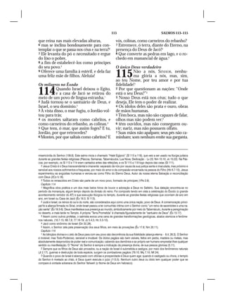 115                                         SALMOS 113–115

que reina nas mais elevadas alturas,                                vós, colinas, como carneiros do rebanho?
6 mas se inclina bondosamente para con-                             7 Estremece, ó terra, diante do Eterno, na
templar o que se passa nos céus e na terra?2                        presença do Deus de Jacó!4
7 Ele levanta do pó o necessitado e ergue                           8 Que converte as pedras em lago, e o ro-
do lixo o pobre,                                                    chedo em manancial de água.5
8 a fim de estabelecê-los como príncipes
do seu povo.3                                                       O único Deus verdadeiro
9 Oferece uma família à estéril, e dela faz
uma feliz mãe de filhos. Aleluia!                                   115        Não a nós, SENHOR, nenhu-
                                                                               ma glória a nós, mas, sim,
                                                                    ao teu Nome, por teu amor e por tua
Os milagres no Êxodo                                                fidelidade!1

114         Quando Israel deixou o Egito,
            e a casa de Jacó se retirou do
meio de um povo de língua estranha,1
                                                                    2 Por que questionam as nações: “Onde
                                                                    está o seu Deus?”2
                                                                    3 Nosso Deus está nos céus; tudo o que
2 Judá tornou-se o santuário de Deus, e                             deseja, Ele tem o poder de realizar.
Israel, o seu domínio.2                                             4 Os ídolos deles são prata e ouro, obras
3 À vista disso, o mar fugiu, o Jordão vol-                         de mãos humanas.
tou para trás;                                                      5 Têm boca, mas não são capazes de falar,
4 os montes saltaram como cabritos, e                               olhos mas não podem ver;3
como carneiros do rebanho, as colinas.3                             6 têm ouvidos, mas não conseguem ou-
5 Que tens, ó mar, que assim foges? E tu,                           vir; nariz, mas não possuem olfato.
Jordão, por que retrocedes?                                         7 Suas mãos não apalpam; seus pés não ca-
6 Montes, por que saltais como cabritos? E                          minham; som nenhum emite sua garganta.



misericórdia do Senhor (138.6). Este salmo inicia o chamado “Halel Egípcio” (Sl 113 a 118), que veio a ser usado na liturgia judaica
durante as grandes festas religiosas (Páscoa, Semanas, Tabernáculos, Lua Nova, Dedicação – Lv 23; Nm 10.10; Jo 10.22). Na Pás-
coa, por exemplo, os Sl 113 e 114 eram cantados antes das refeições, e os Sl 115 a 118 logo depois das ceias (Sl 111).
   2 Jesus Cristo é o Deus transcendental e imanente: separado de nós por causa da sua justiça santa e imaculada, mas próximo e
sensível aos nossos sofrimentos e fraquezas, por meio do amor e da compaixão encarnada na pessoa do Filho (Hb 6.7-10). Jesus
experimentou as angústias humanas e venceu-as como Filho do Eterno Deus, Autor da nossa eterna Salvação e reconciliação
com Deus (2Co 5.18).
   3 Todos os renascidos em Cristo são parte de um novo povo, formado de príncipes (1Pe 2.9).
   Capítulo 114
   1 Magnífica obra poética e um dos mais belos hinos de louvor e adoração a Deus no Saltério. Sua datação encontra-se no
período da monarquia, algum tempo depois da divisão do reino. Foi composto tendo em vista a celebração do Êxodo (o grande
acontecimento remidor do AT) e sua execução litúrgica no templo, durante as grandes festas religiosas que ocorriam de ano em
ano, em Israel ou Casa de Jacó (Êx 19.3; Sl 113).
   2 Judá e Israel, os reinos do sul e do norte, são considerados aqui como uma única nação, povo de Deus. A comemoração princi-
pal foi a aliança firmada no Sinai, onde Israel passou a ter comunhão íntima com o Senhor como “um reino de sacerdotes e uma na-
ção santa” (Êx 19.3-6). Deus manifestava sua presença ao mundo, simbolicamente por meio do Tabernáculo, durante a peregrinação
no deserto, e mais tarde no Templo. A própria “Terra Prometida” é chamada figuradamente de “santuário de Deus” (Êx 15.17).
   3 Assim como outros profetas, o salmista evoca uma cena de grandes transformações geológicas, abalos sísmicos e fenôme-
nos naturais, (18.7-15; 68.7,8; 77.16-19; Jz 5.4,5; Hc 3.3-10).
   4 Jacó como sinônimo de Israel (Gn 32.28).
   5 Assim, o Senhor zela pela preservação dos seus filhos, em meio às provações (Êx 17.6; Nm 20.11).
   Capítulo 115
   1 As bênçãos divinas e o zelo de Deus para com seu povo são decorrência da sua fidelidade (aliança eterna – 6.4; 26.3). O Senhor
é invisível, mas Todo-Poderoso, sensível e imutável. Os ídolos pagãos são bem visíveis, feitos em pedra, madeira ou metais, mas
absolutamente desprovidos de poder real e comunicação; cabendo aos demônios e ao próprio ser humano emprestar-lhes qualquer
sentido ou manifestação. O “Nome” do Senhor é sempre a indicação da presença divina, de sua pessoa gloriosa (5.11).
   2 Sempre que os filhos de Deus são provados, ou a nação de Israel é submetida a castigos, por meio dos fenômenos naturais
(Jl 2.17), guerras e destruição de toda espécie, surgem os zombadores pagãos (79.10; Mq 7.10; Mt 24).
   3 Quando o povo de Israel é abençoado com vitórias e prosperidade é Deus quem age; quando é castigado ou chora, o templo
do Senhor é nivelado ao chão, é Deus quem executa o juízo (113.5). Nenhum outro deus ou ídolo tem qualquer poder que se
compare à vontade soberana do Senhor Yahweh (o Nome de Deus em hebraico).
 