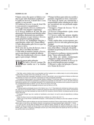 SALMOS 115, 116                                               116

8 Sejam como eles quem os fabrica e to-                             2 Porque inclinou para mim seu ouvido e,
dos os que neles depositam confiança!4                              portanto, enquanto eu viver, o invocarei.1
9 Confia no SENHOR, ó Israel! Ele é o seu                           3 Os laços da morte me envolveram e,
auxílio e o seu escudo.                                             surpreendido pelas tribulações do infer-
10 Confiai no SENHOR, ó casa de Arão! Ele                           no, encontrava-me em profunda angús-
é o seu socorro e sua proteção.5                                    tia e tristeza.
11 Vós, que temeis o SENHOR, confiai no SE-                         4 Invoquei o Nome do SENHOR: “Ó, SE-
NHOR! Ele é seu amparo e segurança.6                                NHOR, liberta-me!”
12 O SENHOR lembra-se de nós; Ele nos                               5 O SENHOR é benevolente e justo, nosso
abençoará! Derramará suas bênçãos sobre                             Deus é misericordioso.
os israelitas, abençoará seus sacerdotes.                           6 O SENHOR cuida das pessoas simples;
13 Ele abençoa os que temem o SENHOR,                               quando já não tinha mais forças, Ele me
tanto pequenos quanto grandes.                                      salvou.2
14 O SENHOR vos multiplique bênçãos e                               7 Volta, minha alma, ao teu repouso, por-
mais bênçãos, sobre vós e vossos filhos!                            quanto o SENHOR tem sido generoso para
15 Sede abençoados pelo SENHOR que fez                              contigo!
os céus e a terra.                                                  8 Visto que me livraste da morte; das lágri-
16 Os céus são os céus do SENHOR, mas a                             mas, meus olhos, e meus pés, da queda,
terra, deu-a aos filhos de Adão!7                                   9 andarei na presença do SENHOR, na terra
17 Não estão os mortos a louvar o SENHOR,                           dos vivos.3
nem os que descem à região do silêncio.                             10 Conservei a confiança, mesmo quando
18 Mas nós bendiremos o SENHOR, desde                               dizia: “Estou sobremodo aflito”.4
agora e para sempre. Aleluia!                                       11 Eu dizia em minha consternação:
                                                                    “Ninguém é digno de confiança!”5
Ações de graças pela salvação                                       12 Como poderei retribuir ao SENHOR to-


116
orações.
         Eu amo o SENHOR, porque Ele
         ouve minha voz e as minhas
                                                                    dos os seus benefícios para comigo?
                                                                    13 Elevarei o cálice da salvação e invoca-
                                                                    rei o Nome do SENHOR.6


  4 São fúteis, vazios e iludidos, todos os que depositam sua fé em qualquer ser ou matéria criada, em vez de confiar absoluta-
mente em Deus, o Criador (135.15-18; Is 44.9-20; 46.1-7; Rm 1.23).
  5 Algumas versões usam a expressão “sacerdotes” em vez de “casa de Arão”, pois os manuscritos em hebraico se referem aos
descendentes do primeiro sumo sacerdote, responsáveis por todas as obrigações sacerdotais.
  6 As repetições poéticas seguem uma convenção litúrgica e enfatizam o convite para confiarmos plenamente no Senhor, e
jamais temermos ou alimentarmos superstições ou qualquer tipo de adoração aos ídolos (96.1-3; 118.2-4; 135.19,20). Nenhuma
descendência genética (v.9) ou ordenação sacerdotal (v.10) é suficiente para que uma pessoa venha a pertencer ao grupo dos
que “verdadeiramente temem ao Senhor” (Jo 4.24; 1Rs 8.41-43; Ed 6.21; Ne 10.28).
  7 Doxologia final por parte da congregação reunida em louvor ao Senhor (vv.16-18).
  Capítulo 116
  1 O salmista repete sua declaração de amor e fé no Senhor nos vv. 13 e 17. Esse testemunho individual nos revela que a adora-
ção, antes de ser uma expressão coletiva, é o testemunho pessoal de cada crente que aprendeu a amar o Senhor, reconhecendo
a grandeza do seu amor leal e perdoador por todos nós (Rm 5.8). Invocamos o Nome do Senhor, na certeza de que ele nos ouve
sempre (1Rs 18.24).
  2 A expressão “simples” aqui, tem o sentido de “semelhante a uma criança”, em sua fé e senso de dependência e confiança
no Pai (19.7).
  3 Andar com Deus é viver em comunhão (amizade leal e confiante) com o Senhor (Gn 5.22; 17.1).
  4 Mesmo sob as mais terríveis e persistentes provações, o crente expressa sua confiança no amor leal e salvador do Senhor
(5.9; 10.7; 109).
  5 Somente o Senhor pode nos oferecer seu amor leal e livramento incondicional. Todos os seres humanos, ainda que os vínculos
afetivos sejam os mais íntimos, são limitados e oferecem uma esperança de real ajuda bastante frágil e relativa (60.11; 118.8,9).
  6 O copo de vinho, que faz parte da refeição festiva de ações de graças, chamado de “cálice da salvação” (Lv 7.11-21; Sl
22.26-29); da Páscoa (e também da Ceia de Cristo), e que relembra o dia da libertação dos israelitas da escravidão no Egito, é,
também, para o cristão, o memorial e a celebração do dia em que o Filho de Deus salvou todo aquele que nele crê, por meio do
seu sacrifício vicário na cruz (Mt 26.27).
 