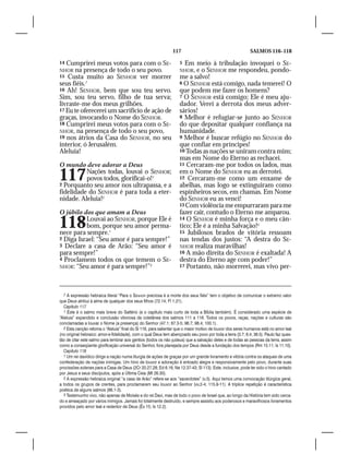 117                                         SALMOS 116–118

14 Cumprirei meus votos para com o SE-                              5 Em meio à tribulação invoquei o SE-
NHOR na presença de todo o seu povo.                                NHOR,  e o SENHOR me respondeu, pondo-
15 Custa muito ao SENHOR ver morrer                                 me a salvo!
seus fiéis.7                                                        6 O SENHOR está comigo, nada temerei! O
16 Ah! SENHOR, bem que sou teu servo.                               que podem me fazer os homens?
Sim, sou teu servo, filho de tua serva;                             7 O SENHOR está comigo; Ele é meu aju-
livraste-me dos meus grilhões.                                      dador. Verei a derrota dos meus adver-
17 Eu te oferecerei um sacrifício de ação de                        sários!
graças, invocando o Nome do SENHOR.                                 8 Melhor é refugiar-se junto ao SENHOR
18 Cumprirei meus votos para com o SE-                              do que depositar qualquer confiança na
NHOR, na presença de todo o seu povo,                               humanidade.
19 nos átrios da Casa do SENHOR, no seu                             9 Melhor é buscar refúgio no SENHOR do
interior, ó Jerusalém.                                              que confiar em príncipes!
Aleluia!                                                            10 Todas as nações se uniram contra mim;
                                                                    mas em Nome do Eterno as rechacei.
O mundo deve adorar a Deus                                          11 Cercaram-me por todos os lados, mas


117       Nações todas, louvai o SENHOR;
          povos todos, glorificai-o!1
2 Porquanto seu amor nos ultrapassa, e a
                                                                    em o Nome do SENHOR eu as derrotei.
                                                                    12 Cercaram-me como um enxame de
                                                                    abelhas, mas logo se extinguiram como
fidelidade do SENHOR é para toda a eter-                            espinheiros secos, em chamas. Em Nome
nidade. Aleluia!2                                                   do SENHOR eu as venci!
                                                                    13 Com violência me empurraram para me
O júbilo dos que amam a Deus                                        fazer cair, contudo o Eterno me amparou.

118       Louvai ao SENHOR, porque Ele é
          bom, porque seu amor perma-
nece para sempre.1
                                                                    14 O SENHOR é minha força e o meu cân-
                                                                    tico; Ele é a minha Salvação!3
                                                                    15 Jubilosos brados de vitória ressoam
2 Diga Israel: “Seu amor é para sempre!”                            nas tendas dos justos: “A destra do SE-
3 Declare a casa de Arão: “Seu amor é                               NHOR realiza maravilhas!
para sempre!”                                                       16 A mão direita do SENHOR é exaltada! A
4 Proclamem todos os que temem o SE-                                destra do Eterno age com poder!”
NHOR: “Seu amor é para sempre!”2                                    17 Portanto, não morrerei, mas vivo per-




  7 A expressão hebraica literal “Para o Senhor preciosa é a morte dos seus fiéis” tem o objetivo de comunicar o extremo valor
que Deus atribui à alma de qualquer dos seus filhos (72.14; Fl 1.21).
  Capítulo 117
  1 Este é o salmo mais breve do Saltério (e o capítulo mais curto de toda a Bíblia também). É considerado uma espécie de
“Aleluia” expandido e conclusão vitoriosa da coletânea dos salmos 111 a 116. Todos os povos, raças, nações e culturas são
conclamadas a louvar o Nome (a presença) do Senhor (47.1; 67.3-5; 96.7; 98.4; 100.1).
  2 Esta canção retoma o “Aleluia” final do Sl 116, para salientar que o maior motivo de louvor dos seres humanos está no amor leal
(no original hebraico: amor-e-fidelidade), com o qual Deus tem abençoado seu povo por toda a terra (3.7; 6.4; 36.5). Paulo faz ques-
tão de citar este salmo para lembrar aos gentios (todos os não judeus) que a salvação deles e de todas as pessoas da terra, assim
como a conseqüente glorificação universal do Senhor, fora planejada por Deus desde a fundação dos tempos (Rm 15.11; Is 11.10).
  Capítulo 118
  1 Um rei davídico dirige a nação numa liturgia de ações de graças por um grande livramento e vitória contra os ataques de uma
confederação de nações inimigas. Um hino de louvor e adoração é entoado alegre e responsivamente pelo povo, durante suas
procissões solenes para a Casa de Deus (2Cr 20.27,28; Ed 6.16; Ne 12.37-43; Sl 113). Este, inclusive, pode ter sido o hino cantado
por Jesus e seus discípulos, após a Última Ceia (Mt 26.30).
  2 A expressão hebraica original “a casa de Arão” refere-se aos “sacerdotes” (v.3). Aqui temos uma convocação litúrgica geral,
a todos os grupos de crentes, para proclamarem seu louvor ao Senhor (vv.2-4; 115.9-11). A tríplice repetição é característica
poética de alguns salmos (96.1-3).
  3 Testemunho vivo, não apenas de Moisés e do rei Davi, mas de todo o povo de Israel que, ao longo da História tem sido cerca-
do e ameaçado por vários inimigos. Jamais foi totalmente destruído, e sempre assistiu aos poderosos e maravilhosos livramentos
providos pelo amor leal e redentor de Deus (Êx 15; Is 12.2).
 