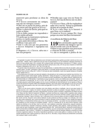 SALMOS 118, 119                                                118

manecerei para proclamar as obras do                                 26 Bendito seja o que vem em Nome do
SENHOR.                                                              SENHOR. Da Casa do Eterno nós vos aben-
18 O SENHOR severamente me castigou,                                 çoamos!
mas não me entregou à morte.4                                        27 O SENHOR é Deus, e Ele fez resplandecer
19 Abri-me as portas da justiça, pois de-                            sobre nós a sua luz. Trançai as guirlandas
sejo entrar para dar graças ao SENHOR.5                              da festa até as pontas do altar!
20 Esta é a porta do Eterno, pela qual en-                           28 Tu és o meu Deus, eu te louvarei; ó
trarão os justos.                                                    meu Deus, eu te exaltarei!
21 Eu te exalto, porque me respondeste e                             29 Louvai ao SENHOR, porque Ele é bom,
foste minha salvação.                                                porque seu amor leal dura eternamente!
22 A pedra que os construtores rejeitaram
tornou-se a pedra angular,6                                          A excelência da Palavra de Deus
23 pois assim determinou o Eterno. Ma-                                                   Alef
ravilhoso é isso para nós!
24 Este é o dia com que nos presenteou
o SENHOR: festejemos e regozijemo-nos
                                                                     119        Bem-aventurados aqueles cujos
                                                                                caminhos são íntegros e que vi-
                                                                     vem de acordo com a Lei do Eterno!1
nele!                                                                2 Felizes os que guardam suas prescrições
25 Rogamos a ti, ó SENHOR, salva-nos e                               e o buscam de todo o coração;
faze-nos prosperar.                                                  3 e, não se entregando à prática de ini-




   4 A expressão “os justos” refere-se idealmente ao povo de Israel em geral (judeus e gentios que amam e servem ao único e ver-
dadeiro Deus – Yahweh ). Este é o testemunho dos que vivem na Casa de Deus (v.15), pois receberam a salvação (livramento) do
Senhor em suas próprias vidas (v.16) e, portanto, têm a certeza de estar caminhando para a vida eterna (v.17). Sabem, contudo,
reconhecer quando são disciplinados e corrigidos pelo Senhor (sempre para a vida), a fim de que seus corações se mantenham
humildes e obedientes ao Pai (v.18; 6.1; 38.1; 94.12; Dt 4.36; 8.5).
   5 O grande cortejo dos adoradores começava fora da Cidade Santa, e o salmista refere-se às portas de Jerusalém, pelas quais
deveriam passar “os justos” (perdoados e salvos pelo Senhor). A procissão litúrgica aproximava-se do pátio interior do templo,
entoando hinos de louvor a Deus (24.7; Is 26.2). O v.20 pode ser assim transliterado, a partir dos originais hebraicos: Zé hasháar
ladonai, tsadikim iavôu vo.
   6 Uma referência ao rei de Israel, que havia sido rejeitado e ridicularizado por reis mundanos que invadiram seus domínios. A ex-
pressão hebraica original “pedra angular” significa, literalmente, “cabeça de esquina” ou “pedra principal”, usada para ancorar e
alinhar a esquina de uma grande parede. Os vv.22 e 23 podem ser assim transliterados: Éven maassu habonim, haieta lerosh pina.
Meet Adonai háita zot, hi niflat beenênu. O salmista faz um jogo de palavras, criando uma metáfora para a expressão “cabeça”, ou
seja, “governante ou principal líder” (Is 19.13; Jz 20.2; 1Sm 14.38). O povo de Israel, desprezado por diversos impérios, por ser
uma nação pequena, e pelos filósofos pagãos, por ser um povo considerado de mente fechada (por crer em apenas um Deus), é
a parte mais gloriosa do magnífico edifício das realidades espirituais. Jesus Cristo aplicou esta passagem (vv.22 e 23) como profe-
cia sobre sua própria pessoa e obra, bem como sobre sua Igreja (Mt 21.42; Mc 12.10,11; Lc 20.17; At 4.11; Ef 2.20; 1Pe 2.7).
   Capítulo 119
   1 Este é um dos poucos salmos compostos como obra literária, para leitura e meditação, mais do que peça musical. O
salmista escreveu com o objetivo de ministrar instrução sacerdotal na prática da piedade e devoção religiosa (vv.23,57). O
autor foi um sacerdote israelita, pós-exílico, absolutamente convencido quanto à verdade e magnificência da Palavra de Deus
como Palavra da Vida. Diante do esplendor da Palavra, o salmista reconhece seu coração errante e agradece pelos castigos
e repreensões do Senhor, sem os quais, a natural arrogância humana não lhe teria permitido receber a graça de Deus para
compreender a Verdade. O salmo é acróstico, isto é, cada grupo de oito versículos segue uma letra do alfabeto hebraico (Alef,
Bet, Guimel, até Tav). Enquanto outros salmos destacam os atos poderosos de Deus na criação e na redenção, bem como
seu pleno poder (soberania), aqui o tema dominante é a total fé e devoção ao Deus da Palavra. O autor ressalta dois aspectos
dessa Palavra: os mandamentos de Deus para a vida e as promessas do Senhor – que pedem dos seus adoradores (crentes),
fé e obediência (os dois princípios da verdadeira piedade – 34.8-14). O salmista faz uso de vários termos hebraicos, todos
relativos às diretrizes e à Lei de Deus: torah ou torá (Lei); ‘edot (estatutos, prescrições, testemunhos); piqqudim (preceitos);
mitswot (mandamentos); mishpatim (ordenanças, decisões); huqqim (decretos) davar (palavra);´imarah (promessa). Este ver-
sículo pode ser assim transliterado, a partir dos originais hebraicos: Álef – Ashrê temimê dárech, haholechim berotat Adonai. 
Alef é a primeira letra do alfabeto hebraico (alefbets, com 22 letras), cujo som corresponde à nossa letra “A”, e é usada também
para representar o valor numérico 1. Entretanto, as civilizações ocidentais modernas adotaram alfabetos compostos por letras
romanas e algarismos arábicos. Os acentos massoréticos (pontinhos e outros sinais gráficos e vocálicos ao redor das con-
soantes hebraicas) foram criados somente por volta do séc.VII d.C. Até então, a língua hebraica era estritamente consonantal
(sem qualquer vogal ou acento gráfico).
 