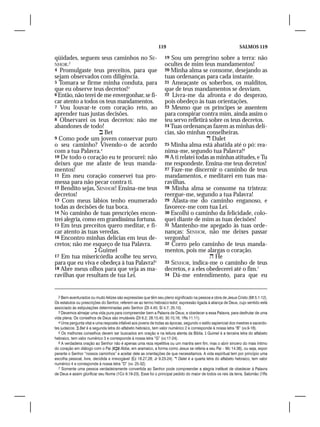 119                                              SALMOS 119

qüidades, seguem seus caminhos no SE-                              19 Sou um peregrino sobre a terra: não
NHOR.2                                                             ocultes de mim teus mandamentos!
4 Promulgaste teus preceitos, para que                             20 Minha alma se consome, desejando as
sejam observados com diligência.                                   tuas ordenanças para cada instante.
5 Tomara se firme minha conduta, para                              21 Ameaçaste os soberbos, os malditos,
que eu observe teus decretos!3                                     que de teus mandamentos se desviam.
6 Então, não terei de me envergonhar, se fi-                       22 Livra-me da afronta e do desprezo,
car atento a todos os teus mandamentos.                            pois obedeço às tuas orientações.
7 Vou louvar-te com coração reto, ao                               23 Mesmo que os príncipes se assentem
aprender tuas justas decisões.                                     para conspirar contra mim, ainda assim o
8 Observarei os teus decretos: não me                              teu servo refletirá sobre os teus decretos.
abandones de todo!                                                 24 Tuas ordenanças fazem as minhas delí-
                     Bet                                          cias, são minhas conselheiras.
9 Como pode um jovem conservar puro                                                     Dalet
o seu caminho? Vivendo-o de acordo                                 25 Minha alma está abatida até o pó: rea-
com a tua Palavra.4                                                nima-me, segundo tua Palavra!6
10 De todo o coração eu te procurei: não                           26 A ti relatei todas as minhas atitudes, e Tu
deixes que me afaste de teus manda-                                me respondeste. Ensina-me teus decretos!
mentos!                                                            27 Faze-me discernir o caminho de teus
11 Em meu coração conservei tua pro-                               mandamentos, e meditarei em tuas ma-
messa para não pecar contra ti.                                    ravilhas.
12 Bendito sejas, SENHOR! Ensina-me teus                           28 Minha alma se consome na tristeza:
decretos!                                                          reergue-me, segundo a tua Palavra!
13 Com meus lábios tenho enumerado                                 29 Afasta-me do caminho enganoso, e
todas as decisões de tua boca.                                     favorece-me com tua Lei.
14 No caminho de tuas prescrições encon-                           30 Escolhi o caminho da felicidade, colo-
trei alegria, como em grandíssima fortuna.                         quei diante de mim as tuas decisões!
15 Em teus preceitos quero meditar, e fi-                          31 Mantenho-me apegado às tuas orde-
car atento às tuas veredas.                                        nanças: SENHOR, não me deixes passar
16 Encontro minhas delícias em teus de-                            vergonha!
cretos; não me esqueço de tua Palavra.                             32 Corro pelo caminho de teus manda-
                   Guimel                                         mentos, pois me alargas o coração.
17 Em tua misericórdia acolhe teu servo,                                                 He
para que eu viva e obedeça à tua Palavra!5                         33 SENHOR, indica-me o caminho de teus
18 Abre meus olhos para que veja as ma-                            decretos, e a eles obedecerei até o fim.7
ravilhas que resultam de tua Lei.                                  34 Dá-me entendimento, para que eu




   2 Bem-aventurados ou muito felizes são expressões que têm seu pleno significado na pessoa e obra de Jesus Cristo (Mt 5.1-12).
Os estatutos ou prescrições do Senhor, referem-se ao termo hebraico‘edot, expressão ligada à aliança de Deus, cujo sentido está
associado às estipulações determinadas pelo Senhor (Dt 4.45; Sl 4.7; 25.10).
   3 Devemos almejar uma vida pura para compreender bem a Palavra de Deus; e obedecer a essa Palavra, para desfrutar de uma
vida plena. Os conselhos de Deus são imutáveis (Dt 6.2; 28.15,45; 30.10,16; 1Rs 11.11).
   4 Uma pergunta vital e uma resposta infalível aos jovens de todas as épocas, segundo o estilo sapiencial dos mestres e sacerdo-
tes judaicos.  Bet é a segunda letra do alfabeto hebraico, tem valor numérico 2 e corresponde à nossa letra “B” (vv.9-16).
   5 Os melhores conselhos devem ser buscados em oração e na leitura atenta da Bíblia.  Guimel é a terceira letra do alfabeto
hebraico, tem valor numérico 3 e corresponde à nossa letra “G” (vv.17-24).
   6 A verdadeira oração ao Senhor não é apenas uma reza repetitiva ou um mantra sem fim, mas o abrir sincero do mais íntimo
do coração em diálogo com o Pai ( Abba, em aramaico, a forma como Jesus se referia a seu Pai – Mc 14.36), ou seja, expor
perante o Senhor “nossos caminhos” e aceitar dele as orientações de que necessitamos. A vida espiritual tem por princípio uma
escolha pessoal, livre, decidida e irrevogável (Ez 18.27,28; Jr 9.23-24).  Dalet é a quarta letra do alfabeto hebraico, tem valor
numérico 4 e corresponde à nossa letra “D” (vv. 25-32).
   7 Somente uma pessoa verdadeiramente convertida ao Senhor pode compreender a alegria inefável de obedecer à Palavra
de Deus e assim glorificar seu Nome (1Co 9.19-23). Esse foi o principal pedido do maior de todos os reis da terra, Salomão (1Rs
 