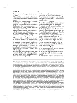 SALMOS 119                                                     120

observe a tua Lei e a guarde de todo o                               47 Encontro todo o prazer em teus man-
coração!                                                             damentos; eu os amo sinceramente.
35 Encaminha-me na senda de teus man-                                48 Levanto as mãos para teus manda-
damentos, pois nela encontro meu pleno                               mentos, que muito amo, e meditarei em
prazer.                                                              teus decretos.
36 Inclina meu coração para os teus esta-                                               Zayin
tutos e não para a ganância!                                         49 Lembra-te da tua Palavra ao teu servo,
37 Desvia meus olhos do fascínio da ilu-                             pela qual me encheste de esperança!9
são, faze-me viver em teu caminho.                                   50 Isto me consola na minha aflição: que
38 Mantém com teu servo a tua promessa                               tua promessa me vivifica.
feita aos que te temem!                                              51 Os arrogantes zombam de mim o tem-
39 Desvia o insulto que me amedronta,                                po todo, mas eu não me desvio da tua Lei.
pois são boas as tuas ordenanças.                                    52 Lembrei-me, SENHOR, de tuas decisões
40 Como anseio pelos teus preceitos! Pre-                            de outrora, e fiquei consolado.
serva a minha vida, por tua justiça.                                 53 Arrebatou-me a indignação contra os
                     Vav                                            ímpios que abandonaram tua Lei.
41 Venham sobre mim, SENHOR, os dons                                 54 Teus decretos tornaram-se meus cânti-
do teu amor; tua salvação, segundo a tua                             cos, na casa onde vivo como migrante.
promessa!8                                                           55 Durante a noite lembro-me do teu
42 Então terei como responder àqueles que                            Nome, SENHOR, e faço guarda à tua Lei.
me afrontam, pois confio em tua Palavra.                             56 Este tem sido meu estilo de vida: obe-
43 Jamais me tires da boca a palavra da                              decer aos teus preceitos!
verdade, pois espero em tuas ordenanças!                                                 Het
44 Cumprirei, sem cessar, a tua Lei para                             57 Tu és minha herança, SENHOR; prometi
todo o sempre.                                                       obedecer à tua Palavra!10
45 Andarei em verdadeira liberdade, por-                             58 De todo o coração suplico o teu favor:
quanto tenho buscado os teus preceitos.                              sê-me propício, de acordo com a tua pro-
46 Diante de reis falarei dos teus testemu-                          messa!
nhos sem ficar envergonhado!                                         59 Refleti sobre os meus caminhos, e vol-




3.6-15). Entretanto, a “cobiça” foi o pecado que motivou Eva e seu marido Adão a quebrarem sua parte na aliança com Deus e
prejudicarem toda a raça humana, pela desobediência explícita à vontade declarada do Senhor (Gn 3.1-7; Js 7.1-12; Tg 1.13-15).
Junto à “cobiça” (v.36) e à vida libertina dos soberbos (v.21), nasce a “arrogância”, que é a luta frenética do “Eu” contra “Deus”.
A promessa de Deus é cumprida plenamente em Jesus Cristo (89.26-37; 130.4; 2Sm 7.25,26; 1Rs 8.39,40; Jr 33.8,9; Hb 1.1-5).
He é a quinta letra do alfabeto hebraico, pode ser utilizada como artigo definido (o,a,os,as), tem valor numérico 5 e corresponde
à nossa letra “H” (vv.33-40).
   8 O salmista demonstra como devemos buscar ao Senhor de todo o coração: suplicando, antes de tudo, para que a miseri-
córdia e o poder da sua Palavra sejam sempre bênçãos presentes em nossas vidas. A presença de Deus (seu Nome) na vida do
crente lhe concede coragem e santa ousadia, até mesmo diante dos insultos dos maiores adversários (At 4.19-20; Jo 7.17; 1Pe
2.6; 3.14,15). A expressão “liberdade” pode ser aqui traduzida literalmente por “um espaço amplo”. É um grave erro imaginar que
ao obedecer verdadeiramente à Palavra corre-se o risco de estreitar a capacidade analítica e criativa. Em Cristo gozamos a ple-
nitude da liberdade (Gl 5.1). O crente jamais será escravizado ou derrotado pela aflição ou opressão (v.45; 18.19).  Vav é a sexta
letra do alfabeto hebraico, pode ser usada como vogal (o,u) ou como conjunção (e), tem valor numérico 6 e corresponde à nossa
letra “V” (vv.41-48). Alguns hebraístas transliteram essa letra como “Vav”, o que permitiu a certos pesquisadores afirmar que o
último e mais terrível anticristo (Ap 13.18) seria a rede mundial de computadores, conhecida como “internet” ou World Wide Web.
Dedução obtida a partir da simples tradução do valor numérico de cada letra “Waw” ou “Vav” (www ou 666). Entretanto, o número
misterioso relatado em Apocalipse é seiscentos e sessenta e seis, formado por diferentes letras hebraicas ou gregas.
   9 Na Palavra de Deus encontramos todo o consolo e direção de que necessitamos, sejam quais forem as circunstâncias à
nossa volta (Hb 6.12). Nem mesmo a morte tem poder sobre a vida do crente (v.50; Ef 2.1; 1Pe 1.23). Satanás e seus adeptos
sempre se utilizam do sarcasmo e das zombarias para tentar desviar o crente de sua devoção ao Senhor (v.51; At 17.18). A vida
na terra é considerada como breve peregrinação e morada em tenda frágil, mas, para quem deposita sua fé no Senhor, a vida
é um perpétuo hino de louvor e vitória (2Co 2.14; 5.1-4)  Zayin é a sétima letra do alfabeto hebraico, tem valor numérico 7 e
corresponde à nossa letra “Z” (vv.49-56).
   10 Deus (Yahweh – Jeová) se dá, ao crente, na pessoa de Jesus Cristo, a fim de ser o cumprimento perpétuo da nossa herança
 