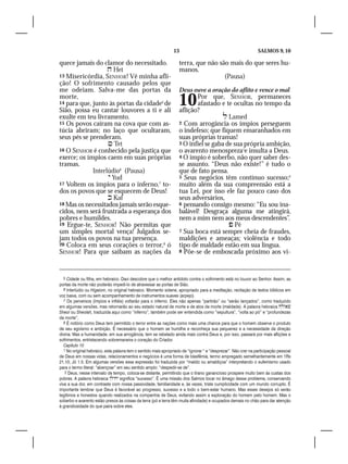 13                                              SALMOS 9, 10

quece jamais do clamor do necessitado.                             terra, que não são mais do que seres hu-
                    Het                                           manos.
13 Misericórdia, SENHOR! Vê minha afli-                                             (Pausa)
ção! O sofrimento causado pelos que
me odeiam. Salva-me das portas da                                  Deus ouve a oração do aflito e vence o mal
morte,
14 para que, junto às portas da cidade5 de
Sião, possa eu cantar louvores a ti e ali
                                                                   10     Por que, SENHOR, permaneces
                                                                          afastado e te ocultas no tempo da
                                                                   aflição?
exulte em teu livramento.                                                             Lamed
15 Os povos caíram na cova que com as-                             2 Com arrogância os ímpios perseguem
túcia abriram; no laço que ocultaram,                              o indefeso; que fiquem emaranhados em
seus pés se prenderam.                                             suas próprias tramas!
                    Tet                                           3 O infiel se gaba de sua própria ambição,
16 O SENHOR é conhecido pela justiça que                           o avarento menospreza1e insulta a Deus.
exerce; os ímpios caem em suas próprias                            4 O ímpio é soberbo, não quer saber des-
tramas.                                                            se assunto. “Deus não existe!” é tudo o
             Interlúdio6 (Pausa)                                   que de fato pensa.
                    Yud                                           5 Seus negócios têm contínuo sucesso;2
17 Voltem os ímpios para o inferno,7 to-                           muito além da sua compreensão está a
dos os povos que se esquecem de Deus!                              tua Lei, por isso ele faz pouco caso dos
                    Kaf                                           seus adversários,
18 Mas os necessitados jamais serão esque-                         6 pensando consigo mesmo: “Eu sou ina-
cidos, nem será frustrada a esperança dos                          balável! Desgraça alguma me atingirá,
pobres e humildes.                                                 nem a mim nem aos meus descendentes”.
19 Ergue-te, SENHOR! Não permitas que                                                   Pê
um simples mortal vença! Julgados se-                              7 Sua boca está sempre cheia de fraudes,
jam todos os povos na tua presença.                                maldições e ameaças; violência e todo
20 Coloca em seus corações o terror,8 ó                            tipo de maldade estão em sua língua.
SENHOR! Para que saibam as nações da                               8 Põe-se de emboscada próximo aos vi-




   5 Cidade ou filha, em hebraico. Davi descobre que o melhor antídoto contra o sofrimento está no louvor ao Senhor. Assim, as
portas da morte não poderão impedi-lo de atravessar as portas de Sião.
   6 Interlúdio ou Higaiom, no original hebraico. Momento solene, apropriado para a meditação, recitação de textos bíblicos em
voz baixa, com ou sem acompanhamento de instrumentos suaves (arpejo).
   7 Os perversos (ímpios e infiéis) voltarão para o inferno. Eles não apenas “partirão” ou “serão lançados”, como traduzido
em algumas versões, mas retornarão ao seu estado natural de morte e de atos de morte (maldade). A palavra hebraica 
Sheol ou Sheolah, traduzida aqui como “inferno”, também pode ser entendida como “sepultura”, “volta ao pó” e “profundezas
da morte”.
   8 É notório como Deus tem permitido o terror entre as nações como mais uma chance para que o homem observe o produto
de seu egoísmo e ambição. É necessário que o homem se humilhe e reconheça sua pequenez e a necessidade da direção
divina. Mas a humanidade, em sua arrogância, tem se rebelado ainda mais contra Deus e, por isso, passará por mais aflições e
sofrimentos, entristecendo sobremaneira o coração do Criador.
   Capítulo 10
   1 No original hebraico, esta palavra tem o sentido mais apropriado de “ignorar “ e “desprezar”. Não crer na participação pessoal
de Deus em nossas vidas, relacionamentos e negócios é uma forma de blasfêmia, termo empregado semelhantemente em 1Rs
21.10; Jó 1.5. Em algumas versões essa expressão foi traduzida por “maldiz ou amaldiçoa” interpretando o eufemismo usado
para o termo literal: “abençoar” em seu sentido amplo: “despedir-se de”.
    2 Deus, nesse intervalo de tempo, coloca-se distante, permitindo que o tirano ganancioso prospere muito bem às custas dos
pobres. A palavra hebraica  significa “sucesso”. É uma missão dos Salmos tocar no âmago desse problema, conservando
viva a sua dor, em contraste com nossa passividade, familiaridade e, às vezes, triste cumplicidade com um mundo corrupto. É
importante lembrar que Deus é favorável ao progresso, sucesso e a todo o bem-estar humano. Mas esses desejos só serão
legítimos e honestos quando realizados na companhia de Deus, evitando assim a exploração do homem pelo homem. Mas o
soberbo e avarento estão presos às coisas da terra (pó e terra têm muita afinidade) e ocupados demais no chão para dar atenção
à grandiosidade do que paira sobre eles.
 