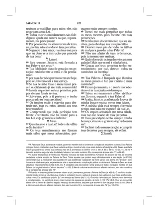 SALMOS 119                                                     122

truíram armadilhas para mim: eles não                                quanto estão sempre comigo.
respeitam a tua Lei.                                                 99 Tornei-me mais perspicaz que todos
86 Todos os teus mandamentos são fide-                               os meus mestres, pois meditei em tuas
dignos: ajuda-me contra os que, injusta-                             prescrições.
mente, me perseguem!                                                 100 Tenho mais discernimento que os an-
87 Por pouco não me eliminaram da terra,                             ciãos, pois obedeço aos teus preceitos.
eu, porém, não abandonei teus preceitos.                             101 Desviei meus pés de todas as trilhas
88 Segundo o teu amor, reanima-me para                               do mal para guardar a tua Palavra!
que eu observe a instrução que procede                               102 Não me afasto de tuas ordenanças,
de tua boca!                                                         pois tu mesmo me ensinas.
                  Lamed                                             103 Quão doces são os teus decretos ao meu
89 Para sempre, SENHOR, está firmada a                               paladar! Mais que o mel à minha boca.
tua Palavra nos céus.14                                              104 Graças aos teus preceitos tenho en-
90 Tua fidelidade dura de geração em ge-                             tendimento; por isso, detesto todos os
ração: estabeleceste a terra, e ela perma-                           caminhos da mentira!
nece;                                                                                    Nun
91 por tuas decisões permanecem até hoje,                            105 Tua Palavra é lâmpada que ilumina
pois o Universo está a teu serviço.                                  os meus passos e luz que clareia o meu
92 Se tua Lei não fosse o meu maior pra-                             caminho!16
zer, o sofrimento já me teria consumido!                             106 Fiz um juramento, e o confirmo: obe-
93 Jamais esquecerei os teus preceitos, pois                         decerei às tuas justas ordenanças.
por eles me fizeste reviver.                                         107 Estou extremamente aflito: vivifica-
94 Salva-me, pois a ti pertenço e tenho                              me, SENHOR, segundo a tua Palavra!
procurado os teus preceitos!                                         108 Aceita, SENHOR, as ofertas de louvor de
95 Os ímpios estão à espreita para des-                              minha boca e ensina-me os teus juízos.
truir-me, mas eu estou atento aos teus                               109 A minha vida está sempre correndo
testemunhos!                                                         perigo, mas não me esqueço da tua Lei.
96 Compreendi que toda perfeição tem                                 110 Os ímpios armaram-me uma cilada,
limite; entretanto, não há limite para a                             mas não me desviei de teus preceitos.
tua Lei, cuja grandeza é infinita!                                   111 Tuas prescrições serão sempre minha
                   Mem                                              herança; elas são a grande alegria do meu
97 Quanto amo a tua Lei! Sobre ela reflito                           ser!
o dia inteiro!15                                                     112 Inclinei todo o meu coração a cumprir
98 Os teus mandamentos me fizeram                                    teus decretos para sempre, até o fim.
mais sábio que meus adversários, por-                                                  Samek


   14 A Palavra de Deus, soberana e imutável, governa e mantém todo o Universo e a criação sob seu atento cuidado. Essa Palavra
(o Logos divino), mediante a qual Deus sustenta e dirige o mundo e tudo o que existe é eterna e fidedigna (v.90). Essa é a verdade
maior que garante ao crente sua confiança nas leis e promessas do Senhor (19.1-4; 33.4,6; 93.5; 96.10; 107.20; 147.15,18) 
Lamed é a décima segunda letra do alfabeto hebraico, tem valor numérico 30 e corresponde à nossa letra “L” (vv.89-96).
   15 A busca desesperada e frenética da Filosofia, na busca da razão da existência humana e do absurdo da vida, só encontra
verdadeira e plena solução na Palavra de Deus. Todos aqueles que podem reagir afirmativamente a esta seção (vv.97-104)
demonstram que já resolveram essa questão em suas existências e passaram da morte para a vida eterna. Os “anciãos” eram
homens de idade avançada, experientes na vida e, especialmente, na aplicação prática e cotidiana da Palavra de Deus em suas
atitudes e relacionamentos (v.102; Is 50.4-5). A verdadeira vida devocional é amar a Deus de todo o coração e meditar em sua
Palavra (no original hebraico “leis ou decretos” – v.103)  Mem é a décima terceira letra do alfabeto hebraico, tem valor numérico
40, e corresponde à nossa letra “M”.
   16 Quando as maiores glórias humanas voltam ao pó, permanece gloriosa a Palavra de Deus (Is 40.6-8). O sacrifício da obe-
diência lúcida, sincera e voluntária que produz o verdadeiro louvor e ações de graças é mais valioso do que todas as oferendas,
cultos e ritos. É o sacrifício do próprio “Eu” em devoção ao Senhor (Hb 13.15). O mundo é articulado por Satanás, seus demônios
e correligionários, no sentido de levar o maior número de pessoas ao pecado e à morte (v.110; 1Pe 5.8-9). Viver em comunhão
eterna com o Senhor é o destino (legado, herança) dos escolhidos, daqueles que acolhem o dom da graça divina (v.111)  Nun é
a décima quarta letra do alfabeto hebraico, tem valor numérico 50, e corresponde à nossa letra “N” (vv. 105-112).
 