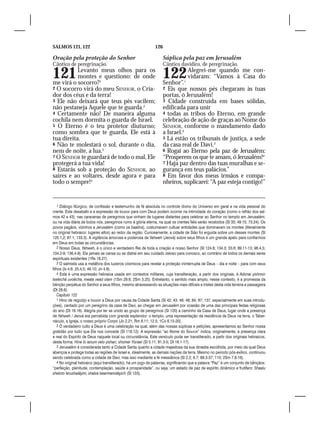 SALMOS 121, 122                                                126

Oração pela proteção do Senhor                                       Súplica pela paz em Jerusalém
Cântico de peregrinação.                                             Cântico davídico, de peregrinação.

121        Levanto meus olhos para os
           montes e questiono: de onde
me virá o socorro?1
                                                                     122
                                                                     Senhor”.1
                                                                                   Alegrei-me quando me con-
                                                                                   vidaram: “Vamos à Casa do
2 O socorro virá do meu SENHOR, o Cria-                              2 Eis que nossos pés chegaram às tuas
dor dos céus e da terra!                                             portas, ó Jerusalém!
3 Ele não deixará que teus pés vacilem;                              3 Cidade construída em bases sólidas,
não pestaneja Aquele que te guarda.2                                 edificada para unir
4 Certamente não! De maneira alguma                                  4 todas as tribos do Eterno, em grande
cochila nem dormita o guarda de Israel.                              celebração de ação de graças ao Nome do
5 O Eterno é o teu protetor diuturno;                                SENHOR, conforme o mandamento dado
como sombra que te guarda, Ele está à                                a Israel.2
tua direita.                                                         5 Lá estão os tribunais de justiça, a sede
6 Não te molestará o sol, durante o dia,                             da casa real de Davi.3
nem de noite, a lua.3                                                6 Rogai ao Eterno pela paz de Jerusalém:
7 O SENHOR te guardará de todo o mal, Ele                            “Prosperem os que te amam, ó Jerusalém!4
protegerá a tua vida!                                                7 Haja paz dentro das tuas muralhas e se-
8 Estarás sob a proteção do SENHOR, ao                               gurança em teus palácios.”
saíres e ao voltares, desde agora e para                             8 Em favor dos meus irmãos e compa-
todo o sempre!4                                                      nheiros, suplicarei: “A paz esteja contigo!”


    1 Diálogo litúrgico, de confissão e testemunho de fé absoluta no controle divino do Universo em geral e na vida pessoal do
crente. Este desabafo e a expressão de louvor para com Deus podem ocorrer na intimidade do coração (como o refrão dos sal-
mos 42 e 43); nas caravanas de peregrinos que vinham de lugares distantes para celebrar ao Senhor no templo em Jerusalém;
ou na vida diária de todos nós, peregrinos rumo à glória eterna, na qual os crentes fiéis serão recebidos (Sl 33; 49.15; 73.24). Os
povos pagãos, vizinhos a Jerusalém (como os baalins), costumavam cultuar entidades que dominavam os montes (literalmente
no original hebraico: lugares altos) ao redor da região. Curiosamente, a cidade de Sião foi erguida sobre um desses montes (Sl
125.1,2; 87.1; 133.3). A vigilância amorosa e poderosa de Yahweh (Jeová) sobre seus filhos é um grande apelo para confiarmos
em Deus em todas as circunstâncias.
    2 Nosso Deus, Yahweh, é o único e verdadeiro Rei de toda a criação e nosso Senhor (Sl 124.8; 134.3; 33.6; 89.11-13; 96.4,5;
104.2-9; 136.4-9). Ele jamais se cansa ou se distrai em seu cuidado zeloso para conosco, ao contrário de todos os demais seres
espirituais existentes (1Rs 18.27).
    3 O salmista usa a metáfora dos luzeiros cósmicos para revelar a proteção ininterrupta de Deus – dia e noite – para com seus
filhos (Is 4.6; 25.4,5; 49.10; Jn 4.8).
    4 Esta é uma expressão hebraica usada em contextos militares, cuja transliteração, a partir dos originais, é Adonai yishmor
tsetechá uvoêcha, meata vead olam (1Sm 29.6; 2Sm 3.25). Entretanto, o sentido mais amplo, nesse contexto, é a promessa da
bênção perpétua do Senhor a seus filhos, mesmo atravessando as situações mais difíceis e tristes desta vida terrena e passageira
(Dt 28.6).
    Capítulo 122
    1 Hino de regozijo e louvor a Deus por causa da Cidade Santa (Sl 42; 43; 46; 48; 84; 87; 137, especialmente em suas introdu-
ções), cantado por um peregrino da casa de Davi, ao chegar em Jerusalém por ocasião de uma das principais festas religiosas
do ano (Dt 16.16). Alegria por ter se unido ao grupo de peregrinos (Sl 120) a caminho da Casa de Deus, lugar onde a presença
de Yahweh / Jeová era percebida com grande esplendor: o templo, uma representação da residência de Deus na terra, o Taber-
náculo, a Igreja, o nosso próprio Corpo (Jo 2.21; Rm 8.11; 12.5; 1Co 6.15-20).
    2 O verdadeiro culto a Deus é uma celebração na qual, além das nossas súplicas e petições, apresentamos ao Senhor nossa
gratidão por tudo que Ele nos concede (Sl 116.12). A expressão “ao Nome do Senhor” indica, originalmente, a presença clara
e real do Espírito de Deus naquele local ou circunstância. Este versículo pode ser transliterado, a partir dos originais hebraicos,
desta forma: Hine lo ianum velo yishan, shomer Yisrael (Sl 5.11; 81.3-5; Dt 16.1-17).
    3 Jerusalém é considerada tanto a Cidade Santa quanto a cidade majestosa da sua dinastia escolhida, por meio da qual Deus
abençoa e protege todas as regiões de Israel e, idealmente, as demais nações da terra. Mesmo no período pós-exílico, continuou
sendo celebrada como a cidade de Davi, mas isso mediante a fé messiânica (Sl 2.2; 6.7; 89.3-37; 110; 2Sm 7.8-16).
    4 No original hebraico (aqui transliterado), há um jogo de palavras, significando que a palavra “Paz” é um conjunto de bênçãos:
“perfeição, plenitude, contemplação, saúde e prosperidade”, ou seja, um estado de paz de espírito dinâmico e frutífero: Shaalu
shelom Ierushaláyim, shalva bearmenotáyich (Sl 133).
 