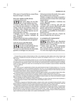 127                                           SALMOS 122–125

9 Por amor à Casa do Eterno, nosso Deus,                             3 eles já nos teriam devorado vivos, quan-
buscarei sempre o teu bem.                                           do se enfureceram contra nós.
                                                                     4 Então, as águas nos teriam arrastado e
Prece por rápido auxílio divino                                      furiosas torrentes teriam feito submergir
Cântico de peregrinação.                                             nossas almas.2
123       Ergo meus olhos em tua dire-
          ção, a ti que habitas nos céus.1
2 Como os olhos dos servos estão aten-
                                                                     5 Sim, águas profundas e violentas nos
                                                                     teriam afogado!
                                                                     6 Bendito seja o SENHOR, que não nos
tos à mão de seus senhores, e os olhos da                            entregou para sermos dilacerados pelas
criada, à mão de sua senhora, assim nos-                             presas e garras ferinas do inimigo.3
sos olhos estão voltados para o SENHOR,                              7 Como um pássaro, escapamos da cilada
nosso Deus, até que Ele expresse sua mi-                             do caçador; a armadilha foi destruída e
sericórdia para conosco.                                             ficamos livres!
3 Piedade, SENHOR! Tem compaixão de                                  8 O nosso socorro está em o Nome do
nós! Porquanto estamos cansados de                                   Eterno criador do céu e da terra.4
tanto desprezo.
4 Estamos fartos de tanta zombaria dos so-                           A verdadeira fé é indestrutível
berbos e da humilhação dos arrogantes!2                              Cântico de peregrinação.

Ação de graças pela liberdade
Um cântico davídico de peregrinação.
                                                                     125       Todos aqueles que depositam
                                                                               absoluta fé no Eterno são ina-
                                                                     baláveis como o monte Sião.1

124       Se o SENHOR não estivesse do nos-
          so lado, que Israel o repita:1
2 Se o SENHOR não estivesse do nosso lado,
                                                                     2 Assim como um colar de montanhas
                                                                     que cerca Jerusalém, a proteção do SE-
                                                                     NHOR envolve seu povo eternamente.2
quando os inimigos nos atacaram,                                     3 O cetro dos ímpios não prevalecerá so-




   1 O mesmo Deus que reside no templo terrestre, em Sião, e nos corações dos crentes, habita os céus e todo o Universo. Sua
misericórdia e compaixão são ricas para com todos que o buscam com humildade e fé (Sl 2.4; 9.11; 11.4; 80.1; 99.1; 113.5;
122.5; 132.14).
   2 Desprezo será uma das mais terríveis punições com que, no Juízo Final, Deus castigará as pessoas incrédulas (Mt 5.29; Lc
12.5; 2Pe 2.4; Ap 20.14). É um dos sofrimentos mais cruéis que um ser humano pode padecer. Especialmente quando é despreza-
do injustamente por seus parentes e amigos. O povo de Israel viveu historicamente vários momentos de desprezo e humilhação;
contudo, de todos o Senhor livrou Israel, como na reconstrução dos muros de Jerusalém na época de Esdras e Neemias (Ne
2.19; 4.1-9 e capítulo 6).
   Capítulo 124
   1 Um cântico de louvor e agradecimento ao Senhor pelo grande livramento de Israel. Um levita proclama os vv. 1-5 e, em se-
guida, a congregação ou um grupo de adoradores responde por meio dos vv. 5-8. Uma seqüência apropriada para o Sl 123. Um
salmo considerado davídico por causa dos ecos observados em outras composições de Davi (Sl 18; 69). Israel deve reconhecer
que somente o Senhor Yahweh o salvou (e salva) da total destruição (Sl 20.7; 94.17).
   2 É interessante lembrar que as grandes civilizações e potências pagãs do passado, como os impérios do Egito, Assíria e Babi-
lônia, sempre prometeram inundar as terras do povo de Deus e afogá-lo no próprio sangue (Sl 32.6; 49.14; 69.1,2).
   3 A preservação nacional de Israel sempre foi considerada uma prova evidente do amor leal e da aliança imutável de Deus
para com seu povo. Um antegozo da salvação eterna. A metáfora do pequeno pássaro que é liberto das armadilhas do caçador
refere-se à libertação de Israel das garras do cativeiro babilônico.
   4 Como grand finale, temos a maravilhosa confissão da congregação, em uníssono. Este verso pode ser assim transliterado, a
partir dos manuscritos em hebraico: Ezrênu beshem Adonai, osse shamáyim vaárets. (Sl 121.2).
   Capítulo 125
   1 A grandeza e a segurança da Cidade Santa inspiram o peregrino levita a cantar, nas liturgias do tempo pós-exílico, sobre a
eterna e indestrutível confiança do crente (Gl 4.24-26). Este versículo, incorporando o subtítulo, pode ser transliterado, a partir dos
originais hebraicos, da seguinte forma: Shir hamaalot, habotechim badonai, kehar Tsión lo yimot, leolam ieshev.
   2 A Igreja Cristã de hoje faz bem em refletir sobre o significado da antiga expressão hebraica “povo de Deus”. As características
dos crentes não se limitam às bênçãos que recebem do Senhor, mas igualmente a um caráter ilibado, fervoroso, piedoso e abso-
lutamente honesto. Por isso, as Escrituras os comparam aos “que fazem o bem”, “justos”, “que têm coração íntegro” (Sl 34.8-14;
46 e 48). Ainda que Jerusalém não esteja cercada por grandes picos, os escritores bíblicos sempre se referiram poeticamente à
região montanhosa que circunda a cidade, como o próprio monte Sião (2Rs 6.17; Zc 2.5).
 