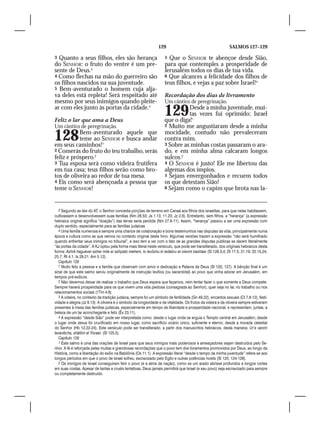 129                                          SALMOS 127–129

3 Quanto a seus filhos, eles são herança                             5 Que o SENHOR te abençoe desde Sião,
do SENHOR: o fruto do ventre é um pre-                               para que contemples a prosperidade de
sente de Deus.3                                                      Jerusalém todos os dias de tua vida.
4 Como flechas na mão do guerreiro são                               6 Que alcances a felicidade dos filhos de
os filhos nascidos na sua juventude.                                 teus filhos, e vejas a paz sobre Israel!4
5 Bem-aventurado o homem cuja alja-
va deles está repleta! Será respeitado até                           Recordação dos dias de livramento
mesmo por seus inimigos quando pleite-                               Um cântico de peregrinação.
ar com eles junto às portas da cidade.4

Feliz o lar que ama a Deus
                                                                     129       Desde a minha juventude, mui-
                                                                               tas vezes fui oprimido; Israel
                                                                     que o diga!1
Um cântico de peregrinação.                                          2 Muito me angustiaram desde a minha


128        Bem-aventurado aquele que
           teme ao SENHOR e busca andar
em seus caminhos!1
                                                                     mocidade, contudo não prevaleceram
                                                                     contra mim.
                                                                     3 Sobre as minhas costas passaram o ara-
2 Comerás do fruto do teu trabalho, serás                            do, e em minha alma calcaram longos
feliz e próspero.2                                                   sulcos.2
3 Tua esposa será como videira frutífera                             4 O SENHOR é justo! Ele me libertou das
em tua casa; teus filhos serão como bro-                             algemas dos ímpios.
tos de oliveira ao redor de tua mesa.                                5 Sejam envergonhados e recuem todos
4 Eis como será abençoada a pessoa que                               os que detestam Sião!
teme o SENHOR!                                                       6 Sejam como o capim que brota nas la-




   3 Segundo as leis do AT, o Senhor concedia porções de terreno em Canaã aos filhos dos israelitas, para que nelas habitassem,
cultivassem e desenvolvessem suas famílias (Nm 26.53; Js 1.13; 11.23; Jz 2.6). Entretanto, sem filhos, a “herança” (a expressão
hebraica original significa “doação”) das terras seria perdida (Nm 27.8-11). Assim, “herança” passou a ser uma expressão com
duplo sentido, especialmente para as famílias judaicas.
   4 Uma família numerosa é sempre uma chance de colaboração e bons testemunhos nas disputas da vida, principalmente numa
época e cultura como as que vemos no contexto original deste hino. Algumas versões trazem a expressão “não será humilhado
quando enfrentar seus inimigos no tribunal”, e isso tem a ver com o fato de as grandes disputas públicas se darem literalmente
“às portas da cidade”. A KJ optou pela forma mais literal neste versículo, que pode ser transliterado, dos originais hebraicos desta
forma: Ashrê haguéver asher mile er ashpato mehem, lo ievôshu ki iedabru et oievim basháar (Sl 128.3,4; Dt 17.5; 21.19; 22.15,24;
25.7; Rt 4.1; Is 29.21; Am 5.12).
   Capítulo 128
   1 Muito feliz a pessoa e a família que observam com amor e dedicação a Palavra de Deus (Sl 120; 127). A bênção final é um
sinal de que este salmo serviu originalmente de instrução levítica (ou sacerdotal) ao povo que vinha adorar em Jerusalém, em
tempos pré-exílicos.
   2 Não devemos deixar de realizar o trabalho que Deus espera que façamos, nem tentar fazer o que somente a Deus compete.
Sempre haverá prosperidade para os que vivem uma vida piedosa (consagrada ao Senhor), quer seja no lar, no trabalho ou nos
relacionamentos sociais (1Tm 4.8).
   3 A videira, no contexto da tradição judaica, sempre foi um símbolo de fertilidade (Gn 49.22), encantos sexuais (Ct 7.8-12), festi-
vidade e alegria (Jz 9.13). A oliveira é o símbolo da longevidade e da vitalidade. Os frutos da videira e da oliveira sempre estiveram
presentes à mesa das famílias judaicas, especialmente em tempo de liberdade e prosperidade nacional, e representam, juntas, a
beleza de um lar aconchegante e feliz (Êx 23.11).
   4 A expressão “desde Sião” pode ser interpretada como: desde o lugar onde se erguia o Templo central em Jerusalém; desde
o lugar onde Jesus foi crucificado em nosso lugar, como sacrifício vicário único, suficiente e eterno; desde a morada celestial
do Senhor (Hb 12.22-24). Este versículo pode ser transliterado, a partir dos manuscritos hebraicos, desta maneira: Ur’e vanim
levanêcha, shãlôm al Yisrael. (Sl 125.5).
   Capítulo 129
   1 Este salmo é uma das orações de Israel para que seus inimigos mais poderosos e ameaçadores sejam destruídos pelo Se-
nhor. A fé é reforçada pelas muitas e grandiosas recordações que o povo tem dos livramentos promovidos por Deus, ao longo da
História, como a libertação do exílio na Babilônia (Os 11.1). A expressão literal “desde o tempo da minha juventude” refere-se aos
longos períodos em que o povo de Israel sofreu, escravizado pelo Egito e outras potências hostis (Sl 120; 124-128).
   2 Os inimigos de Israel conseguiram ferir o povo (e a alma da nação), como se um arado abrisse profundos e longos cortes
em suas costas. Apesar de tantas e cruéis tentativas, Deus jamais permitirá que Israel (e seu povo) seja escravizado para sempre
ou completamente destruído.
 