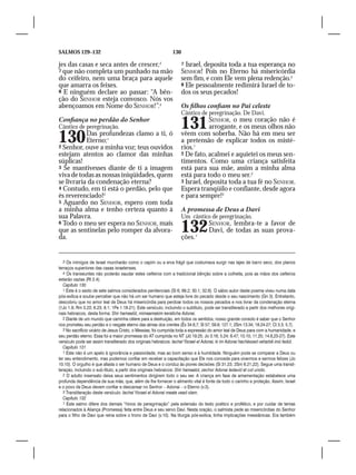 SALMOS 129–132                                                  130

jes das casas e seca antes de crescer,3                               7 Israel, deposita toda a tua esperança no
7 que não completa um punhado na mão                                  SENHOR! Pois no Eterno há misericórdia
do ceifeiro, nem uma braça para aquele                                sem fim, e com Ele vem plena redenção.3
que amarra os feixes.                                                 8 Ele pessoalmente redimirá Israel de to-
8 E ninguém declare ao passar: “A bên-                                dos os seus pecados!
ção do SENHOR esteja convosco. Nós vos
abençoamos em Nome do SENHOR!”.4                                      Os filhos confiam no Pai celeste
                                                                      Cântico de peregrinação. De Davi.
Confiança no perdão do Senhor
Cântico de peregrinação.                                              131         SENHOR, o meu coração não é
                                                                                  arrogante, e os meus olhos não

130        Das profundezas clamo a ti, ó
           Eterno;1
2 Senhor, ouve a minha voz; teus ouvidos
                                                                      vêem com soberba. Não há em meu ser
                                                                      a pretensão de explicar todos os misté-
                                                                      rios.1
estejam atentos ao clamor das minhas                                  2 De fato, acalmei e aquietei os meus sen-
súplicas!                                                             timentos. Como uma criança satisfeita
3 Se mantivesses diante de ti a imagem                                está para sua mãe, assim a minha alma
viva de todas as nossas iniqüidades, quem                             está para todo o meu ser.2
se livraria da condenação eterna?                                     3 Israel, deposita toda a tua fé no SENHOR.
4 Contudo, em ti está o perdão, pelo que                              Espera tranqüilo e confiante, desde agora
és reverenciado!2                                                     e para sempre!3
5 Aguardo no SENHOR, espero com toda
a minha alma e tenho certeza quanto à                                 A promessa de Deus a Davi
sua Palavra.                                                          Um cântico de peregrinação.
6 Todo o meu ser espera no SENHOR, mais
que as sentinelas pelo romper da alvora-
da.
                                                                      132
                                                                      ções.1
                                                                                     SENHOR, lembra-te a favor de
                                                                                     Davi, de todas as suas prova-



   3 Os inimigos de Israel murcharão como o capim ou a erva frágil que costumava surgir nas lajes de barro seco, dos planos
terraços superiores das casas israelenses.
   4 Os transeuntes não poderão saudar estes ceifeiros com a tradicional bênção sobre a colheita, pois as mãos dos ceifeiros
estarão vazias (Rt 2.4).
   Capítulo 130
   1 Este é o sexto de sete salmos considerados penitenciais (Sl 6; 69.2; 30.1; 32.6). O sábio autor deste poema viveu numa data
pós-exílica e soube perceber que não há um ser humano que esteja livre do pecado desde o seu nascimento (Gn 3). Entretanto,
descobriu que no amor leal de Deus há misericórdia para perdoar todos os nossos pecados e nos livrar da condenação eterna
(1Jo 1.9; Rm 3.23; 6.23; 8.1; 1Pe 1.18-21). Este versículo, incluindo o subtítulo, pode ser transliterado a partir dos melhores origi-
nais hebraicos, desta forma: Shir hamaalót, mimaamakim keratícha Adonai.
   2 Diante de um mundo que caminha célere para a destruição, em todos os sentidos, nosso grande consolo é saber que o Senhor
nos prometeu seu perdão e o resgate eterno das almas dos crentes (Êx 34.6,7; Sl 57; 59.9; 127.1; 2Sm 13.34; 18.24-27; Ct 3.3; 5.7).
   3 No sacrifício vicário de Jesus Cristo, o Messias, foi cumprida toda a expressão do amor leal de Deus para com a humanidade, e
seu perdão eterno. Essa foi a maior promessa do AT cumprida no NT (Jó 19.25; Jo 3.16; 5.24; 6.47; 10.10; 11.25; 14.6,23-27). Este
versículo pode ser assim transliterado dos originais hebraicos: Iachel Yisrael el Adonai, ki im Adonai hachéssed veharbê imó fedút.
   Capítulo 131
   1 Este não é um apelo à ignorância e passividade, mas ao bom senso e à humildade. Ninguém pode se comparar a Deus ou
ter seu entendimento, mas podemos confiar em receber a capacitação que Ele nos concede para vivermos e sermos felizes (Jo
10.10). O orgulho é que afasta o ser humano de Deus e o conduz às piores decisões (Sl 31.23; 2Sm 6.21,22). Segue uma transli-
teração, incluindo o sub-título, a partir dos originais hebraicos: Shir hamaalot, zechor Adonai ledavid et col unoto.
   2 O adulto insensato deixa seus sentimentos dirigirem todo o seu ser. A criança em fase de amamentação estabelece uma
profunda dependência de sua mãe, que, além de lhe fornecer o alimento vital é fonte de todo o carinho e proteção. Assim, Israel
e o povo de Deus devem confiar e descansar no Senhor – Adonai – o Eterno (v.3).
   3 Transliteração deste versículo: Iachel Yisrael el Adonai meata vead olam.
   Capítulo 132
   1 Este salmo difere dos demais “hinos de peregrinação” pela extensão do texto poético e profético, e por cuidar de temas
relacionados à Aliança (Promessa) feita entre Deus e seu servo Davi. Nesta oração, o salmista pede as misericórdias do Senhor
para o filho de Davi que reina sobre o trono de Davi (v.10). Na liturgia pós-exílica, tinha implicações messiânicas. Era também
 