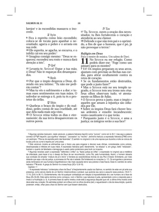 SALMOS 10, 11                                                  14

larejos3 e às escondidas massacra o ino-                                               Tav
cente.                                                              17 Tu, SENHOR, ouves a oração dos neces-
                    Ayin                                           sitados; tu lhes fortalecerás o coração e
9 Fica à espreita como leão escondido;                              atenderás ao seu clamor.
coloca-se de tocaia para apanhar o ne-                              18 Defende o que não tem pai e o oprimi-
cessitado; agarra o pobre e o arrasta em                            do, a fim de que o homem, que é pó, já
sua rede.                                                           não provoque o terror.5
10 Ele espreita, se agacha, se encurva, e o
infeliz cai em seu poder.4                                          Refúgio em Deus
11 Imagina consigo mesmo: “Deus se es-                              Para o mestre de música. Um salmo de Davi.
queceu; escondeu seu rosto e nunca dará
atenção a isto”.
                     Qof
                                                                    11      No SENHOR eu me refugio. Como
                                                                            podeis dizer-me: “Foge como um
                                                                    pássaro para os montes?
12 Levanta-te, SENHOR! Ergue a tua mão,                             2 Vê! Os ímpios preparam os seus arcos,
ó Deus! Não te esqueças dos desampara-                              ajustam com precisão as flechas nas cor-
dos.                                                                das, para atirar ocultamente contra os
                    Resh                                           retos de coração.
13 Por que o ímpio despreza a Deus, di-                             3 Se os fundamentos estão destruídos,
zendo em seu íntimo: “Tu não me pedi-                               que pode o justo fazer?”
rás contas”?                                                        4 Mas o SENHOR está no seu templo sa-
14 Mas tu vês o sofrimento e a dor; e to-                           grado, o SENHOR tem seu trono nos céus.
mas esses sentimentos em tuas mãos. O                               Seus olhos observam tudo; vê atenta-
sofredor se entrega a ti, pois tu és o pro-                         mente os filhos de Adão.
tetor do órfão.                                                     5 O SENHOR prova o justo, mas o ímpio e
                    Shin                                           aqueles que amam a injustiça são odia-
15 Quebras o braço do ímpio e do mal-                               dos por Ele.
doso, pedes contas de sua crueldade, até                            6 Sobre os ímpios Deus fará chover bra-
que dela nada mais seja visto.                                      sas ardentes e enxofre incandescente;
16 O SENHOR reina todos os dias e eter-                             vento causticante é o que terão.
namente; da sua terra desapareceram os                              7 Porquanto justo é o SENHOR, e ama a
outros povos.                                                       justiça; os íntegros verão a sua face!1


   3 Algumas versões traduzem, neste versículo, a palavra hebraica haçirîm como “juncos”, como em Is 35.7, mas aqui a palavra
correta é  haçerîm, que significa “vilarejos”, “povoados” ou “recinto”. Jerônimo traduziu a expressão hebraica  como
um particípio: “Põe-se de espreita perto das fazendas”. O sentido no original é o de uma raposa que durante a noite se coloca de
tocaia junto ao curral e espera por uma presa.
   4 Este versículo mostra as artimanhas que o tirano usa para enganar e devorar suas vítimas, consideradas como pobres,
desamparadas e infelizes em suas mãos. A expressão hebraica qerê, literalmente, “se rebaixa” e, em grego, ketib “rebaixado”,
ilustram o quanto de falsidade e demagogia é usado pelos poderosos para iludir os incautos.
   5 Algumas revisões usam a expressão “defendes o órfão” ou “fazes justiça ao órfão”; a expressão no original usa a metáfora
da orfandade, para trazer à luz o desejo de Deus de ser reconhecido, como Pai, pela humanidade. Assim, o homem deixaria
sua condição de simples “criatura de pó e terra” e herdaria as características divinas do seu Pai e Criador. Entretanto, por mais
distante que seja o dia da justiça, a promessa do Pai não é adiada: Ele fortalecerá os corações (v. 17). Os arrogantes e perversos
serão lembrados em sua humana insignificância e não mais causarão terror aos pobres e mais fracos. Esse é o sentido do verbo
hebraico  arots. A graça do Senhor é a nossa força (2Co 12.8-10).
   Capítulo 11
    1 A expressão hebraica “contemplar a face de Deus” é freqüentemente usada nos Salmos, no sentido de estar em pé ante sua
presença, como servos diante de um Senhor misericordioso e amável, que autoriza seu servo a assumir essa postura. (16.8-11;
17.15; 23.6; Is 38.11). Evidentemente, não há qualquer contradição em relação à impossibilidade de o ser humano ver a face de
Deus (Êx 33.20). Este salmo termina como começou: com o Senhor, cuja natureza é justa, apresentado como a resposta para o
medo e a frustração (v. 3). A primeira frase do salmo revelou onde está a segurança daquele que crê; a última linha mostra onde
deve estar seu coração. Os salmistas podiam ver a Deus com os olhos da alma (ser), e aguardavam o dia da ressurreição, quando
poderiam, então, olhar para a face do Senhor sem que fossem destruídos.
 
