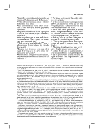 131                                               SALMOS 132

2 Como fez votos solenes e juramentos ao                            10 Por amor ao teu servo Davi, não rejei-
Eterno, o Poderoso de Jacó, declarando:2                            tes o teu ungido.6
3 “Não entrarei na minha tenda e não me                             11 O SENHOR determinou uma promessa
deitarei no meu leito;                                              a Davi, um juramento firme que Ele não
4 não permitirei que meus olhos conci-                              revogará jamais: “Estabelecerei um dos
liem o sono nem que minhas pálpebras                                teus descendentes no teu trono.
repousem,                                                           12 Se os teus filhos guardarem a minha
5 enquanto não encontrar um lugar para                              aliança e as prescrições que Eu lhes ensi-
o SENHOR, uma habitação para o Podero-                              no, também os filhos deles se assentarão
so de Jacó”.                                                        no teu trono por toda a eternidade!”7
6 Ouvimos falar que a arca poderia ser                              13 Pois o SENHOR escolheu Sião com a
encontrada em Efrata, mas a encontra-                               vontade de constituí-la sua morada:
mos nos campos de Jaar:3                                            14 “Este será sempre o lugar do meu re-
7 “Entremos na sua habitação! Vinde e                               pouso, ali residirei, porque assim Eu o
adoremos ao Senhor diante do estrado                                desejei.
de seus pés!                                                        15 Abençoarei copiosamente suas provi-
8 Levanta-te, ó SENHOR, e vem para o teu                            sões e de pão saciarei seus pobres.8
lugar de repouso, tu e a arca onde res-                             16 Vestirei de salvação os seus sacerdotes, e
plandece a tua Glória!4                                             seus fiéis a celebrarão com grande júbilo!
9 Vistam-se de justiça os teus sacerdotes,                          17 Lá eu promoverei o renascimento do
e rejubilem-se com cânticos de louvor os                            vigor de Davi e farei resplandecer a Luz
teus fiéis!”5                                                       do meu Ungido.9


usado nos rituais de coroação dos reis davídicos (Sl 2; 20.3; 72; 110; 1Rs 11.12,13; 15.4,5; 2Cr 6.41,42). Muitas dificuldades foram
vencidas na conquista de Jerusalém como cidade do Templo (2Sm 5.6-8). A expressão “voto” é usada no sentido de “abnegação”
(vv.2-5; Nm 30.13).
   2 Jacó é um dos sinônimos de Israel (Gn 32.28; 2Sm 6 e 7). Este versículo pode ser transliterado, a partir dos manuscritos
hebraicos, desta maneira: Asher nishba ladonai, nadar laavir Iaacov.
   3 Este trecho do salmo refere-se à parte do salmo que o povo cantava depois da oração do líder do coro ou sacerdote. Efrata é
uma região localizada ao redor de Belém, cidade onde nasceu o rei Davi e morou Abinadabe sob a guarda de quem a arca ficou
durante vinte anos (1Sm 7.1; Rt 4.11; Mq 5.2). Campina do Bosque, Campos de Jaar ou Quireate-Jearim designa um distrito do
território de Judá (2Sm 6.2-5).
   4 Considerando que a poesia hebraica costuma omitir palavras introdutórias, como “dizendo”, por exemplo, os vv.8,9 podem
ser compreendidos como declarações que emanam dos fiéis adoradores (Sl 24). Depois de acompanhar seu povo pelo deserto,
habitando num tabernáculo (uma tenda) que se movia rotineiramente, agora o Templo oferece a imagem da centralidade do trono
e do descanso (2Sm 7.6; 1Cr 28.2). Assim como a terra prometida foi o lugar do repouso ao final de longo período de peregrina-
ções e lutas (Nm 10.33; Js 1.13; Mq 2.10).
   5 Os sacerdotes (no NT, todos os crentes sinceros em Cristo – 1Pe 2.9) devem ser exemplos de uma vida reta (Jó 29.14; Pv
31.25). Considerando que no v.16 a palavra hebraica original, correspondente, é “salvação”, mesma expressão usada pelo
autor de Crônicas ao citar este texto (2Cr 6.41), e que “salvação” e “retidão” são palavras, em alguns casos, decorrentes e
sinônimas, conclui-se que há uma evidente referência à “justiça” de Deus que produz a “salvação” (livramento) do seu povo
(Sl 4.1-3).
   6 Os vv.8-10 foram incorporados à oração dedicatória do rei Salomão, filho de Davi e Bate-Seba (2Sm 12.24; 2Cr 6.41,42). A
oração pessoal do rei “teu ungido”, que apela a Deus por amor de seu antepassado Davi, que era um homem temente ao Senhor.
Da mesma forma, o cristão ora em o Nome de Cristo, “o Ungido”, o modelo e predecessor de cada filho de Deus.
   7 Em várias passagens bíblicas, as “promessas” que Deus fez a Davi, recebem o nome de “alianças”, todas firmadas e cele-
bradas com “juramentos” (Sl 89.3,28,34,39; 2Sm 23.5; Is 55.3; Sl 110.4). A “Aliança no Sinai” era um conjunto de “estatutos ou
prescrições” a que todos os israelenses e seus filhos deviam obedecer em todas as épocas (1Sm 10.25; 1Rs 2.3,4).
   8 A verdadeira prosperidade de uma nação é avaliada pela quantidade de seus pobres que passam a viver confortavelmente,
e não por um pequeno grupo de ricos que se tornam ainda mais ricos, arrogantes e dominadores. Deus elegeu Sião (Jerusalém)
como sua cidade santa e habitação na terra (v.13). Os desejos de Davi se harmonizaram à vontade do Senhor (Sl 78.68; Dt 12.5-
14). O povo de Deus encontrará pleno descanso, quando o Senhor estiver definitivamente entronizado e reverenciado em seu
trono em Israel (Dt 12.9; Js 1.13; 1Rs 5.4).
   9 A expressão literal hebraica “chifre”, neste versículo significa “glória” ou “vigor”. A descendência de Davi florescerá como um
ramo forte que, no tempo certo, brota da velha videira (1Rs 11.36). Este versículo pode ser transliterado, a partir dos manuscritos
hebraicos desta maneira: Sham atsmíach keren ledavid, aráchti ner limshichi.
 