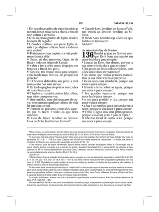 133                                         SALMOS 135, 136

7 Ele, que dos confins da terra faz subir as                       20 Casa de Levi, bendizei ao SENHOR! Vós,
nuvens, fez os raios para a chuva, e tira de                       que temeis ao SENHOR, bendizei ao SE-
seus antros a ventania.                                            NHOR.
8 Feriu os primogênitos do Egito, desde o                          21 Desde Sião, bendito seja o SENHOR que
homem até o gado.3                                                 habita em Jerusalém!
9 O Senhor realizou, em pleno Egito, si-                           Aleluia!5
nais e prodígios contra o faraó e todos os
seus sábios!                                                       As misericórdias do Senhor
10 Feriu numerosas nações, e a reis pode-
rosos tirou a vida:
11 Seam, rei dos amorreus, Ogue, rei de
                                                                   136        Rendei graças ao SENHOR por-
                                                                              que Ele é bom, porquanto seu
                                                                   amor leal dura para sempre.1
Basã e todos os reinos de Canaã;                                   2 Louvai ao Deus dos deuses, porque a
12 e deu a terra deles como despojos, em                           sua misericórdia dura para sempre.2
herança a Israel, seu povo.                                        3 Dai graças ao SENHOR dos senhores, pois
13 SENHOR, teu Nome dura para sempre,                              o seu amor dura eternamente!
e tua lembrança, SENHOR, de geração em                             4 Ao único que realiza grandes maravi-
geração!                                                           lhas. A sua misericórdia é perpétua:
14 O SENHOR defenderá seu povo, e terá                             5 fez os céus com sabedoria, porque seu
compaixão dos seus servos.                                         amor é para sempre,
15 Os ídolos pagãos são prata e ouro, obra                         6 firmou a terra sobre as águas, porque
de mãos humanas:                                                   seu amor é para sempre.3
16 Têm boca, mas não podem falar, olhos,                           7 Fez grandes luminares: porque seu
mas não conseguem ver;                                             amor leal é para sempre,
17 têm ouvidos, mas são incapazes de ou-                           8 o sol, para presidir o dia, porque seu
vir, nem mesmo qualquer alento de vida                             amor é para sempre,
há em seus corpos.                                                 9 a lua e as estrelas, para comandarem a
18 Tornem-se, portanto, como eles, aque-                           noite, porque o seu amor é para sempre.
les que os fazem e todos os que neles                              10 Feriu o Egito nos seus primogênitos,
confiam!                                                           porque seu amor justo é para sempre,4
19 Casa de Israel, bendizei ao SENHOR;                             11 libertou Israel do meio deles, porque
Casa de Arão, bendizei ao SENHOR!4                                 seu amor é para sempre,


   3 Deus revelou seu poder sobre a terra do Egito e seu amor leal para com Israel. As terras dos reis pagãos foram arrancadas de
suas mãos e entregues, como herança, ao povo de Deus (Êx 7 a 14; Nm 21.21-35 e todo o livro de Josué).
   4 A expressão hebraica original “Casa de Israel” refere-se ao grupo dos israelitas. Os membros da “Casa de Arão” são todos os
sacerdotes (Sl 115.9-11; 118.2-4); e os da “Casa de Levi” formam uma classe especial de “adoradores” – os levitas, que tinham o
ministério de oferecer seus serviços não sacerdotais ao templo (Sl 134.1,2).
   5 Este versículo pode ser assim transliterado: Baruch Adonai mitsión, shochen Ierushaláyim, halelu lá. Convocação final ao
louvor, dirigida a todos os crentes que se reúnem no templo. Jerusalém (Ierushaláyim) foi o grande centro da adoração a Deus
(Yahweh) no AT. Foi nessa cidade também que Jesus Cristo, o Messias, morreu e ressuscitou, motivo do louvor eterno de todos
os que verdadeiramente amam ao Senhor (Mq 4.2; Rm 10.4).
   Capítulo 136
   1 O líder levítico dirigia a recitação litúrgica deste salmo, enquanto um coro de adoradores respondia no refrão (1Cr 16.41; 2Cr
5.13; Ed 3.11; 2Cr 7.3,6; 20.21; Sl 106.1; 107.1; 118.1-4). Seu tema e vários versículos formam um paralelo significativo com boa
parte do Sl 135 (O paralelismo poético judaico é sempre em relação ao sentido e conteúdo das expressões e não melódico e
métrico, como na maioria dos poemas ocidentais).
   2 A expressão literal hebraica aqui traduzida por “misericórdia” é muito ampla e ajuda a descrever a própria essência da nature-
za de Deus: benignidade, paciência, amor, lealdade, fidelidade, graça, favor, longanimidade. Ao longo da História podemos notar
esse amor persistente de Deus, culminando na pessoa de seu próprio Filho, Jesus Cristo, o Messias. Somente o Espírito de Deus
é capaz de desenvolver esse caráter divino em nossas vidas (Gl 5.22-23).
   3 A criação do Universo, da terra e de tudo o que nela há, especialmente os seres humanos, é ato da vontade e sabedoria de
Deus (Pv 3.19-20; Rm 11.36).
   4 Os atos salvíficos de Deus, bem como sua sabedoria, bondade e justiça, se expressam na preservação do seu povo e na des-
truição dos seus inimigos (muitos exemplos de livramentos divinos estão registrados no livro dos Juízes e no reinado de Davi).
 