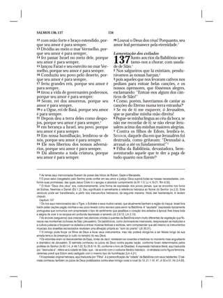 SALMOS 136, 137                                                  134

12 com mão forte e braço estendido, por-                               26 Louvai o Deus dos céus! Porquanto, seu
que seu amor é para sempre.                                            amor leal permanece pela eternidade.7
13 Dividiu ao meio o mar Vermelho, por-
que seu amor é para sempre,                                            Lamentação dos exilados
14 fez passar Israel no meio dele, porque
seu amor é para sempre,
15 lançou Faraó e seu exército no mar Ver-
                                                                       137        Junto aos rios da Babilônia sen-
                                                                                  tamo-nos a chorar, com sauda-
                                                                       de de Sião.1
melho, porque seu amor é para sempre.                                  2 Nos salgueiros que lá existiam, pendu-
16 Conduziu seu povo pelo deserto, por-                                rávamos as nossas harpas,2
que seu amor é para sempre,                                            3 pois aqueles que nos levaram cativos nos
17 feriu grandes reis, porque seu amor é                               pediam para entoar belas canções, e os
para sempre,                                                           nossos opressores, que fôssemos alegres,
18 tirou a vida de governantes poderosos,                              exclamando: “Entoai-nos algum dos cân-
porque seu amor é para sempre:                                         ticos de Sião!”
19 Seom, rei dos amorreus, porque seu                                  4 Como, porém, haveríamos de cantar as
amor é para sempre,                                                    canções do Eterno numa terra estranha?3
20 e a Ogue, rei de Basã, porque seu amor                              5 Se eu de ti me esquecer, ó Jerusalém,
é para sempre.                                                         que se paralise minha mão direita!
21 Depois deu a terra deles como despo-                                6 Pegue-se minha língua ao céu da boca, se
jos, porque seu amor é para sempre,5                                   não me recordar de ti; se não elevar Jeru-
22 em herança a Israel, seu povo, porque                               salém acima das minhas maiores alegrias.
seu amor é para sempre.                                                7 Contra os filhos de Edom, lembra-te,
23 Em nossa humilhação, lembrou-se de                                  SENHOR, daquele dia em que Jerusalém foi
nós, porque seu amor é para sempre.                                    destruída, como gritavam: “Desnudai-a,
24 Ele nos libertou dos nossos adversá-                                arrasai-a até os fundamentos!”4
rios, porque seu amor é para sempre.                                   8 Filha da Babilônia, devastadora, bem-
25 Dá alimento a toda criatura, porque                                 aventurado aquele que te der a paga de
seu amor é para sempre.                                                tudo quanto nos fizeste!5


  5 As terras aqui mencionadas ficaram de posse das tribos de Rúben, Gade e Manassés.
  6 O povo salvo (resgatado) pelo Senhor pode confiar em seu amor e justiça. Deus suprirá todas as nossas necessidades, con-
forme suas promessas, das quais Jesus Cristo é o apogeu e absoluto cumprimento (Is 61.1-3; Lc 4.16-21; Rm 8.32).
   7 O título “Deus dos céus” era, costumeiramente, uma forma de expressão dos povos persas, que se encontra nos livros
de Esdras, Neemias e Daniel (Ed 1.2). Seu significado é semelhante à referência hebraica ao Nome do Senhor (vv.2,3). Este
versículo pode ser transliterado, a partir dos manuscritos hebraicos, da seguinte maneira: Hodú leel hashamáyim, ki leolam
chasdo.
   Capítulo 137
   1 Os rios aqui mencionados são o Tigre, o Eufrates e seus muitos canais, que atualmente banham a região do Iraque. Israel fora
traído pelas nações pagãs vizinhas e seu povo levado como escravo para servir na Babilônia. A “saudade” (expressão tipicamente
portuguesa que comunica com propriedade o tipo de sentimento que assaltava o coração dos exilados à época) lhes tirava toda
a alegria de viver e os lançava em profunda depressão e lamento (Jó 2.8,13; Lm 2.10).
   2 As árvores (salgueiros) que cresciam nas planícies úmidas e quentes da Babilônia eram muito diferentes da vegetação que flo-
rescia nas montanhas rochosas de Sião (Jerusalém). Os babilônicos, como dominadores insensíveis, desprezavam as tradições e
a cultura judaicas e forçavam os exilados a entoar músicas festivas e exóticas, sem compreender que até mesmo os instrumentos
musicais dos israelitas escravizados recebiam uma afinação própria ao “som do pranto” (Jó 30.31).
   3 O inimigo pode forçar os filhos de Deus a tocar seus instrumentos, mas não poderá obrigá-los a ser felizes longe da sua
amada terra e da presença (o culto no templo) do seu Deus.
   4 Os edomitas eram os descendentes de Esaú, irmão de Jacó: revelaram-se covardes e traidores no momento mais angustiante
e dramático de Jerusalém. O salmista conheceu os juízos de Deus contra aquela nação, conforme foram determinados pelos
profetas do Senhor (Is 63.1-4; Jr 49.7-22; Ez 25.8-14; 35, conforme o livro de Obadias). A expressão hebraica literal, aqui traduzida
por “desnudai-a”, refere-se à cidade de Sião, que – de acordo com o costume literário hebraico – é retratada como figura feminina.
Jeremias prevê que Edom será castigado com o mesmo tipo de humilhação (Lm 4.21).
   5 A expressão original hebraica, aqui traduzida por “Filha”, é a personificação da “cidade” da Babilônia com seus habitantes. O sal-
mista conheceu também os juízos de Deus profetizados contra esse inimigo voraz e cruel (Is 13; 21.1-10; 47; Jr 50 e 51; Hc 2.4-20).
 