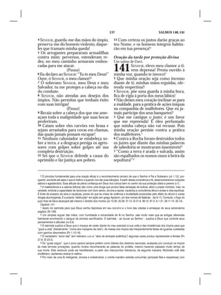 137                                          SALMOS 140, 141

4 SENHOR, guarda-me das mãos do ímpio,                               13Com certeza os justos darão graças ao
preserva-me do homem violento, daque-                                teu Nome, e os homens íntegros habita-
les que tramam minha queda!                                          rão em tua presença!4
5 Os arrogantes prepararam armadilhas
contra mim; perversos, estenderam re-                                Oração da tarde por proteção divina
des; no meu caminho armaram embos-                                   Um salmo de Davi.
cadas para me atacar.
                  (Pausa)
6 Eu declaro ao SENHOR: “Tu és meu Deus!”
                                                                     141        SENHOR, elevo meu clamor a ti:
                                                                                vem depressa! Presta ouvido à
                                                                     minha voz, quando te invoco!1
Ouve, ó SENHOR, o meu clamor!3                                       2 Que minha oração seja como incenso
7 Ó soberano SENHOR, meu Deus e meu                                  diante de ti; minhas mãos erguidas, ofe-
Salvador, tu me proteges a cabeça no dia                             renda vespertina!2
do combate.                                                          3 SENHOR, põe uma guarda à minha boca,
8 SENHOR, não atendas aos desejos dos                                fica de vigia à porta dos meus lábios!
ímpios. Não permitas que tenham êxito                                4 Não deixes meu coração inclinar-se para
com suas intrigas!                                                   a maldade, para a prática de ações iníquas
                  (Pausa)                                            na companhia de malfeitores. Que eu ja-
9 Recaia sobre a cabeça dos que me ame-                              mais participe dos seus banquetes!3
açam toda a malignidade que suas bocas                               5 Que me castigue o justo; é um favor
proferiram.                                                          que me repreenda! É óleo perfumado
10 Caiam sobre eles carvões em brasa e                               que minha cabeça não vai recusar. Pois
sejam arrastados para covas em chamas,                               minha oração persiste contra a prática
das quais jamais possam escapar!                                     dos malfeitores.4
11 Nenhum caluniador se estabeleça so-                               6 Contra a Rocha foram destruídos todos
bre a terra, e a desgraça persiga os agres-                          os juízes que diante das minhas palavras
sores com golpes sobre golpes até sua                                de sabedoria se mostraram insensíveis!5
completa destruição.                                                 7 “Como a terra é arada e sulcada, assim
12 Sei que o SENHOR defende a causa do                               são espalhados os nossos ossos à beira da
oprimido e faz justiça aos pobres.                                   sepultura!”6


   3 O princípio fundamental para uma oração eficaz é o reconhecimento sincero de que o Senhor é Pai e Soberano (Jo 1.12); por-
quanto, somente ele sabe o que é melhor e quando nos dar suas bênçãos. A partir dessa consciência e fé, desenvolveremos corações
sábios e agradecidos. Essa atitude de plena confiança em Deus nos coloca bem no centro da sua proteção diária e perene (v.7).
   4 A maledicência e a calúnia (fofoca) são como uma droga que produz falsa sensação de euforia, alívio e prazer mórbido, mas, na
verdade, embota a capacidade de raciocinar com bom senso, arruína a saúde, cauteriza a consciência ética e arrasa a vida espiritual.
É fonte de acessos de raiva e injustiças, piores do que as crises de violência e brutalidade produzidas pelo efeito do álcool e outras
drogas alucinógenas. É a própria “destruição” em ação (em grego Apoliom, um dos nomes de Satanás – Ap 9.11). Contudo, o fogo do
juízo final de Deus alcançará até mesmo o âmbito dos mortos (Jó 15.30; 20.26; 31.12; Sl 21.9; 36.12; 97.3; Is 1.31; 26.11-14; 33.14).
   Capítulo 141
   1 Apelo do salmista para que Deus venha depressa em seu socorro e o livre das ciladas e ameaças de seus adversários
pagãos (Sl 138).
   2 Um simples erguer das mãos, com humildade e sinceridade de fé no Senhor, vale muito mais que as antigas oferendas
hebraicas envolvendo o sangue de animais sacrificados. O salmista – ao louvar ao Senhor – suplica a Deus que controle seus
pensamentos e atitudes (vv.3,4).
   3 O salmista suplica a Deus que o impeça de ceder diante do mau exemplo à sua volta e das insistências dos ímpios para que
“goze a vida” (literalmente: “coma dos manjares da vida”). As mesas dos ímpios são freqüentemente fartas de iguarias custeadas
com ganhos desonestos (Pv 1.10-16).
   4 O verdadeiro “amor leal” (em hebraico edesh “atos de amizade autêntica”) algumas vezes produz repreensões e feridas (Pv
27.6; Sl 23.5).
   5 Os “guias cegos”, que o povo parece sempre preferir como líderes dos destinos nacionais, acabarão por conduzir os ímpios
às mais terríveis provações, quando muitos reconhecerão as palavras do profeta, mesmo havendo passado muito tempo de
sua morte. Este versículo pode ser transliterado, a partir dos manuscritos hebraicos, da seguinte maneira: Nishmetú vidê sêla
shoftehem, veshameú amarai ki naêmu.
   6 Por meio de uma fé inteligente, sincera e indestrutível, o crente mantém estreita comunhão (amizade filial e respeitosa) com
 