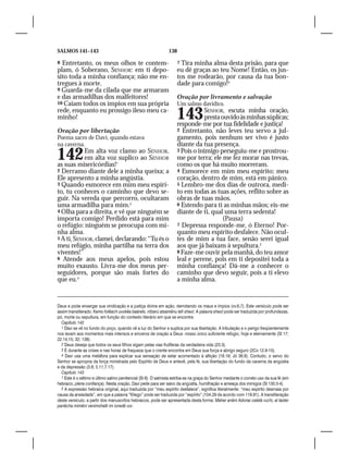SALMOS 141–143                                                 138

8 Entretanto, os meus olhos te contem-                               7 Tira minha alma desta prisão, para que
plam, ó Soberano, SENHOR: em ti depo-                                eu dê graças ao teu Nome! Então, os jus-
sito toda a minha confiança; não me en-                              tos me rodearão, por causa da tua bon-
tregues à morte.                                                     dade para comigo!4
9 Guarda-me da cilada que me armaram
e das armadilhas dos malfeitores!                                    Oração por livramento e salvação
10 Caiam todos os ímpios em sua própria                              Um salmo davídico.
rede, enquanto eu prossigo ileso meu ca-
minho!                                                               143        SENHOR, escuta minha oração,
                                                                                 presta ouvido às minhas súplicas;
                                                                     responde-me por tua fidelidade e justiça!
Oração por libertação                                                2 Entretanto, não leves teu servo a jul-
Poema sacro de Davi, quando estava                                   gamento, pois nenhum ser vivo é justo
na caverna.                                                          diante da tua presença.

142         Em alta voz clamo ao SENHOR,
            em alta voz suplico ao SENHOR
as suas misericórdias!1
                                                                     3 Pois o inimigo perseguiu-me e prostrou-
                                                                     me por terra; ele me fez morar nas trevas,
                                                                     como os que há muito morreram.
2 Derramo diante dele a minha queixa; a                              4 Esmorece em mim meu espírito; meu
Ele apresento a minha angústia.                                      coração, dentro de mim, está em pânico.
3 Quando esmorece em mim meu espíri-                                 5 Lembro-me dos dias de outrora, medi-
to, tu conheces o caminho que devo se-                               to em todas as tuas ações, reflito sobre as
guir. Na vereda que percorro, ocultaram                              obras de tuas mãos.
uma armadilha para mim.2                                             6 Estendo para ti as minhas mãos; eis-me
4 Olha para a direita, e vê que ninguém se                           diante de ti, qual uma terra sedenta!
importa comigo! Perdido está para mim                                                   (Pausa)
o refúgio: ninguém se preocupa com mi-                               7 Depressa responde-me, ó Eterno! Por-
nha alma.                                                            quanto meu espírito desfalece. Não ocul-
5 A ti, SENHOR, clamei, declarando: “Tu és o                         tes de mim a tua face, senão serei igual
meu refúgio, minha partilha na terra dos                             aos que já baixam à sepultura.2
viventes!”                                                           8 Faze-me ouvir pela manhã, do teu amor
6 Atende aos meus apelos, pois estou                                 leal e perene, pois em ti depositei toda a
muito exausto. Livra-me dos meus per-                                minha confiança! Dá-me a conhecer o
seguidores, porque são mais fortes do                                caminho que devo seguir, pois a ti elevo
que eu.3                                                             a minha alma.


Deus e pode enxergar sua vindicação e a justiça divina em ação, derrotando os maus e ímpios (vv.6,7). Este versículo pode ser
assim transliterado: Kemo folêach uvokêa baárets, nifzerú atsamênu lefi sheol. A palavra sheol pode ser traduzida por profundezas,
pó, morte ou sepultura, em função do contexto literário em que se encontre.
  Capítulo 142
  1 Davi se vê no fundo do poço, quando vê a luz do Senhor e suplica por sua libertação. A tribulação e o perigo freqüentemente
nos levam aos momentos mais intensos e sinceros de oração a Deus: nosso único suficiente refúgio, hoje e eternamente (Sl 17;
22.14,15; 32; 138).
  2 Deus deseja que todos os seus filhos sigam pelas vias frutíferas da verdadeira vida (23.3).
  3 É durante as crises e nas horas de fraqueza que o crente encontra em Deus sua força e abrigo seguro (2Co 12.9-10).
  4 Davi usa uma metáfora para explicar sua sensação de estar acorrentado à aflição (18.19; Jó 36.8). Contudo, o servo do
Senhor se apropria da força ministrada pelo Espírito de Deus e antevê, pela fé, sua libertação do fundo da caverna da angústia
e da depressão (3.8; 5.11;7.17).
  Capítulo 143
  1 Este é o sétimo e último salmo penitencial (Sl 6). O salmista estriba-se na graça do Senhor mediante o correto uso da sua fé (em
hebraico, plena confiança). Nesta oração, Davi pede para ser salvo da angústia, humilhação e ameaça dos inimigos (Sl 130.3-4).
  2 A expressão hebraica original, aqui traduzida por “meu espírito desfalece”, significa literalmente: “meu espírito desmaia por
causa da ansiedade”, em que a palavra “fôlego” pode ser traduzida por “espírito” (104.29 de acordo com 119.81). A transliteração
deste versículo, a partir dos manuscritos hebraicos, pode ser apresentada desta forma: Maher anêni Adonai caletá ruchi, al taster
panêcha mimêni venimshalti im ioredê vor.
 
