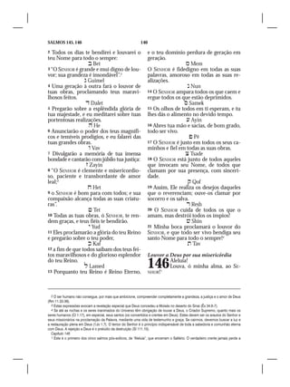 SALMOS 145, 146                                              140

2  Todos os dias te bendirei e louvarei o                          e o teu domínio perdura de geração em
teu Nome para todo o sempre:                                       geração.
                    Bet                                                             Mem
3 “O SENHOR é grande e mui digno de lou-                           O SENHOR é fidedigno em todas as suas
vor; sua grandeza é insondável”.2                                  palavras, amoroso em todas as suas re-
                  Guimel                                          alizações.
4 Uma geração à outra fará o louvor de                                                Nun
tuas obras, proclamando teus maravi-                               14 O SENHOR ampara todos os que caem e
lhosos feitos.                                                     ergue todos os que estão deprimidos.
                   Dalet                                                            Samek
5 Pregarão sobre a esplêndida glória de                            15 Os olhos de todos em ti esperam, e tu
tua majestade, e eu meditarei sobre tuas                           lhes dás o alimento no devido tempo.	
portentosas realizações.                                                              Ayin
                    He                                            16 Abres tua mão e sacias, de bom grado,
6 Anunciarão o poder dos teus magnífi-                             todo ser vivo.
cos e temíveis prodígios, e eu falarei das                                              Pê
tuas grandes obras.                                                17 O SENHOR é justo em todos os seus ca-
                    Vav                                           minhos e fiel em todas as suas obras.
7 Divulgarão a memória de tua imensa                                                 Tsade
bondade e cantarão com júbilo tua justiça:                         18 O SENHOR está junto de todos aqueles
                   Zayin                                          que invocam seu Nome, de todos que
8 “O SENHOR é clemente e misericordio-                             clamam por sua presença, com sinceri-
so, paciente e transbordante de amor                               dade.
leal;3                                                                                Qof
                    Het                                           19 Assim, Ele realiza os desejos daqueles
9 o SENHOR é bom para com todos; e sua                             que o reverenciam; ouve-os clamar por
compaixão alcança todas as suas criatu-                            socorro e os salva.
ras”.                                                                                 Resh
                    Tet                                           20 O SENHOR cuida de todos os que o
10 Todas as tuas obras, ó SENHOR, te ren-                          amam, mas destrói todos os ímpios!
dem graças, e teus fiéis te bendirão.                                                 Shin
                    Yud                                           21 Minha boca proclamará o louvor do
11 Eles proclamarão a glória do teu Reino                          SENHOR, e que todo ser vivo bendiga seu
e pregarão sobre o teu poder,                                      santo Nome para todo o sempre!4	
                    Kaf                                                              Tav
12 a fim de que todos saibam dos teus fei-
tos maravilhosos e do glorioso esplendor                           Louvor a Deus por sua misericórdia
do teu Reino.
                  Lamed
13 Porquanto teu Reino é Reino Eterno,
                                                                   146
                                                                   NHOR! 1
                                                                            Aleluia!
                                                                            Louva, ó minha alma, ao SE-




   2 O ser humano não consegue, por mais que ambicione, compreender completamente a grandeza, a justiça e o amor de Deus
(Rm 11.33-36).
   3 Estas expressões evocam a revelação especial que Deus concedeu a Moisés no deserto do Sinai (Êx 34.6-7).
   4 Se até as rochas e os seres inanimados do Universo têm obrigação de louvar a Deus, o Criador Supremo, quanto mais os
seres humanos (Cl 1.17), em especial, seus santos (os convertidos e crentes em Deus). Estes devem ser os arautos do Senhor e
seus missionários na proclamação da Palavra, mediante uma vida de testemunho e graça. Se cairmos, devemos buscar a luz e
a restauração plena em Deus (1Jo 1.7). O temor do Senhor é o princípio indispensável de toda a sabedoria e comunhão eterna
com Deus. A rejeição a Deus é o prelúdio da destruição (Sl 111.10).
   Capítulo 146
   1 Este é o primeiro dos cinco salmos pós-exílicos, de “Aleluia”, que encerram o Saltério. O verdadeiro crente jamais perde a
 