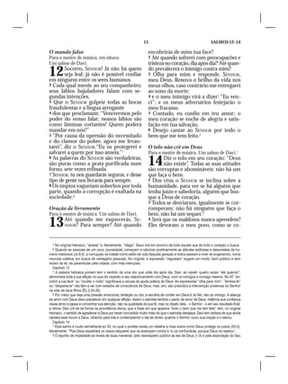 15                                           SALMOS 12–14

O mundo falso                                                      encobrirás de mim tua face?
Para o mestre de música, em oitava.                                2 Até quando sofrerei com preocupações e
Um salmo de Davi.                                                  tristeza no coração, dia após dia?1Até quan-
12      Socorro, SENHOR! Já não há quem
        seja leal; já não é possível confiar
em ninguém entre os seres humanos.
                                                                   do prevalecerá o inimigo contra mim?
                                                                   3 Olha para mim e responde, SENHOR,
                                                                   meu Deus. Renova o brilho da vida nos
2 Cada qual mente ao seu companheiro;                              meus olhos, caso contrário me entregarei
seus lábios bajuladores falam com se-                              ao sono da morte;
gundas intenções.                                                  4 e o meu inimigo virá a dizer: “Eu ven-
3 Que o SENHOR golpeie todas as bocas                              ci”; e os meus adversários festejarão o
fraudulentas e a língua arrogante                                  meu fracasso.
4 dos que proclamam: “Venceremos pelo                              5 Contudo, eu confio em teu amor; o
poder do nosso falar; nossos lábios são                            meu coração se enche de alegria e satis-
como lâminas cortantes! Quem poderá                                fação em tua salvação.
mandar em nós?”                                                    6 Desejo cantar ao SENHOR por todo o
5 “Por causa da opressão do necessitado                            bem que me tem feito.2
e do clamor do pobre, agora me levan-
tarei”, diz o SENHOR.“Eu os protegerei e                           O tolo não crê em Deus
salvarei a quem por isso anseia.”1                                 Para o mestre de música. Um salmo de Davi.1
6 As palavras do SENHOR são verdadeiras,
são puras como a prata purificada num
forno, sete vezes refinada.
                                                                   14     Diz o tolo em seu coração: “Deus
                                                                          não existe”. Todas as suas atitudes
                                                                   são corruptas e abomináveis: não há um
7 SENHOR, tu nos guardarás seguros, e desse                        que faça o bem.
tipo de gente nos livrarás para sempre.                            2 Dos céus o SENHOR se inclina sobre a
8 Os ímpios vagueiam soberbos por toda                             humanidade, para ver se há alguém que
parte, quando a corrupção é exaltada na                            tenha juízo e sabedoria, alguém que bus-
sociedade.2                                                        que a Deus de coração.
                                                                   3 Todos se desviaram, igualmente se cor-
Oração de livramento                                               romperam; não há ninguém que faça o
Para o mestre de música. Um salmo de Davi.                         bem, não há um sequer.2
13        Até quando me esquecerás, SE-
          NHOR? Para sempre? Até quando
                                                                   4 Será que os maldosos nunca aprendem?
                                                                   Eles devoram o meu povo, como se co-


  1 No original hebraico, “anseia” é, literalmente, “ofega”. Deus virá em socorro de todo aquele que de todo o coração o busca.
  2 Quando as pessoas de um povo (sociedade) começam a valorizar positivamente as atitudes ardilosas e desonestas de ho-
mens maldosos (Jz 9.4), a corrupção se instala como estilo de vida daquela geração e todos passam a viver se enganando, numa
neurose coletiva, em busca de vantagens pessoais. No original, a expressão “vagueiam” sugere um modo, bem público e sem
receio da lei, de perambular pela cidade, com más intenções.
    Capítulo 13
    1 A palavra hebraica yomam tem o sentido de uma dor que volta dia após dia. Davi, ao repetir quatro vezes “até quando”,
demonstra toda a sua aflição no que diz respeito a seu relacionamento com Deus, com os inimigos e consigo mesmo. No AT “en-
cobrir a tua face” ou “ocultar o rosto” significava a recusa da ajuda prática de Deus. As expressões “olha para mim”, “lembra-te”
ou “desperta-te” não têm a ver com estados de consciência de Deus, mas, sim, são prelúdios à intervenção poderosa do Senhor
na vida de seus filhos (Êx 2.24-25).
    2 Por maior que seja uma pressão emocional, tentação ou dor, a escolha de confiar em Deus é do fiel, não do inimigo. A aliança
de amor com Deus deve prevalecer em qualquer aflição. Assim o salmista lembra o pacto de amor de Deus, reafirma sua confiança
nesse amor e passa a concentrar sua atenção, não na qualidade da sua fé, mas no objeto dela – o Senhor – e em seu resultado final:
a vitória. Davi crê de tal forma na providência divina, que a frase em que aparece “todo o bem que me tem feito” tem, no original
hebraico, o sentido de agradecer a Deus por haver concedido muito mais do que o salmista desejava. Davi tem certeza de que ainda
cantará esse louvor a Deus, olhando para trás e contemplando o dia de dores, quando o Senhor ouviu sua oração e o salvou.
    Capítulo 14
    1 Este salmo é muito semelhante ao 53, no qual o profeta revela um detalhe a mais sobre como Deus protege os justos (53.5);
literalmente: “Pois Deus espalhará os ossos daqueles que se acampam contra ti, tu os confundirás; porque Deus os rejeitou”.
    2 O espírito de impiedade se revela de duas maneiras: pelo desrespeito público às leis de Deus (1-3) e pela exploração do Seu
 